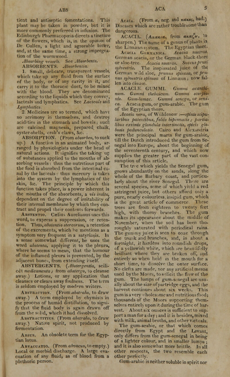 ACS tient and antiseptic fomentations. This plant may be taken in powder, but it is more commonly preferred in infusion. The Edinburgh Pharmacopoeia directs a tincture of the flowers, which is, in the opinion of Br Cullen, a light and agreeable bitter, and, at the same time, a strong impregna- tion of the wormwood. Absorbing vessels. See Absorbents. ABSORBENTS. Absorbeniia. 1. Small, delicate, transparent vessels, which take up any fluid from the surface of the body, or of any cavity in it, and carry it to the thoracic duct, to be mixed with the blood. They are denominated according to the liquids which they convey, lacteals and lymphatics. See Lacteals and Lymphatics. 2. Medicines are so termed, which have no acrimony in themselves, and destroy acidities in the stomach and bowels; such are calcined magnesia, prepared chalk, oyster-shells, crab's claws, &c. ABSORPTION. (From absorbeo, to suck up.) A function in an animated body, ar- ranged by physiologists under the head of natural actions. It ?,ignifies the taking up of substances applied to the mouths of ab- sorbing vessels : thus the nutritious part of the food is absorbed from the intestinal ca- nal by the lacteals : thus mercury is taken into the system by the lymphatics of tiie skin, &c. The principle by which this function takes place, is a power inherent in the mouths of the absorbents, a vis insita, dependent on the degree of irritability of their internal membrane by which they con- tract and propel their contents forwards. Abstentio. Caclius Aurelianus uses this word, to express a suppression, or reten- tion. Thus, abstentio stercorumt a retention of the excrements, which he mentions as a symptom very frequent in a Satyriasis. In a sense somewhat different, he uses the word abstenta, applying it to the pleura, where he seems to mean, that the humour of the inflamed pleura is prevented, by the adjacent bone-;, from extending itself. ABSTERGENTS. (Abstergentia, scili- cet metlicamenta ; from ubstergo, to cleanse away.) Lotions, or any application that cleanses or clears away foulness. The term is seldom employed by modern writers. Abstraction. (From abstraho, to draw away.) A term employed by chymists in the process of humid distillation, to signi- fy that the fluid body is again drawn off from the si lid, which it had dissolved. Austtiactitics. (From abstraho, to draw away.) Native spirit, not produced by fermentation. Absus. An obsolete term for the Egyp- tian lotus. Abvaccatio. (From abvacuo, to empty.) Local or morbid discharge. A large eva- cuation of any fluid, as of blood from a plethoric person. ACA 5 Acaca. (From ct, neg. and xxx.es, bad.) Diseases which are rather troublesome than dangerous. ACACIA. (Akocxicc, from **«£«, to sharpen.) The name of a genus of plants in the Linnaean s\ stem. The Egyptian thorn. Acacia Germanica. Acacia nostras. German acacia, or the German black-thorn or sloe-tree. Acacia nostras. Succuspruni sylvestris. The inspissated juice of the German wild sloe, primus spiuosa, or pru- nus sylvestris spinosa of Linnaeus ; now fal- len into disuse. ACACLE GUM MI. Gummi acanthi- num. Gummi thebaicum. Gummi scorpio- nis. Gum-lamac. Gummi senega, or sent- ca. Acacia gum, or gum-arabic. The gum of the Egyptian thorn. Acacia vera, of Willdenow :—spinisstipu- laribus patentibus,foliis bipinnatis ,■ partia- libus extimis glandula intertinctis, spicis glo- bosis pedunculitis. Cairo and Alexandria were the principal marts for gum-arabic, till the Dutch introduced the gum from Se- negal into Europe, about the beginning of the seventeenth century, and which now supplies the greater part of the vast con- sumption of this article. The tree which yields the Senegal gum, grows abundantly on the sands, along the whole of the Barbary coast, and particu- larly about the river Senegal. There are several species, seme of which yield a red astringent juice, but others aflbrd only a pure, nearly colourless, insipid gum, which is the great article of commerce. These trees are from eighteen to twenty feet high, with thorny branches. The gum makes its appearance about the middle of November, when the soil lias bi-en tho- roughly saturated with periodical rains. The gummy juice is seen to ooze through the trunk and branches, and, in about a fortnight, it hardens into roundish drops, of a yellowish white, which :.re beautifully brilliant where they are broken ofT, r-nd entirely so when held in the mouth for a short time, to dissolve the outer surface. No clefts are made, nor any artificial means used by the Moors, to solicit the flow of the gum. The lumps of gum-s<- negal are usu- ally about the size of partridge eggs, and she harvest continues about six weeks. This gum isavery t holesomeand nutritious food; thousands of the Moors supporting them- selves entirely upon it duringthe time of har- vest. About six ounces is sufficient to sup- port a man for a day; and it is besides, mixed with milk, animal broths, and other victuals. The gum-arabic, or that which comes directly from Egypt and the Levant, only differs from the gum-senegal in being of a lighter colour, and in smaller lurnns ; and it is also somewhat more brittle. In all other respects, the two resemble each other perfectly. Gum-arabic is neither soluble in spirit nor