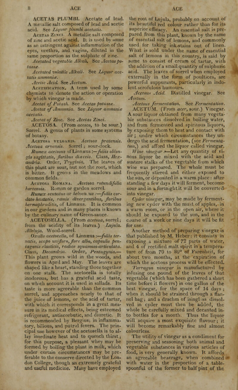 ACETA9 PLUMBI. Acetate of lead. A metallic salt composed of lead and acetic acid. See Liquor plumbi acetalis. Acetas Zinci. A metallic salt composed of zmc and acetic acid. It is used by some as an astringent against inflammation of the eyes, urethra, and vagina, diluted in the same proportion as the sulphate of zinc. Acetated vegetable Alkali, See Acetas po- tasste. Acetated volatile Alkali. See Liquor ace- tatis ammonite. Acetic Acid. See Jlcetum. AcETiFicATiox. A term used by some chymists to denote the action or operation by which vinegar is made. Acetat of Potash. See Acetas potasste. Acetat of Ammonia. See Liquor ammonite acetatis. Acetat of Zinc. See Acetas Zinci. ACETOSA. (From acesco, to be sour.) Sorrel. A genus of plants in some systems of botany. Acetosa vulgaris. Acetosa pratensis. Acetosa arvensis. Sorrel ; sour-dock. Rumex acetosus of Linnaeus i—foiiis oblon- gis sagiltutis, foribus diaceis. Class, Jlex- andria. Order, Tryginia. The leaves of this plant are sour, hut not the root, which is bitter. It grows in the meadows and common fields. Acetosa Romana. Acetosa rotundifotia hortensis. Roman or garden sorrel. Rumex scithitus or lielveti :us :—-foliis cor- datohastutis, ramis divergentibus, foribus hermaphroditis, of Linnaeus. It is common in our gardens and in many places is known bv the culinary name of Green-sauce. ACETOSELLA. (From acetosa, sorrel; from the acidity of its leaves.) Lujula. AUeluja. Wood-sorrel. Oxalis acetocellu, of Linnaeus -.—foliis ter- natis, scapo uniforo,fore albo, capsulis pen- tagonis elasticis, radice squumoso-articulata. Class, Decandria. Order, Pentagyma.— This plant grows wild in the woods, and flowers in April and May. The leaves are shaped like a heart, standing three together on one stalk. The acetocella is totally inodorous, but has a grateful acid taste, on which account it is used in sallads. Its taste is more agreeable than the common sorrel, and approaches nearly to that of the juice of lemons, or the acid of tartar, with which it corresponds in a great mea- sure in its medical effects, being esteemed refrigerant, antiscorbutic, and diuretic. It is recommended by Bergius; in inflamma- tory, bilious, and putrid fevers. The prin- cipal use however of the acetosella is to al- lay inordinate heat and to quench thirst; for this purpose, a pleasant whey may be formed by boiling the plant in milk, which under certain circumstances may be pre- ferable to the conserve directed by the Lon- don College, though an extremely grateful and useful medicine. Many have employed the root of Lujula, probably on account ot its beautiful red colour rather than for its superior efficacy. An essential salt is pre- pared from this plant, known by the name of essential salt of lemons, and commonly used for taking ink-stains out of linen. What is sold under the name of essential salt of lemons in this country, is said by some to consist of cream ot tartar, who the addition of a small quantity of sulphuric acid. The leaves of sorrel when employed externally in the form of poultices, are powerful suppurants, particularly in indo- lent scrofulous humours. Acetous Acid. Distilled vinegar. See Acetum. Acetous fermentation. See Fermentation. ACETUM. (From acer, sour.) Vinegar. A sour liquor obtained from many vegeta- ble substances dissolved in boiling water, and from fermented and spiritous liquors, by exposing them to heat and contact with air; under which circumstances they un- dergo the acid fermentation, (see Fermenta- tion,) and afford the liquor called vinegar. Wine vinegar .■*—Let any quantity of vi- nous liquor be mixed with the acid and austere stalks of the vegetable from which wine was prepared. The whole must be frequently stirred and either exposed to the sun, or deposited in a warm place: after standing a few days it will ferment, become sour and in a fortnight it will be converted into vinegar. Cyder vinegar, may be made by ferment- ing new cyder with the must of apples, in a warm room, or in the open air, where it should he exposed to the sun, and in the course of a week or nine days it will be fit for use. Another method of preparing vinegar is that published by M. Heber: it consists in exposing a mixture of 72 parts of water, and 4 of rectified malt spirit in a tempera- ture of from 70 to 80° of Farenheit, for about two months, at the expiration of which the acetous process will be effected. 'I'arragon vinegar is manufactured by infusing one pound of the leaves of that vegetable (which has been gathered a short time before it flowers) in one gallon of the best vinegar, for the space of 14 days ; when it should be strained through a flan- nel bag; and a drachm of isingl ss dissol- ved in cyder must then be added, the whole be carefully mixed and decanted in- to bottles for a month. Thus the liquor will acquire a most exquisite flavour; it will become remarkably fine and almost colourless. The utility of vinegar as a condiment for preserving and seasoning both animal and vegetable substances in various articles of food, is very generally known. It affords an agreeable beAerage, when combined I with water in the proportion of a table- spoonful of the former to half pint of the