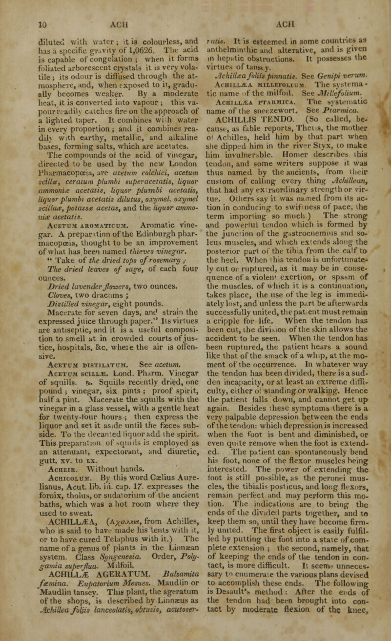 diluted with water ; it is colourless, and has a specific gravity of 1,0626. The acid is capable of congelation ; when it forms foliated arborescent crystals it is very vola- tile ; its odour is diffused through the at- mosphere, and, when exposed to it, gradu- ally becomes weaker. By a moderate heat, it is converted into vapour ; this va- pounvadiU catches fire on the approach of a lighted taper. It combines wi h water in every proportion ; and it combines rea- dily with earthy, metallic, and alkaline bases, forming salts, which are acetates. The compounds of the acid of vinegar, directed to be used by the new London Pharmacopoeia, are acefitm colchici, ucetum scillce, ceratum plumbi superacetatis, liquor ammonite acetatis, liquor plumbi ucetatis, liquor plumbi acetatis dilutus, oxymel. oxymel sciilate, pota$s& acetas, and the liquor ammo- nix acetatis. Acetum aromaticum. Aromatic vine- gar. A prepar ition of the Edinburgh phar- macopoeia, thought to be an improvement of what lias been named thieves vinegar. Take of the dried tops of rosemary ; The dried leaves of sage, of each four ounces. Dried lavender flowers, two ounces. Cloves, two draciims ; Distilled vinegar, eight pounds. Macerate for seven days, and strain the expressed juice through paper. lis virtues are antiseptic, and it is a useful composi- tion to smell at in crowded courts of jus- tice, hospitals, &c. wheie the air is offen- sive. Acetum distilatum. See acetum. Acetum scill.e. Lond. Ph.irm. Vinegar of squills, df Squills recently dried, one pound j vinegar, six pints ; proof spirit, half a pint. Macerate the squills with the vinegar in a glass vessel, with a gentle heat for twenty-four hours ; then express the liquor and set it aside until the faeces sub- side. To the decanted liquor add the spirit. This preparation of squids is employed as an attenuant, expectorant, and diuretic, gutt. xv. to LX. Acheir. Without hands. Achicolu.m. By this word Caelius Aure- lianus, Acut. lib. hi. cap. 17- expresses the fornix, tholus, or sudatorium of the ancient baths, which was a hot room where they used to sweat. ACHILLEA, (A^jAXai*, from Achilles, who is said to hav,- made his tents with it, or to have cured Telaphus with it.) The name of a genus of plants in the Linnaean system. Class Syngenesia. Order, Poly- gamia superflua. Milfoil. ACHILLAS AGERATUM. Balsamita fcemina. Eupatorium Mesues. Maudlin or Maudlin tansey. This plant, the ageratum of the shops, is described by Linnaeus as Achillea foliis lanceolatis, obtusis, acutoser- runs. It is esteemed in some countries as anthelmintic and alterative, and is given in hepatic obstructions. It possesses the virtues of tansiy. Achillea foliis pinnatis. See Genipi verum. Achillea millefolium The systema- tic name if the milfoil. See Millefolium. Achillea ptahmica. The systematic name of the sneezewort. See Ptarmica. ACH1LLIS TF.NDO. (So called, be- cause, as fable reports, Thcns, the mother o' Achilles, held him by that part when she dipped him in the riv~r Styx, to make him invulnerable. Homer describes ihis tendon, and some writers suppose it was thus named by the ancients, from their custom of calling every thing Aclullean, that had any extraordinary strength or vir- tue. Others say it was named from its ac- tion in conducing to swiftness of pace, the term importing so much ) The strong and powerful tendon which is formed by the junction of the gastrocnemius and so- leus muscles, and which ex'ends along the posterior part of the tibia from the ca'f to the heel. When this tendon is unfortunate- ly cut or ruptured, as it may be in conse- quence of a violen* exertion, or spasm of the muscles, of which it is a continuation, takes place, the use of the leg is immedi- ately lost, and unless the part be afterwards successfully united, the pat ent must remain a cripple for life. When the tendon has been cut, the division of the skin allows the accident to be seen. When the tendon has been ruptured, the patient hears a sound like that of the smack of a whip, at the mo- ment of the occurrence. In whatever way the tendon has been divided, there is a sud- den incapacity, or at least an extreme diffi- culty, either of standing or walking. Hence the patient falls down, and cannot get up again. Besides these symptoms there is a very palpable depression between the ends of the tendon: which depression is increased when the foot is bent and diminished, or even quite remove when the foot is extend- ed. The patient can spontaneously bend hi^ foot, none of the flexor muscles heing interested. The power of extending the loot is still possible, as the peronei mus- cles, the tibialis posticus, and long flexors, remain perfect and may perform this mo- tion. The indications are to bring the ends of the divided parts together, and to keep them so, until they have become firm- ly united. The first object is easily fulfil- led by putting the foot into a state of com- plete extension ; the second, namely, that of keeping the ends of the tendon in con- tact, is more difficult. It seem~ unneces- sary tn enumerate the various plans devised to accomplish these ends. The following is Desault's method: After the eids of the tendon had been brought into con- tact by moderate flexion of the knee,