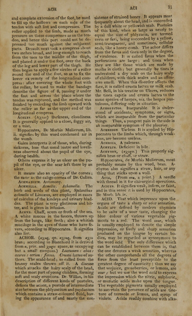 n and complete extension of the foot, he used sistence of strained honey. It appears most to fill up the hollows on each s.de of the frequently about the head, and issucceeded by a dull white or yellowish scab. Pustules of this kind, when so large as nearly to equal the size of phlyzacia, are termed ceria or favi, being succeeded by a yellow, semi-transparent, 'and sometimes, cellular tendon with soft lint and compresses. The roller applied to the limb, made as much pressure on these compresses as on the ten- don, and hence this part could not be de- pressed too much against the subjacent parts. Desault next 'ook a compress about two inches broad, and long enough to reach from the toes to the middle of the thigh, and placed it under the foot, over the back of the leg and lower part of the thigh. He then began to apply a few circles of a roller round the end of the foot, so as to fix the lower ex remtty of the longitudinal com- press : after covering the whole foot with the roller, he used to make the bandage describe the figure of 8, passing it under the foot and across the place where the tendon was ruptured, and the method was finished by encircling the limb upward with the roller as far as the upper end of the longitudinal compress. Achlys. (A^uc) Darkness, cloudiness. It is generally applied to a close, foggy air, or a mist. Hippocrates, De Morbis Mulierum, lib. ii. signifies by this word condensed air in the womb. Galen interprets it of those, who, during sickness, lose that usual lustre and loveli- ness observed about the pupil of the eye, during health. Others express it by an ulcer on the pu- pil of the eye, or the scar left there by an ulcer. It means also an opacity of the cornea ; the sam? as the cahgo cornea of Dr. Cullen. Achmadiitm. Antimony. Achmella. Acmella. Achamella. The herb and seeds of this plant, Spilanthus achmella of Linnaeus, are employed in cases of calculus of the kindeys and urinary blad- der. The plant is very glutinous and bit- ter, and is given in infusion. Achne. Chaff, scum or froth of the sea. A while mucus in the fauces, thrown up from the lungs, like froth; also a whitish mucilage in the eyes of those who have fe- vers, according to Hippocrates. It signifies also lint. ACHOR. (*£&>g, qn. «^vag, from ct%v» bran ; according to Blanchard it is derived from a., priv. and ^agac space, as occupying but a small compass.) Lactumen : abas : acores : cerion : favus. Crusta lactea of au- thors. The scald-head ; so called from the branny scales thrown off it. A disease which attacks the hairy scalp of the head, for the most part of young children, forming scab, like a honey-comb. The achor differs from the favus and tinea only in the degree, of virulence. It is called favus when the perforations are large; and tinea when they are like those which are made by moths in cloth : but generally by tinea is understood a dry scab on the hairy scalp of children, with thick scales and an offen- sive smell. When this disorder affects the face, it is called crusta lactea or milk scab. Mr. Bell, in his treatise on Ulcers, reduces the tinea capitis and crusta lactea to the same species of herpes, viz. the herpes pus- tulosis, differing only in situation. Aciiouistos. Inseparable It is under- stood of accidents, symptoms, or signs, which are inseparable from the particular things Thus, a pungent pain in the side is ah inseparable symptom of the pleurisy. Achreion Useless. It is applied by Hip- pocrates to the limbs which, through weak- ness, are become useless. Achuoia, A paleness. Achylus. Deficient in bile. AcHxnotf, (o^ugov.) This properly sig- nifies bran or chaff, or straw. Hippocrates, de Morbis Mulierum, most probably means by this word, bran. A- clivron also signifies a straw, hair, or any thing that sticks upon a wall. Act a, (From ax«, a point.) A needle with thread in it for chirurgical operations. Acicys. It signifies weak, infirm, or faint, and in this sense it is used by Hippocrates, De Morb. lib. iv. ACID. That which impresses upon the organs of taste a sharp or sour sensation. Acids are defined by modern chymists to be salts of a sour taste, changing the blue colour of various vegetable pig- ments to a red. The word sour, which is usually employed to denote the simple impression, or lively and sharp sensation produced on the tongue by certain bo- dies, may be regarded as synonymous to the word acid. The only difference which can be established between them is, that the one denotes a weak sensation, whereas the other comprehends all the degrees of force from the least perceptible to the greatest degree of causticity : thus we say that verjuice, gooseberries, or lemons, are sour; but we use the word acid to express soft and scaly eruptions. Dr. Willan, in his the impression which the nitric, sulphuric, description of different kinds of pustules, or muriatic acids make upon the tongue. defines the aciior, a pustule of intermediate The vegetable pigments usually employed sizebetween the phlyzacium and psydacium to asc; rtain the presence of acids are tinc- which contains a straw-coloured fluid, hav ture of turnsole or litmus, and syrup of ing the appearance of and nearly the con- violets. Acids readily combine with alka-