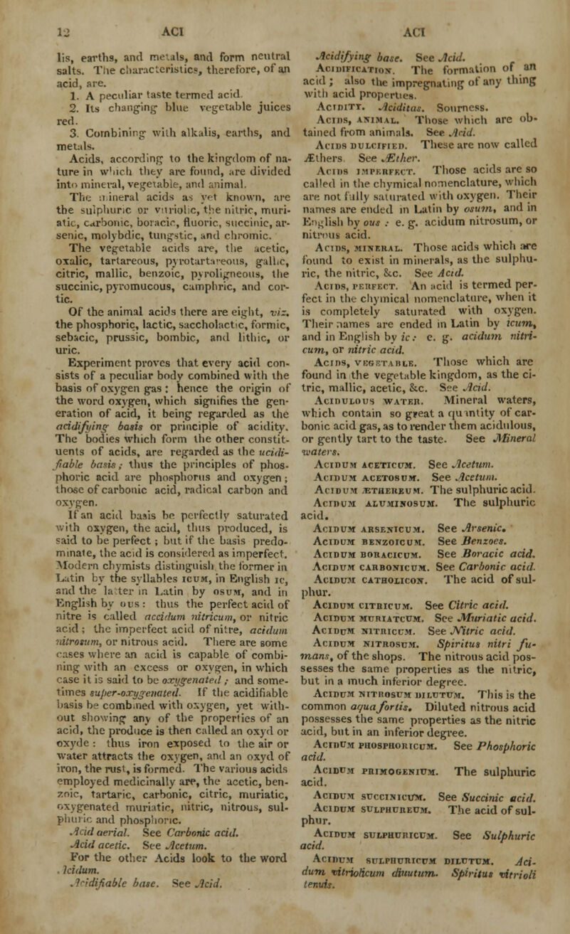 lis, earths, and metals, and form neutral salts. Tue characteristics, therefore, of an acid, are. 1. A peculiar taste termed acid. 2. Its changing- blue vegetable juices red. 3. Combining with alkalis, earths, and metals. Acids, according to the kingdom of na- ture in which they are found, are divided into mineral, vegetable, and animal. The mineral acids as yet known, are the sulphunc or vitriolic, the nitric, muri- atic, carbonic, bo:aci.% fluoric, succinic, ar- senic, molybdic, tungstic, and chromic. The vegetable acids are, the acetic, oxalic, tartareous, pyrotartaveous, gallic, citric, mallic, benzoic, pyroligneous, the succinic, pyromucous, camphric, and cor- tic. Of the animal acids there are eight, viz. the phosphoric, lactic, saccholactic, formic, sebacic, prussic, bombic, and lithic, or uric. Experiment proves that every acid con- sists of a peculiar body combined with the basis of oxygen gas : hence the origin of the word oxygen, which signifies the gen- eration of acid, it being regarded as the acidifying basis or principle of acidity. The bodies which form the other constit- uents of acids, are regarded as the ucidi- fiable basis; thus the principles of phos- phoric acid are phosphorus and oxygen; those of carbonic acid, radical carbon and oxygen. If an acid basis be perfectly saturated with oxygen, the acid, thus produced, is said to be perfect; but if the basis predo- minate, the acid is considered as imperfect. Modern chymists distinguish the lormer in Latin by the syllables icum, in English ic, and the later in Latin by osuiw, and in English by uus: thus the perfect acid of nitre is called accidum nitricum, or nitric acid; the imperfect acid of nitre, acidum nitrosum, or nitrous acid. There are some cases where an acid is capable of combi- ning with an excess or oxygen, in which case it is said to be oxygenated ; and some- times sujier-oxygenated. If the acidifiable basis be combined with oxygen, yet with- out showing any of the properties of an acid, the produce is then called an oxyd or oxyde : thus iron exposed to the air or water attracts the oxygen, and an oxyd of iron, the rust, is formed. 1'he various acids employed medicinally are, the acetic, ben- zoic, tartaric, carbonic, citric, muriatic, oxygenated muriatic, nitric, nitrous, sul- phuric and phosphoric. .Icid aerial. See Carbonic acid. Acid acetic. See Jlcetum. For the other Acids look to the word . lcidum. . Indifiable base. See Acid. Acidifying base. See Acid. Acidification-. The formation of an acid ; also the impregnating of any thing witli acid properties. Acidity. .Iciditas. Sourness. Acms, animal. Those which arc ob- tained from animals. See Acid. Alius dulcified. These are now called i£thers, See ASther. Anns impkiiff.it. Those acids are so called in the chymical nomenclature, which are not fttlly saturated with oxygen. Their names are ended in Latin by osum, and in English by ous .- e. g. acidum nitrosum, or nitrous acid. Acms, mineral. Those acids which are found to exist in minerals, as the sulphu- ric, the nitric, Sic. See Acid. Acids, perfect. An acid is termed per- fect in the chymical nomenclature, when it is completely saturated with oxygen. Their names are ended in Latin by icumt and in English by ic- e. g. acidum nitri- cum, or nitric acid. Acids, vbgf.taiile. Those which are found in the vegetable kingdom, as the ci- tric, mallic, acetic, &c. See Acid. Acidulous water. Mineral waters, which contain so great a quantity of car- bonic acid gas, as to render them acidulous, or gently tart to the taste- See Mineral waters. Acidum aceticum. See Acetum. Acidum acetosum. See Acetum. Acidum jethereum. The sulphuric acid. AcrnuM alumikosum. The sulphuric acid. Acidum Arsenicum. See Arsenic. Acidum benzoicum. See Benzoes. Acidum boracicum. See Boracic acid. Acidum carbonicum. See Carbonic acid. Acidum catholicon. The acid of sul- phur. Acidum citbicum. See Citric acid. Acidum muriatcum. See Muriatic acid. Acidum nitricum. See JYitric acid. Acidum nitrosum. Spiritus nilri fw mans, of the shops. The nitrous acid pos- sesses the same properties as the nitric, but in a much inferior degree. Acidum nitiiosum dilutum. This is the common ac/uafortis. Diluted nitrous acid possesses the same properties as the nitric acid, but in an inferior degree. Acidum phospuoricum. See Phosphoric acid. Acidum primogenium. The sulphuric acid. Acidum succinicum. See Succinic acid. Acidum sulphureum. The acid of sul- phur. Acidum sulphuiucum. See Sulphuric acid. Acidum sulphuricum dilutum. Aci- dum^ vitriolicum diuutum. Spiritut vitrioli tenuis.