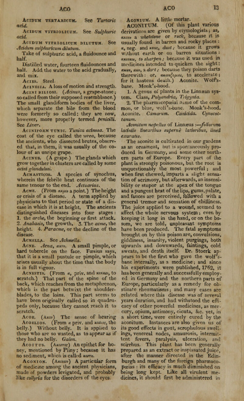 Acidum tertaricum. See Tartaric acid. Acidum yitriolicum. See Sulphuric acid. Acidum vitriolicum diiutvm. See Acidum sulpfiuricum dilutum. Take of sulphuric acid, a fluidounce and half. Distilled water, fourteen fluidounces and half. Add the water to the acid gradually, and mix. Acies. Steel- Acixesia. A loss of motion and strength. Acini iui.iosi. (Acinus, a grape-stone; so called from their supposed resemblance.) The small glandiform bodies of the liver, which separate the bile from the blood were formerly so called: they are now, however, more properly termed penicilli. See Liver. Aciniform tunic Tunica acinosa. The coat of the eye called the -wrea, because the ancients, who dissected brutes, observ- ed that, in them, it was usually of the co- lour of an unripe grape. Acinus. (A grape.) The glands which grow together in clusters are called by some acini glandulosi. Acmasticos. A species of synochus, wherein the febrile heat continues of the same tenour to the end. Actuarius. Acme. (From ax/un a point.) The height or crisis of a disease. A term applied by physicians to that period or state of a dis- ease in which it is at height. The ancients distinguished diseases into four stages: 1. the arcfie, the beginning or first attack. 2. Anabasis, the growth. 3. The acme, the height. 4. Paracme, or the decline of the disease. Acm£UA. See Achmella. Acne. Acna, anvn. A small pimple, or hard tubercle on the face. Foesius says, that it is a small pustule or pimple, which arises usually about the time that the body is in full vigour. Acnestis. (From a, priv. and kvhiuv, to scratch.) That part of the spine of the back, which reaches from the metaphrenon, which is the part betwixt the shoulder- blades, to the loins. This part seems to have been originally called so in quadru- peds only, because they cannot reach it to scratch. Acoe. (Axov) The sense of hearing Acoelios. (From a priv. and noixo;, the belly.) Without belly. It is applied to those who are so wasted, as to appear as if they had no belly. Galen. Acoitus. (axs/to?) An epithet for ho- ney, mentioned by Pliny: because it has no sediment, whicii is called non». Aconion. (Akowov) A particular form of medicine among the ancient physicians, made of powders levigated, and probably like collyria for the disorders of the eyes. Aconium. A little mortar. ACON1TUM. (Of this plant various derivations are given by etymologists; as, aitovH a whetstone or rock, because it is usually found in barren and rocky places : *, neg. and xav/c, dust; because it grows without earth or on barren situations: oxovom, to sharpen; because it was used in medicines intended to quicken the sight: cuuev, cum, a dart; because they poison darts therewith: or, axov/^a/, to accelerate; for it hastens death.) Aconite. Wolf's- bane. Monk's-hood. 1. A genus oi plants in the Linnaean sys- tem. Class, Polyandria, T, igynia. 2. The pharmacopoeia! n.me of the com- mon, or blue, wolf's-bane. Monk's-hood. Aconite. Camarum. Canicida. Cynococ- tanum. Aconitum napellus of Linnaeus -.—foliorum laciniis linearibus superne latioribus, lined exaratts. The aconite is cultivated in our gardens as an ornament, but is spontaneously pro- duced in Germany, and some other north- ern parts of Europe. Every part of the plant is strongly poisonous, but the root is unquestionably the most powerful; and when first chewed, imparts a slight sensa- tion of acrimony, but afterwards, an insensi- bility or stupor at the apex of the tongue and a pungent heat of the lips, gums, palate, and fauces are perceived, followed with a general tremor and sensation of chilliness. The juice applied to a wound, seemed to affect the whole nervous system; even by- keeping it long in the hand, or on the bo- som, we are told, unpleasant symptoms have been produced. The fatal symptoms brought on by this poison are, convulsions, giddiness, insanity, violent purgings, both upwards and downwards, faintings, cold sweats, and death itself. Dr. Stoerk ap- pears to be the first who gave the wolf's- bane internally, as a medicine; and since his experiments were published, 1762, it has been generally and successfully employ- ed in Germany and the northern parts ot Europe, particularly as a remedy for ob- stinate rheumatisms; and many cases are related where this disease was of several years duration, and had withstood the efK cacy of other powerful medicines, as mer- cury, opium, antimony, cicuta, &c. yet, in a short time, were entirely cured by the aconitum. Instances are also given us of its good effects in gout, scrophulous swell- ings, venereal nodes, amaurosis, intermit- tent fevers, paralysis, ulceration, and scirrhus. This plant has been generally prepared as an extract or inspissated juice, after the manner directed in the Edin- burgh and many of the foreign pharmaco- poeias : its efficacy is much diminished on being long kept. Like all virulent me- dicines, it should first be administered in