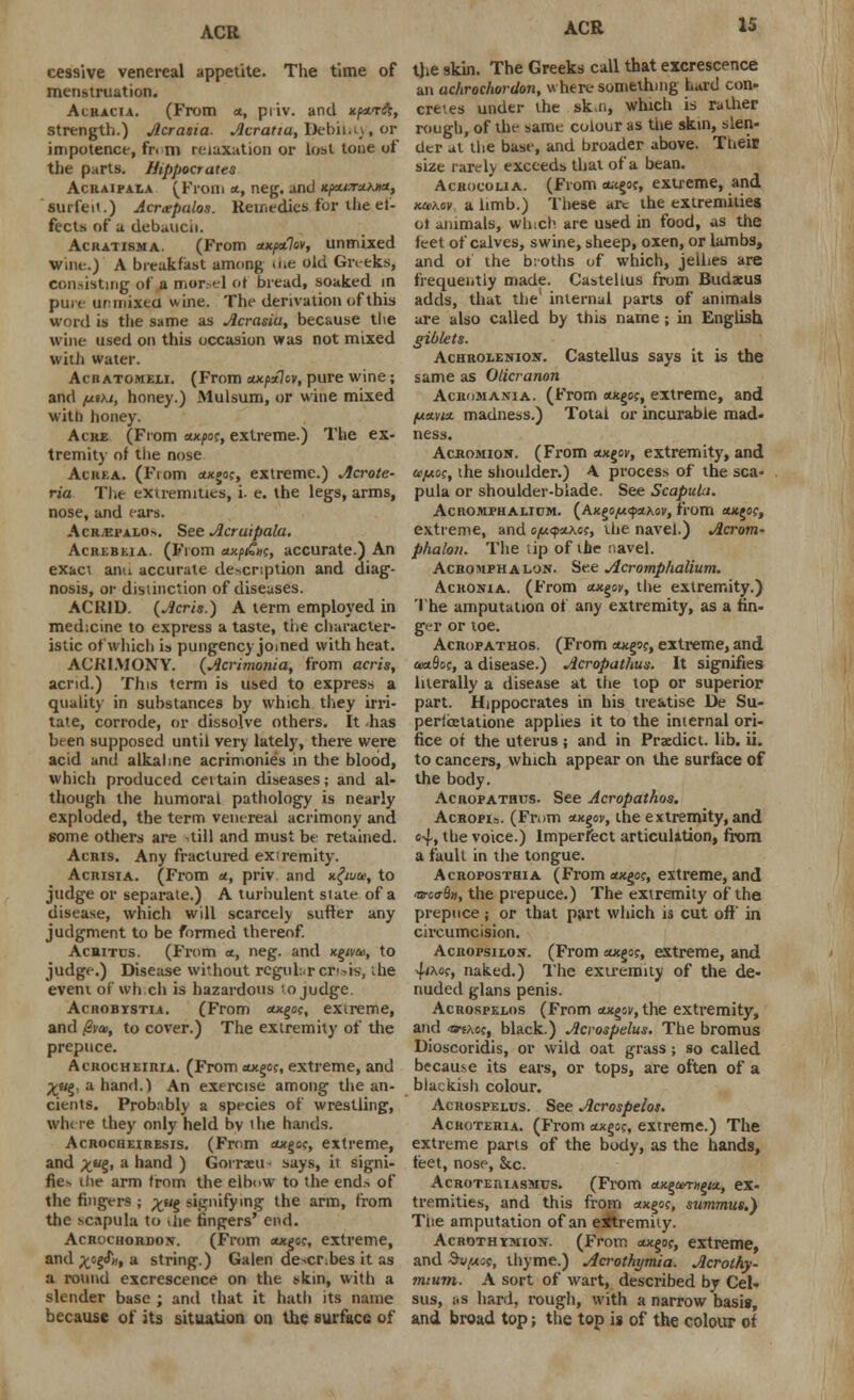 ACR cessive venereal appetite. The time of menstruation. Acracia. (From a, piiv. and xpa-Tft, strength.) Acrasia. Acratia, Bebiht), or impotence, fr< m relaxation or lost tone of the parts. Hippocrates Acraipala (From a, neg. and xpx.vr*h»a, surfeit.) Acrxpalos. Reifit-dics for the ef- fects of a debauch. Ackatisma. (From ax/xtlov, unmixed Wine.) A breakfast among <ue old Greeks, consisting of a morsel of bread, soaked in pure ur mixed wine. The derivation of this word is the same as Acrasia, because the wine used on this occasion was not mixed with water. Achatomeli. (From cutpzlcv, pure wine; and /xtki, honey.) Mulsum, or wine mixed with honey. Ache (From eu^oc, extreme.) The ex- tremity of the nose Achka. (From oocgoc, extreme.) Acrote- ria The extremities, i. e. the legs, arms, nose, and cars. Acrvepalo-.. See Acruipala. Acrebeia. (From axp/£W, accurate.) An exact and accurate description and diag- nosis, or distinction of diseases. ACRID. (Acris.) A term employed in medicine to express a taste, the character- istic of which is pungency joined with heat. ACRIMONY. (Acrimonia, from acris, acrid.) This term is used to express a quality in substances by which they irri- tate, corrode, or dissolve others. It has bt-en supposed until very lately, there were acid and alkaline acrimonies in the blood, which produced ceitain diseases; and al- though the humoral pathology is nearly exploded, the term venereal acrimony and some others are till and must be retained. Acris. Any fractured extremity. Acrisia. (From *, priv and x.£wce, to judge or separate.) A turbulent stale of a disease, which will scarcely suffer any judgment to be formed thereof. Achitus. (From *., neg. and Kgiva>, to judge.) Disease without regular crisis, ;he event of whch is hazardous ro judge. Acrobystia. (From «*§<;?, extreme, and @va>, to cover.) The extremity of die prepuce. Acrocheiria. (From axgoc, extreme, and yug. a hand.) An exercise among the an- cients. Probably a species of wrestling, where they only held by ihe hands. Acrocheiresis. (From swgoc, extreme, and xu%i a hand ) Gorraeu ■ says, it signi- fies the arm from the elbow to the end* of the fingers ; %ug signifying the arm, from the scapula to die fingers' end. Acrochordon. (From oxgoc, extreme, and x?e?», a string.) Galen describes it as a round excrescence on the >km, with a slender base ; and that it hath its name because of its situation on the surface of ACR 15 the skin. The Greeks call that excrescence an achrochordon, where something hard con- cretes under the ski., which is rather rough, of the same colour as the skin, slen- der at the base, and broader above. Their size rarely exceeds that of a bean. Acrocolia. (From et-tgo?, extreme, and M>Kov a limb.) These arc the extremities ot animals, winch are used in food, as the feet of calves, swine, sheep, oxen, or lambs, and of the b:oths of which, jellies are frequently made. Castellus from Budxus adds, that the internal parts of animals are also called by this name; in English giblets. Achrolenion. Castellus says it is the same as Oticranon Acromania. (From otxgoc, extreme, and fxttyiu. madness.) Total or incurable mad- ness. Acromion. (From eotgov, extremity, and cejmo;, the shoulder.) A process of the sca- pula or shoulder-blade. See Scapula. AcnoMFHALicM. (Axgo/«}«Aoi', from owgo?, extreme, and o/uyzKce, the navel.) Acrotn- phalou. The tip of the navel. Acromphal'jn. See Acromphalium. Acronia. (From oxgoi/, the extremity.) The amputation of any extremity, as a fin- ger or toe. Acropathos. (From outgo;, extreme, and axxfloc, a disease.) Acropathus. It signifies literally a disease at the top or superior part. Hippocrates in his treatise De Su- perfcetatione applies it to the internal ori- fice of the uterus ; and in Predict, lib. ii. to cancers, which appear on the surface of the body. Acropathus. See Acropathos. Acropi=. (From <nx.gov, the extremity, and <>4» the voice.) Imperfect articulation, from a fault in the tongue. Acroposthia (From «xgo?, extreme, and <aroo-8H, the prepuce.) The extremity of the prepuce; or that part which is cut off' in circumcision. AciiopsiLOjf. (From ax,go<;, extreme, and 4<xof, naked.) The extremity of the de- nuded glans penis. Acrospelos (From tuigpv, the extremity, and tftKo(t black.) Acrospelus. The bromus Dioscoridis, or wild oat grass; so called because its ears, or tops, are often of a blackish colour. Acrospelus. See Acrospelos. Acroteria. (From axgo;, extreme.) The extreme parts of the body, as the hands, feet, nose, &c. Acroteriasmus. (From ewgamigM, ex- tremities, and this from axgo?, summits.) The amputation of an extremity. Acrothymion. (From oodgof, extreme, and Sv^cc, thyme.) Acrothymia. Acrothy- ?n:um. A sort of wart, described by Cel* sus, i<s hard, rough, with a narrow basis, and broad top; the top is of the colour of