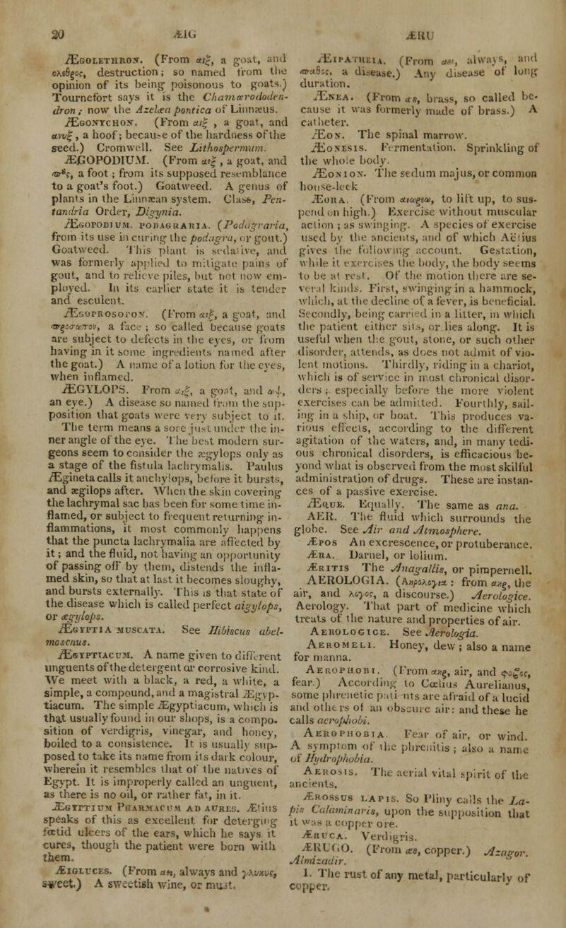iEGOLETHROx. (From *;£, a gos ckiS^g?, destruction; so named from the opinion of its being poisonous to goats.) Tournefbrt says it is the C/iamccrododcn- dron ; now the Azeltea pontica of Linnxus. /Egontchox. (From ait , a goat, and ami;, a hoof; because of the hardness of the seed.) Cromwell. See Lithospermwn. JEJGOPODIUM. (From *«f , a goat, and ■or8;, a foot; from its supposed resemblance to a goat's foot.) Goatweed. A genus of plants in the Linncan system. Clast, Pen- tandria Order, Dig-ynia. /EsorOBlUM. POJlAGUAlflA. (Podnqraria, .diii'AniF.iA. (From a-, always, I1 «F4.$;;, a disease.) Any disease of long duration. JEjxxa. (From as, brass, so called be- cause it was formerly made of brass.) A catheter. -Eox. The spinal marrow. /Eonesis. Fermentation. Sprinkling of the whole body. /Eon ion. The stdum mnjus, or common house-leek JEoua.. (From etia'^m, to lift up, to sus- pend on high.) Exercise without muscular action ; as swinging. A species of exercise from its use in curing the podagra, or gout.) used by the ancients, and of which Al'iius Goatweed. This plant is tsedaiive, and gives the following account. Gestation, was formerly applied to mitigate pains of while it exercises the body, the body seems gout, and to relieve piles, but not now em- to be at rest. Of the motion there are se- ployed. In its earlier state it is tender veral kinds. First, swinging-in a hammock, and esculent. which, at the decline of a fever, is beneficial. iEsomosorox. (From cu*, a goat, and Secondly, being carried in a litter, in winch ttr^id'To-j, a face ; so called because goats the patient either sits, or lies along. It is are subject to defects in the eyes, or from useful when the gout, stone, or such other having in it some ingredients named after disorder, attends, a« does not admit of vie- the goat.) A name of a lotion for the eyes, lent motions. Thirdly, riding in a chariot, when inflamed. which is of service in most chronical disor- iEGYLOPrf. From a.%, a goSt, and al, dors ; especially before the more violent an eye.) A disease so named from the sup- exercises can be admitted. Fourthly, sail- position that goats were vers subject to it. ing in a ship, or boat. This produces va- Tbe term means a sore just under the in- nous effects, according to the different ner angle of the eye. The best modern sur- agitation of the waters, and, in many tedi- geons seem to consider the sgylops only as ous chronical disorders, is efficacious be- a stage of the fistula lachrymalis. l'aulus yond what is observed from the most skilful iEgineta calls it anchyiops, before it bursts, administration of drugs. These are instan- and aegilops after. When the skin covering cesjof a passive exercise. the lachrymal sac has been for some time in- flamed, or subject to frequent returning in- flammations, it most commonly happens that the puncta lachrymalia are affected by it; and the fluid, not having an opportunity of passing off by them, distends the infla- med skin, so that at last it becomes sloughy, and bursts externally. This is that state of the disease which is'called perfect aigylops, or cegylops. ./EGirrTiA muscata. See Hibiscus ubd- moscnus. iEsTPTTAcuM. A name given to different unguents of the detergent ur corrosive kind. We meet with a black, a red, a white, a simple, a compound, and a magistral JEgyp- tiacum. The simple JEgyptiacum, which is tha,t usually found in our shops, is a compo- sition of verdigris, vinegar, and honey, /EauE. Equally. The same as ana. AFR. The fluid which surrounds the globe. See Air and Atmosphere. j£pos An excrescence, or protuberance. &n\. Darnel, or loiium. Iritis The AnagallU, or pimpernell. AEROLOGIA. (Aw/saJisj-f* : from a^, the air, and Myog, a discourse.) Aerologice. Aerology. That part of medicine which treats of the nature and properties of air. Aeiiologice. See Aerohgia. Aeromeli. Honey, dew ; also a name for manna. Aerofhobi. (From a.»g, air, and fo£«, fear.) According- to Coelius Aurelianus, some phrenetic pali nts are afraid of a lucid' and others of an obscure air: and these he calls aerophoH. Aerophobia. Fear of air. or wind. boiled to a consistence. It is usually sup- A symptom of die pbrenitis ; also a name posed to take its name from its daik colour, of Hydrophobia. wherein it resembles that of the natives of Aehosis. The aerial vital spirit of the Egypt. It is improperly called an unguent, ancients. ' as there is no oil, or rather fat, in it. jEftossoa lapis. So Pliny calls the La JEgtptium Phar*ac,'m ad acres. Alius pu Calaminari,, upon the supposition that speaks ot this as excellent for deterging it was a copper ore. foetid ulcers of the ears, which he says it jEiiuca. Verdigris. cures, though the patient were born with them. jEiglvces. (From an, always and ywim, syeet.) A sweetish wine, or most. iERUGO. (From <ea, copper.) Azan-or. Almizadir. 1. The rust of any metal, particularly of copper.