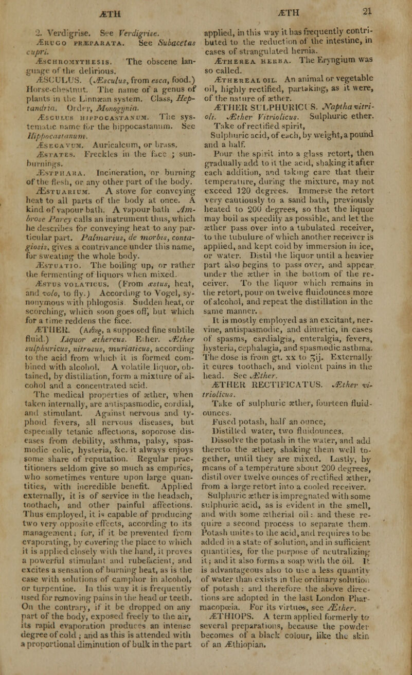 jETH ■l. Verdigrise. See Ferdigrue. ,£ki'go ritxi'AAAXA. See Subacetas c upri. .Eschtiomtthesis. The obscene lan- guage of the delirious. jfcSCULUS. (^sculus, from esca, food.) Horse-chestnut The name of a genus of plants in the Linnaean system. Class, Hep- tandna. Order, Mmogynia. jEscuu-h hjppocastanum. The sys- tematic name tor the hippocastanum. See Hippocattanum. IsECAvm. Auricalcum, or brass. yEsrATEB, Freckles in the face ; sun- burnings. ■SEstphaua. Incineration, or burning of the flesh, or any other part of the body. /Estuarium. A stove for conveying heat to all parts of the body at once. A kind of vapour bath. A vapour bath Am- brose l'arcy calls an instrument thus, which lie describes for conveying heat to any par- ticular part. Palmarius, de morbn, conta- giosis, gives a contrivance under this name, for sweating the whole body. JEsTOATio. The boiling up, or rather 'he fermenting of liquors when mixed. /Estus voi.aticus. (From cestus, heat, and i'oio, to fly.) According to Vogel, sy- nonymous with phlogosis. Sudden heat, or scorching-, which soon goes off) but which for a time reddens the face. jETUElt. (a<&>£, a supposed fine subtile fluid.) Liquor <e:hereus. Ether. JKther sulphuricus, nitroius, muriaticus, according to the acid from which it is formed com- bined with alcohol. A volatile liquor, ob- tained, by distillation, form a mixture of al- cohol and a concentrated acid. The medical properties of aether, when taken internally, are antispasmodic, cordial, and stimulant. Against nervous and ty- phoid fevers, all nervous diseases, but especially tetanic affections, soporose dis- eases from debility, asthma, palsy, spas- modic colic, hysteria, &c. it always enjoys some share of reputation. Regular prac- titioners seldom give so much as empirics, who sometimes venture upon large quan- tities, with incredible benefit. Applied externally, it is of service in the headach, tnothach, and other painful affections. Thus employed, it i<* capable of producing two very opposite effects, according to its management j for, if it be prevented from evaporating, by covering the piace to which it is applied closely with the hand, ii proves a powerful Stimulant and rubefacient, and excites a sensation of burning heat, as is the case with solutions of camphor in alcohol, or turpentine. In this way it is frequently used for removing pains in the head or teeth. On the contrary, if it be dropped on any part of the body, exposed freely to the air, its rapid evaporation produces an intense degree of cold ; and as this is attended with a proportional diminution of bulk in the part applied, in this way it has frequently contri- buted to the reduction of the intestine, in cases of strangulated hernia. jEtherea heuba. The Kryngium was so called. Ethereal oil. An animal or vegetable oil, highly rectified, partaking, as it were, of the nature of aether. /ETIIEK SULPHURICI'8. Xaptha-citri- oli. either Vitriolicus. Sulphuric ether. Take of rectified spirit, Sulphuric acid, of each, by weight, a pound and a half. Pour the spirit into a elass retort, then gradually add to it the acid, shaking it after each addition, and taking care that their temperature, during the mixture, may not exceed 120 degrees. Immerse the retort very cautiously to a sand bath, previously healed to 200 degrees, so that the liquor may boil as speedily as possible, and let the aether pass over into a tubulated receiver, to the lubulure of which another receiver is applied, and kept coidby immersion in ice, or water. Distil the liquor until a heavier part also begins to pass over, and appear under the xther in the bottom of the re- ceiver. To the liquor which remains in the retort, pour on twelve fluidounces more of alcohol, and repeat the distillation in the same manner. It is mos-tly employed as an excitant, ner- vine, antispasmodic, and diuretic, in cases of spasms, cardialgia, enteralgia, fevers, hysteria, cephalagia, and spasmodic astbnur. The dose is from gt. xx to pjij. Externally it cures toothach, and violent pains in the head. See JEther, jETHEK RECTIFKATUS. .Ether w- triolicus. Take of sulphuric aether, fourteen fluid- ounces. Eused potash, half an ounce, Distilled water, two fluidounces. Dissolve the potash in the water, and add thereto the aether, shaking them well to- gether, until they are mixed. Lastly, by means of a temperature about 200 degrees, distil over twelve ounces of rectified aether, from a large retort into a cooled receiver. Sulphuric aether is impregnated with some sulphuric acid, as is evident in the smell, and with some retheriai oil: and these re- quire a second process to separate them. Potash unite, to the acid, and requires to be added in a state of solution, and in sufficient quantities, for the purpose of neutralizing it; and it also forms a soap with the oil. It is advantageous also to use a less quantity of water than exists in the ordinary solution of potash : and therefore the above direc- tions are adopted in the last London Phar macopceia. For its virtues, see JEther. -rfTHIOI'S. A term applied formerly to several preparations, because the powder becomes of a black colour, like the skit) of an /Ethiopian.