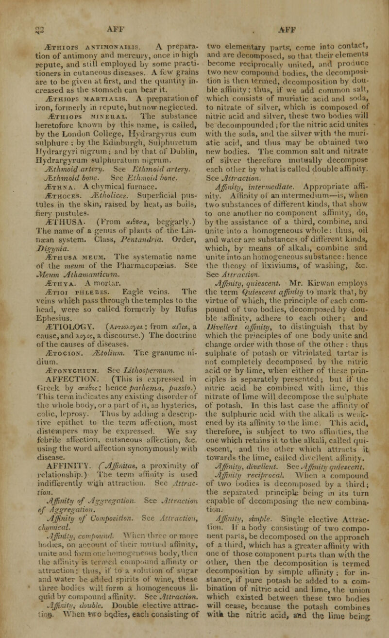 53 jEtiiiots avtimonaims. A prepara- tion of antimony and mercury, once in high repute, and still employed by some practi- tioners in cutaneous diseases. A few grains are to be given at first, and the quantity in- creased as tlie stomach can bear it. jEthiops marti a lis. A preparation of iron, former!) in repute, but now neglected. jEthiops mineral. The substance heretofore known by this name, is called, by the London College, HydrargyrUs cum sulphure ; by the Edinburgh, Sulphuretum Hydrargyri nigrum; and by that of Dublin, Hydrargyrum sulphuralum nigrum. JEthmoid artery. See Ethmoid artery. JEthmoid bone. See Ethmoid hone. Ithxa. Achymical furnace. jEthoces. Mthuliceg. Superficial pus- tules in the skin, raised by heat, as boils, fiery pustides. yETHUSA. (From «/5so-*, beggarly.) The name of a genus of plants of the Lin- iia:an system. Class, l'entandna. Order, Digynia. vEthusa meum. Tlie systematic name of the meum of the Pharmacopoeias. See .Meum Athamanticuni. Ithya. A morlar. jEtioi phlebeS. Eagle veins. The veins which pass through tlie temples to the head, were so called formerly by llufus Ephesius. -ETIOLOGY. (Am»Mj>*i: from aili*, a cause,and Koyo;, a discourse.) The doctrine of the causes of diseases. jEtocion. Mtolium. The granumc ni- dium. /EroNYcmuM. See Lithospermum. AFFECTION. (This is expressed in Greek by iar*()o;: hence pathema, pussio.) This term indicates any existing disorder of the whole body, or a part of it, as hysterics, colic, leprosy] Thus by adding a descrip- tive epithet to the term affection, most distempers may be expressed. We say febrile affection, cutaneous affection, &c. using the word affection synonymously with disease. AFFINITY. CAffinitas, a proximity of relationship.) The term affinity is used indifferently wii'n attraction. See Attrac- tion. Affinity of Aggregation. See Attraction *f Aggregation. Affinity of Composition. See Attraction, chymical. Affinity, compound. V or more bodies, on account of their mutual affinity, unite and form one homogeneous body, then the affinity is termed compound affinity or attraction: thus, if to a volution of sugar and water be added spirits of wine, these three bodies will form a homogeneous li- quid by compound affinity. See Attraction. Affinity, double. Double elective attrac- When two bqdies, each consisting of AFF two elementary parts-, come into contact, and are decomposed, so that theirelem become reciprocally united, and pro two new compound bodies, the decomposi- tion is then termed, decomposition by dou- ble affinity: thus, if we add common salt, which consists of muriatic acid and soda, to nitrate of silver, which is composed of nitric acid and silver, these two bodies will be decompounded ;for the nitric acid unites with tlie soda, and the silver with <he muri- atic acid, and thus may be obtained two new bodies. The common salt and nitrate of silver therefore mutually decompose each other by what is called double affinity. See Attraction. Affinity, intermediate. Appropriate affi- nity. Affinity oi an intermedium—is, when two substances of different kinds, that show to one another no component affinity, do, by the assistance of a third, combine, and unite into a homogeneous whole: thus, oil and water arc substances of different kinds, which, by means of alkali, combine and unite into an homogeneous substance: hence the theory of lixiviums, of washing, &c. See Attraction. Affinity, quiescent. Mr. Kirwan employs the term Quiescent affinity to mark that, by- virtue of which, the principle of each com- pound of two bodies, decomposed by dou- ble affinity, adhere to each other; and Divellert affinity, to distinguish that by which the principles of one body unite and change order with those of the other : thus sulphate of potash or vitriolated tartar is not completely decomposed by the nitric acid or by lime, when either of these prin- ciples is separately presented; but if the nitric acid be combined with lime, this nitrate of lime will decompose the sulphate of potash. In this last case the affinity of the sulphuric acid with the alkali is Weak- ened by its affinity to the lime This acid, therefore, is subject to two affinities, the one which retains it to the alkali, called qui- escent, and the other which attracts it towards the lime, called divellent affinity. Affinity, divellent. See. iffimity quiescent. Affinity reciprocal. When a compound of two bodies is decomposed by a third; tlie separated principle being in Us turn capable of decomposing the new combina- tion. Affinity, ample. Single elective Attrac- tion. It a body consisting of two compo- nent parts, be decomposed on the approach of a third, which has a greater affinity with one of those component parts than with the other, then the decomposition is termed decomposition by simple affinity ; for in- stance, if pure potash be added to a com- bination of nitric acid and lime, the union which existed between these two bodies will cease, because the potash combines witk the nitric acid, and the lime being