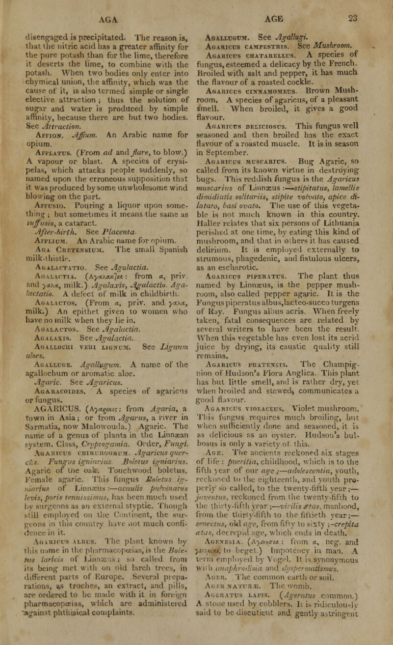 AG A disengaged is precipitated. The reason is, that the nitric acid lias a greater affinity for the pure potash than for the lime, therefore it deserts the lime, to combine with the potash. When two bodies only enter into chymical union, the affinity, which was the cause of it, is also termed simple or single elective attraction ; thus the solution of sugar and water is produced by simple affinity, because there are but two bodies. See Attraction. Affion. Affium. An Arabic name for opium. Afflatus. (From ad and fare, to blow.) A vapour or blast. A species of erysi- pelas, which attacks people suddenly, so named upon the erroneous supposition that it was produced by some unwholesome wind blowing on the part. Affusio. Pouring a liquor upon some- thing ; but sometimes it means the same as suffusio, a cataract. After-frirth. See Placenta- Aiflium. An Arabic name for opium. Aga Cuf.tensium. The small Spanish milk-thistle Agalactatio. See Agalactia. Agalactia. (Ayt^jucjiu.-. from <*, priv. and yih'A, milk.) Agalaxis, Agalactio. Aga- hxctatio. A defect of milk in childbirth. Aualactos. (From a., priv. and y-axai, milk.) An epithet given to women who have no milk when they lie in. Agalactos. See Agalactia. Agalaxis. See Agalactia. AfJAr-Locm veki ligncm. See Lignum aloes. Ag.vlluge. jigallugum. A name of the agalloclmm or aromatic aloe. Agaric. See Jlgaricus. Agaracoides. A species of agaricus or fungus. AGAIilCUS. (Ayt^uo;: from Agaria, a town in Asia; or from Agarus, a river in Sarmutia, now Malowouda.) Agaric. The name of a genus of plants in the Linnaean system. Class, Cryptogamia. Order, Fungi. Agaricus chirurgobum. Agaricus quer- cfta. Fungus igninrius. Boletus igniarivs. Agari6 of tne oak. Touchwood boletus. Female agaric. This fungus Boletus ig- niarius of Linnxus :—acauSs ptihiina'tua levis, ports tenuissimus, has been much used by surgeons as an external styptic. Though still employed on the Continent, the sur- geons in tliis country have aot much confi- .p. it. Agaricus u.nrs. The plant known by this name in the pharmacopoeias, is the Bole- tus laricia of Linnseus; so called from its being met with on old larch tree;, in different parts of Europe. Several prepa- rations, ;ts troches, an extract, and pills, are ordered to be made with it in fori pharmacopoeias, which are administered against phthisical complaints. Agaixcgum. See Agallugi. Agaricus campestris. See Mushroom. Agaricus chatarellus. A species of fungus, esteemed a delicacy by the French. Broiled with salt and pepper, it has much the flavour of a roasted cockle. Agaricus cinnamomeus. Brown Mush- room. A species of agaricus, of a pleasant smell. When broiled, it gives a good flavour. Agaricus deliciosus. This fungus well seasoned and then broiled has the exact flavour of a roasted muscle. It is in season in September. Agaricus muscarius. Bug Agaric, so called from its known virtue in destroying bugs. This reddish fungus is the Agaricus muscarius of Linnaeus -.-—stipitatus, lamellis dimidiatis solitariis, stipite vohnito, apice di- latato, basi ovato. The use of this vegeta- ble is not much known in this country. Haller relates that six persons of Lithuania perished at one time, by eating this kind of mushroom, and that in others it has caused delirium. It is employed externally to strumous, phagedenic, and fistulous ulcers, as an escharotic. Agaricus pipf.ratus. The plant thus named by Linnaeus, is the pepper mush- room, also called pepper agaric. It is the Fundus piperatus albus.lacteo-succo turg-ens of Ituy. Fungus aliuis acris. When freely taken, fatal consequences are related by several writers to have been the result. When this vegetable has even lost its acrid juice by drying, its caustic quality still remains. Agaricus pkatf.xsts. The Champig- nion of Hudson's Flora Anglica. This plant has but little smell, and is rather dry, yet when broiled and stewed) communicates a good flavour. Agaricus viot.aceus. Violet mushroom. This fungus, requires much broiling, but when sufficiently done and seasoned, it is as delicious as an oyster. Hudson's bul- bosus is only a variety of this. Age. The ancients reckoned six stages of life : pueritia, childhood, which is to the fifth year of our age;—adoleseentia, youth, reckoned to the eighteenth, and youth pro- perly so called, to the twenty-fifth- year;— juvenilis, reckoned from the twenty-fifth to the thirty-fifth year ;—virilistftas, manhood, from the thirty-fifth to the fiftieth year;— senectus, old age, from fifty to sixty \-crepita celii.t, decrepid age, which ends in death. Agenesia, (Ayv»a<* : from *, neg. and ■<, to beget.) tmpotency in man. A ur'm employed by Vogel. It is synonymous With (inaphroiUsia and di/spermatUmus. Ager. The common earth or soil. Ai.Ktt NAiTR.i;, The womb. Agsratus lapis. {Ageratus common.) A stone used by cobblers. It is ridiculously said to be discutient and gently astringent