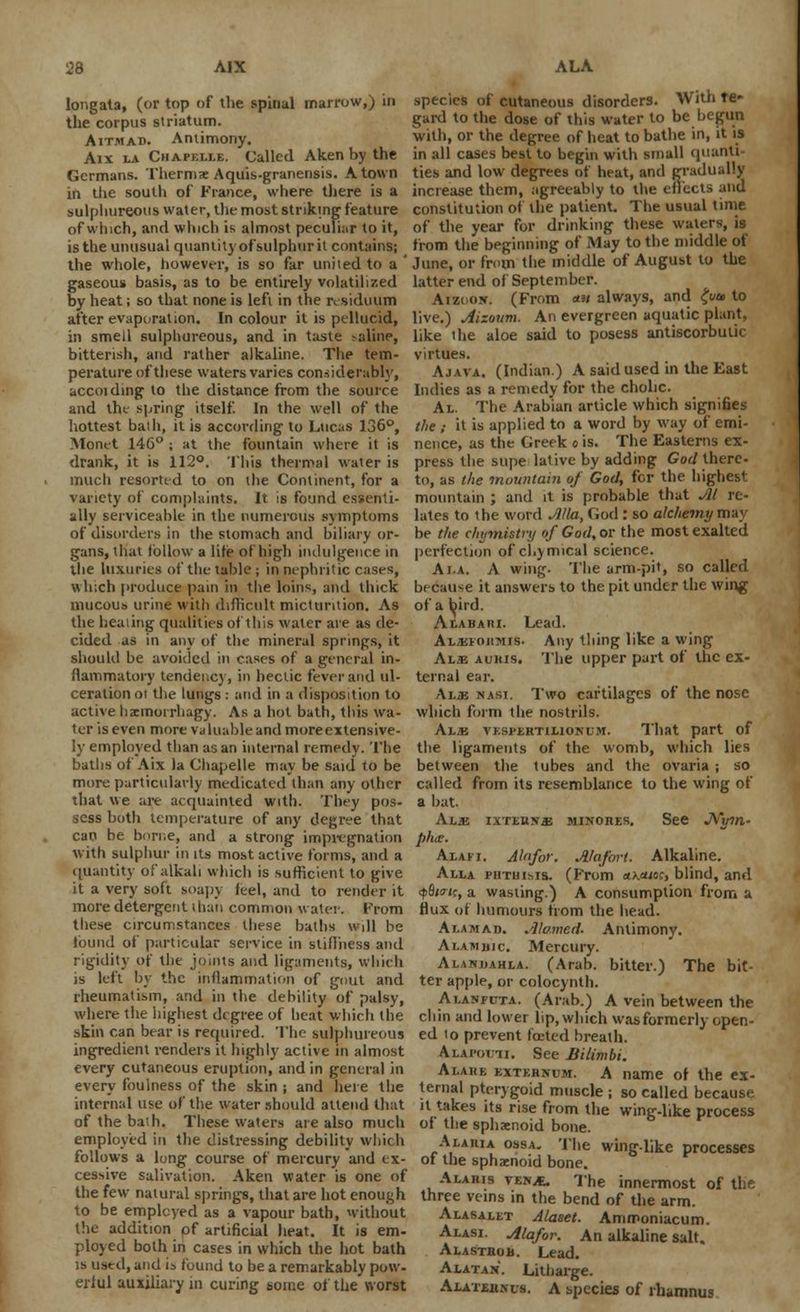 longata, (or top of the spinal marrow,) in the corpus striatum. Aitmad. Antimony. Aix la Chapklle. Called Aken by the Germans. Therms Aquis-granensis. A town in the south of France, where there is a sulphureous water, the most striking- feature of which, and winch is almost peculiar to it, is the unusual quantity of sulphur it contains; the whole, however, is so far united to a gaseous basis, as to be entirely volatilized by heat; so that none is left in the residuum after evaporation. In colour it is pellucid, in smell sulphureous, and in taste -aline, bitterish, and rather alkaline. The tem- perature of these waters varies considerably, accoiding to the distance from the source and tht spring itself. In the well of the hottest bath, it is according to Lucas 136°, Monet 146° ; at the fountain where it is drank, it is 112°. This thermal water is much resorted to on the Continent, for a variety of complaints. It is found essenti- ally serviceable in the numerous symptoms of disorders in the stomach and biliary or- gans, that follow a life of high indulgence in the luxuries of the table ; in nephritic cases, which produce pain in the loins, and thick mucous urine with difficult micturition. As the healing qualities of this water are as de- cided as in any of the mineral springs, it should be avoided in cases of a general in- flammatory tendency, in hectic fever and ul- ceration oi the lungs : and in a disposition to active hacmorrhagy. As a hot bath, this wa- ter is even more valuable and more extensive- ly employed than as an internal remedy. The baths of Aix la Chapelle may be said to be more particularly medicated than any other that we are acquainted with. They pos- sess both temperature of any degree that can be borne, and a strong impregnation with sulphur in its most active forms, and a quantity of alkali which is sufficient to give it a very soft soapy feel, and to render it more detergent than common water. From these circumstances these baths will be found of particular service in stiffness and rigidity of the joints and ligaments, which is left by the inflammation of gout and rheumatism, and in the debility of palsy, where the highest degree of heat which the skin can bear is required. The sulphureous ingredient venders it highly active in almost every cutaneous eruption, and in general in every foulness of the skin ; and here the internal use of the water should attend that of the bath. These waters are also much employed in the distressing debility which follows a long course of mercury and ex- cessive salivation. Aken water is one of the few natural springs, that are hot enough to be employed as a vapour bath, without the addition of artificial heat. It is em- ployed both in cases in which the hot bath is used, and is found to be a remarkably pow- erful auxiliary in curing some of the worst species of cutaneous disorders. With re- gard to the dose of this water to be begun with, or the degree of heat to bathe in, it is in all cases best to begin with small quant! ties and low degrees of heat, and gradually increase them, agreeably to the effects and constitution of the patient. The usual time of the year for drinking these waters, is from the beginning of May to the middle of June, or from the middle of August to the latter end of September. Aizoojr. (From <*» always, and £w» to live.) Aizmtn. An evergreen aquatic plant, like the aloe said to posess antiscorbutic virtues. Ajava. (Indian.) A said used in the East Indies as a remedy for the cholic. Al. The Arabian article which signifies the ; it is applied to a word by way of emi- nence, as the Greek o is. The Easterns ex- press the stipe lative by adding God there- to, as the mountain of God, for the highest mountain ; and it is probable that Jll re- lates to the word Alia, God : so alchemy may be the chmnistry of God, or the most exalted perfection of cl.ymical science. Ai.a. A wing. The armpit, so called because it answers to the pit under the wing of a bird. Aiabaiu. Lead. ALajiOHMis. Any tiling like a wing Al.b aumis. The upper part of the ex- ternal ear. Al;k nasi. Two cartilages of the nose which form the nostrils. Alje vesfertilionum. That part of the ligaments of the womb, which lies between the tubes and the ovaria ; so called from its resemblance to the wing of a bat. Khs. ixTEnsaj minores. See JVyrn- ph<£. Alafi. Alfifof. Alofori. Alkaline. Alla phthisis. (From «>.«ucc, blind, and qBhtk, a wasting.) A consumption from a flux of humours from the head. Aumad. Alo.med- Antimony. Alamuic. Mercury. Alanuahla. (Arab, bitter.) The bit- ter apple, or colocynth. Ai.asfcta. (Arab.) A vein between the chin and lower lip, which was formerly open- ed to prevent foetcd breath. ALAPofu. See Bilimbi. Alake externum. A name of the ex- ternal pterygoid muscle ; so called because it takes its rise from the wing-like process of the sphxnoid bone. Alaria ossa. The wing-like processes of the sphacnoid bone. Alaris ven/e. The innermost of the three veins in the bend of the arm. Alasaeet Alaset. Ammoniacum. Alasi. Alafor. An alkaline salt. Alasthob. Lead. Alatan. Litharge. Alaterncs. a species of rhamnus