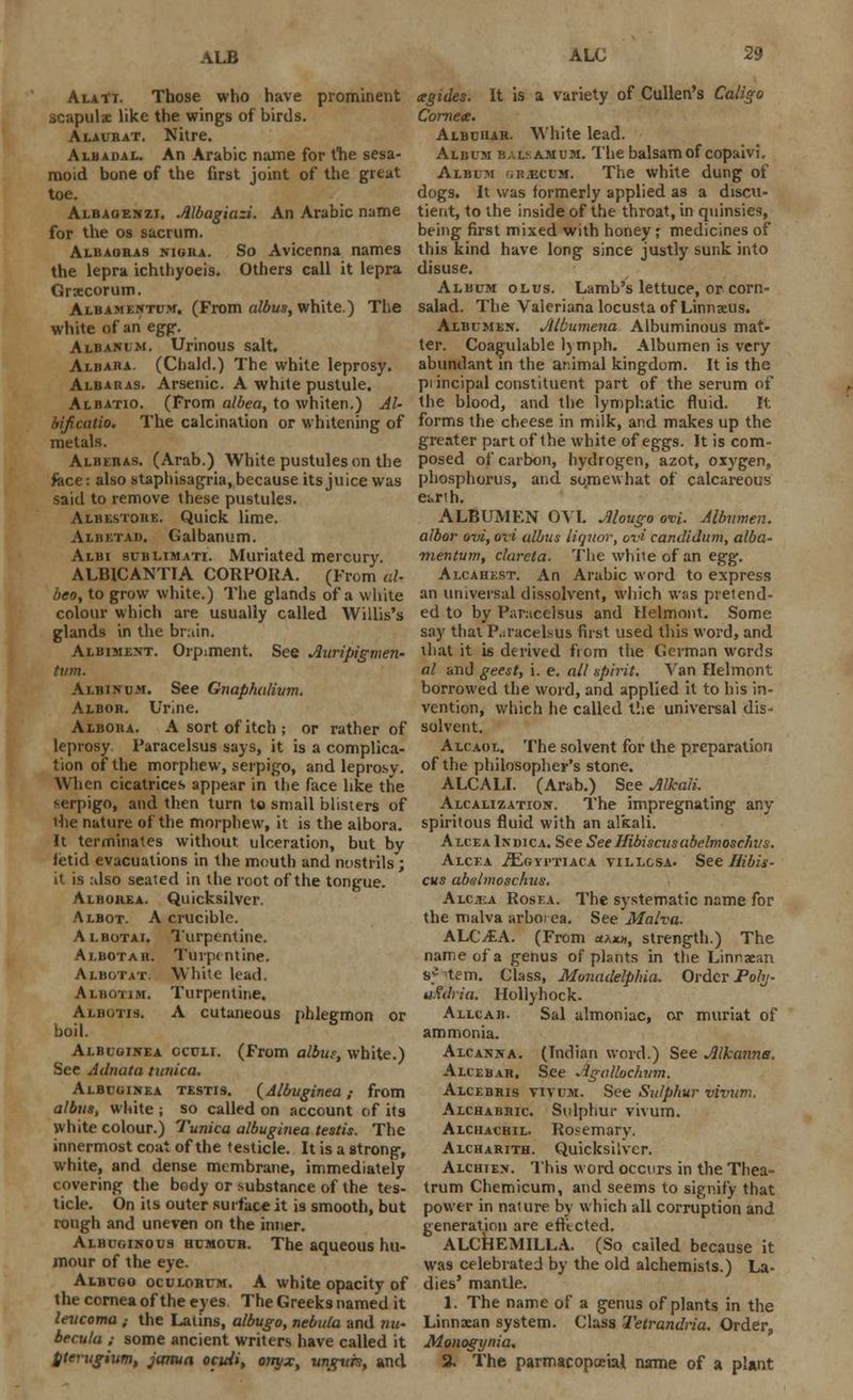 ALB AlaTt. Those who have prominent acapulse like the wings of birds. Alaurat. Nitre. Alb a dal. An Arabic name for the sesa- moid bone of the first joint of the great toe. Albaoenzi. Albagiazi. An Arabic name for the os sacrum. Albaoras nigra. So Avicenna names the lepra ichthyoeis. Others call it lepra Grxcorum. Albamentcm. (From albus, white.) The white of an egg. Albanlm. Urinous salt. Aliiaiia. (Chalcl.) The white leprosy. Albaras. Arsenic. A white pustule. Albatio. (From albea, to whiten.) Al- bificalio. The calcination or whitening of metals. Alberas. (Arab.) White pustules on the face: also staphisagria, because its juice was said to remove these pustules. Albestore. Quick lime. Albetad. Galbanum. Albi 9UBLIMATI. Muriated mercury. ALBICANTIA CORPORA. (From aU beo, to grow white.) The glands of a white colour which are usually called Willis's glands in the br:iin. Albiment. Orpiment. See Auripigmen- turn. Albinum. See Gnaphalivm. Albor. Urine. Albora. A sort of itch; or rather of leprosy Paracelsus says, it is a complica- tion of the morphew, serpigo, and leprosy. When cicatrices appear in the face like the serpigo, and then turn to small blisters of ihe nature of the morphew, it is the albora. It terminates without, ulceration, but by fetid evacuations in the mouth and nostrils; it is :dso seated in the root of the tongue. Albohea. Quicksilver. Albot. A crucible. Albotai. Turpentine. Ai.eiotab. Turpentine. Albotat. White lead. Albotim. Turpentine. Albotis. A cutaneous phlegmon or boil. Albuoinea oculi. (From albus, white.) See Adnata tunica. Albuginea testis. {Albuginea; from albus, white ; so called on account of its white colour.) Tunica albuginea testis. The innermost coat of the testicle. It is a strong, white, and dense membrane, immediately covering the body or substance of the tes- ticle. On its outer surface it is smooth, but rough and uneven on the inner. Albuginous humour. The aqueous hu- mour of the eye. Albugo oculorum. A white opacity of the cornea of the eyes The Greeks named it levcoma ,• the Latins, albugo, nebula and nu- becula ; some ancient writers have called it pterugium, jama ocidi, onyx, ungvrst and cegides. It is a variety of Cullen's Caligo Cornea. Albuiiar. White lead. Album balsamum. The balsam of copaivi. Album <;r.ecum. The white dung of dogs. It was formerly applied as a discu- tient, to the inside of the throat, in quinsies, being first mixed with honey; medicines of this kind have long since justly sunk into disuse. Album olus. Lamb's lettuce, or corn- salad. The Valeriana locusta of Linnaeus. Albumen. JUbumena Albuminous mat- ter. Coagulable l)mph. Albumen is very abundant in the animal kingdom. It is the pi incipal constituent part of the serum of the blood, and the lymphatic fluid. It. forms the cheese in milk, and makes up the greater part of the white of eggs. It is com- posed of carbon, hydrogen, azot, oxygen, phosphorus, and. somewhat of calcareous earth. ALBUMFN OVI. Mougo ovi. Albumen, albor ovi, ovi albus liquor, ovi candidum, alba- mentum, clarela. The white of an egg. Alcahest. An Arabic word to express an universal dissolvent, which was pretend- ed to by P;ir:icelsus and Helmont. Some say that Paracelsus fust used this word, and that it is derived from the German wcrds al and geest, i. e. all spirit. Van Helmont borrowed the word, and applied it to his in- vention, which he called the universal dis- solvent. Alcaol. The solvent for the preparation of the philosopher's stone. ALCALI. (Arab.) See Alkali. Alcalization. The impregnating any spiritous fluid with an alkali. Alcea Indica. See SeeHibiscusabelmoschus. Alcea /Egyi-tiaca villgsa. See Hibis- cus abslmoschus. Alcea Rosea. The systematic name for the malva arboi ea. See Malva. ALCitA. (From «ax», strength.) The name of a genus of plants in the Linnxan a* tern. Class, MonadelpHa. Order Pohj- u.fdria. Hollyhock. Allcab. Sal almoniac, or muriat of ammonia. Alcanna. (Indian word.) See Jllkanna. Alcebar. See Agallochvm. Alcebris vivum. See Sulphur vivum. Alchabric Sulphur vivum. Alchachil. Rosemary. Alcharith. Quicksilver. Alchien. This word occurs in the Thea- trum Chemicum, and seems to signify that power in nature by which all corruption and generation are efftcted. ALCHEMILLA. (So called because it was celebrated by the old alchemists.) La- dies' mantle. 1. The name of a genus of plants in the Linnsean system. Class Tetrandria. Order, Monogynia, 2. The parmacopoeial name of a plant
