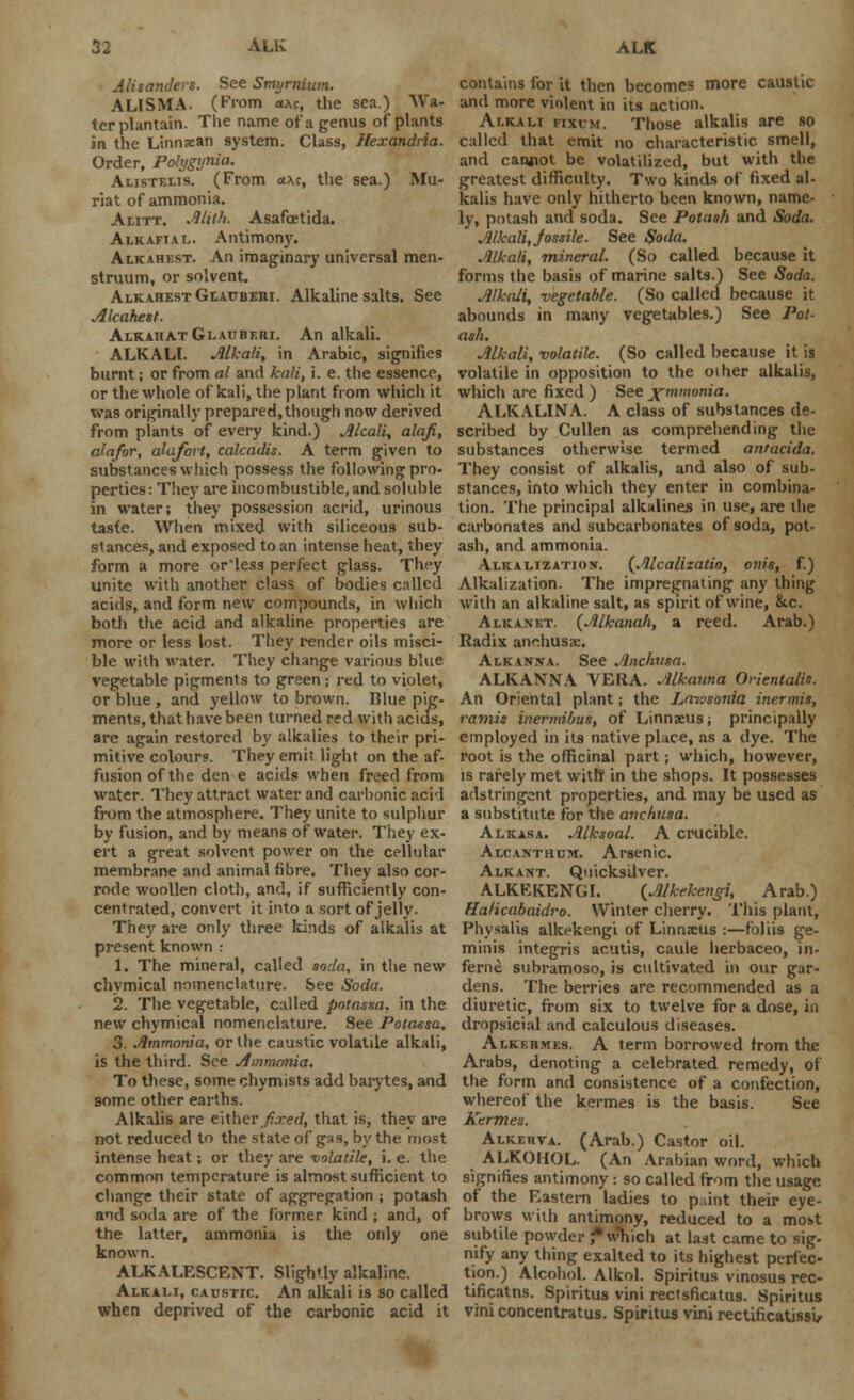 Alisanclers. See Smyrnium. ALISMA. (From *ac, the sea.) Wa- terplantain. The name of a genus of plants in the Linnxan system. Class, Hexandria. Order, Polygyria. Alistelis. (From a\c, the sea.) Mu- riat of ammonia. Alitt. Alith. Asafoetida. Alkafial. Antimony. Alkahest. An imaginary universal men- struum, or solvent. Alkahest Glauberi. Alkaline salts. See Alcahest. AlkahatGlauberi. An alkali. ALKALI. Alkali, in Arabic, signifies burnt; or from al and kali, i. e. the essence, or the whole of kali, the plant from which it was originally prepared,though now derived from plants of every kind.) Alcali, alafi, alafor, alafort, calcadis. A term given to substances which possess the following pro- perties : They are incombustible, and soluble in water; they possession acrid, urinous taste. When mixed with siliceous sub- stances, and exposed to an intense heat, they form a more orless perfect glass. They unite with another class of bodies called acids, and form new compounds, in which both the acid and alkaline properties are more or less lost. They render oils misci- ble with water. They change various blue vegetable pigments to green ; red to violet, or blue, and yellow to brown. Blue pig- ments, that have been turned red with acids, are again restored by alkalies to their pri- mitive colour?. They emit light on the af- fusion of the den e acids when freed from water. They attract water and carbonic acid from the atmosphere. They unite to sulphur by fusion, and by means of water. They ex- ert a great solvent power on the cellular membrane and animal fibre. They also cor- rode woollen cloth, and, if sufficiently con- centrated, convert it into a sort of jelly- They are only three kinds of alkalis at present known : 1. The mineral, called soda, in the new chvmical nomenclature. See Soda. 2. The vegetable, called potassa. in the new chymical nomenclature. See Potaesa. 3. Ammonia, or the caustic volatile alkali, is the third. See Ammonia. To these, some chymists add barytes, and some other earths. Alkalis are either fixed, that is, they are not reduced to the state of gas, by the most intense heat; or they are volatile, i. e. the common temperature is almost sufficient to change their state of aggregation ; potash and soda are of the former kind ; and, of the latter, ammonia is the only one known. ALKALESCENT. Slightly alkaline. Alkali, caustic An alkali is so called when deprived of the carbonic acid it contains for it then becomes more caustic and more violent in its action. Alkali fixcm. Those alkalis are so called that emit no characteristic smell, and canjiot be volatilized, but with the greatest difficulty. Two kinds of fixed al- kalis have only hitherto been known, name- ly, potash and soda. See Potash and Soda. Alkali, jossile. See Soda. Alkali, mineral. (So called because it forms the basis of marine salts.) See Soda. Alkali, vegetable. (So called because it abounds in many vegetables.) See Pot- ash. Alkali, volatile. (So called because it is volatile in opposition to the oiher alkalis, which are fixed ) See jf mmonta. ALKALINA. A class of substances de- scribed by Cullen as comprehending the substances otherwise termed antacida. They consist of alkalis, and also of sub- stances, into which they enter in combina- tion. The principal alkalines in use, are the carbonates and subcarbonates of soda, pot- ash, and ammonia. Alkalizatiojt. (Alcalizatio, onis, f.) Alkalization. The impregnating any thing with an alkaline salt, as spirit of wine, &c. Alkanet. (Alkanah, a reed. Arab.) Radix anchusae. Alkanxa. See Anchusa. ALKANNA VERA. Alkauna Orienlalis. An Oriental plant; the Laivsonia inermis, ramis inermibus, of Linnaeus; principally employed in its native place, as a dye. The root is the officinal part; which, however, is rarely met with in the shops. It possesses adstringent properties, and may be used as a substitute for the anchusa. Alkasa. Alksoal. A crucible. Alcanthum. Arsenic. Alkattt. Quicksilver. ALKEKENGI. (Alkekengi, Arab.) Halicabaidro. Winter cherry. This plant, Physalis alkekengi of Linnaeus :—foliis ge- minis integris acutis, caule herbaceo, in- feme subramoso, is cultivated in our gar- dens. The berries are recommended as a diuretic, from six to twelve for a dose, in dropsicial and calculous diseases. Alkeidvies. A term borrowed from the Arabs, denoting a celebrated remedy, of the form and consistence of a confection, whereof the kermes is the basis. See Kerm.es. Alketiva. (Arab.) Castor oil. ALKOHOL. (An Arabian word, which signifies antimony: so called from the usage of the Eastern ladies to p:;int their eye- brows with antimony, reduced to a most subtile powder J* which at last came to sig- nify any thing exalted to its highest perfec- tion.) Alcohol. Alkol. Spiritus vinosus rec- tificatns. Spiritus vini rectsficatus. Spiritus vini concentratus. Spiritus vini rectificatissi,