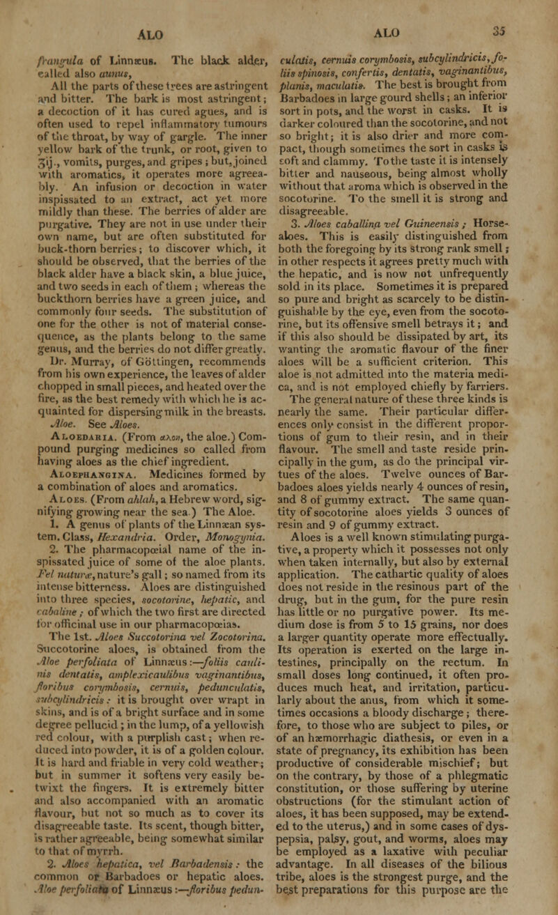 ALO frangula of Linnseus. The black alder, nailed also aunus, All the parts of these trees are astringent and bitter. The bark is most astringent; a decoction of it has cured agues, and is often used to repel inflammatory tumours of tlie throat, by way of gargle. The inner yellow bark of the trunk, or root, given to 311., vomits, purges, and gripes ; but, joined with aromatics, it operates more agreea- bly. An infusion or decoction in water inspissated to an extract, act yet more mildly than these. The berries of alder are purgative. They are not in use under their own name, but are often substituted for buck-thorn berries; to discover which, it should be observed, that the berries of the black alder have a black skin, a blue juice, and two seeds in each of them ; whereas the buckdiorn berries have a green juice, and commonly four seeds. The substitution of one for the other is not of material conse- quence, as the plants belong to the same .^eiius, and the berries do not differ greatly. Dr. Murray, of Gbttingen, recommends from his own experience, the leaves of alder chopped in small pieces, and heated over the fire, as the best remedy with which he is ac- quainted for dispersing milk in the breasts. Aloe. See Aloes. Aloedaria. (From <lkw, the aloe.) Com- pound purging medicines so called from having aloes as the chief ingredient. Aloephangina. Medicines formed by a combination of aloes and aromatics. Aloes. (From ahlah, a Hebrew word, sig- nifying growing near the sea ) The Aloe. 1. A genus of plants of the Linnaean sys- tem. Class, Hexandria. Order, Monogynia. 2. The pharmacopoeial name of the in- spissated juice of some of the aloe plants. Fel untune, nature's gall; so named from its intense bitterness. Aloes are distinguished into three species, socotorine, liepatic, and > abaline; of which the two first are directed lor officinal use in our pharmacopoeias. The 1st. Aloes Succotorina vel Zocotorina. Sticcotorine aloes, is obtained from the Aloe perfoliate, of Linnaeus -.—foliis cauli- nis dentatis, amplexicaulibus vaginantibus, fforibus con/mbosis, cernuis, pedunculatis, rubcylindricis: it is brought over wrapt in skins, and is of a bright surface and in some degree pellucid; in the lump, of a yellowish red colour, with a purplish cast; when re- duced into powder, it is of a golden colour. It is hard and friable in very cold weather; but in summer it softens very easily be- twixt the fingers. It is extremely bitter and also accompanied with an aromatic flavour, but not so much as to cover its disagreeable taste. Its scent, though bitter, is rather agreeable, being somewhat similar to that of myrrh. 2- Aloes hepaiica, vel Barbadensis: the common or Barbadoes or hepatic aloes. Aloe perfoUaht of Linnaeus -.—Jloribus pedun- ALO 35 eulatis, cernuis corymbosis, subcylindricis, fo- liis spinosis, confertis, dentatis, vaginantibus, planis, macidatis-. The best is brought from Barbadoes in large gourd shells; an inferior sort in pots, and the worst in casks. It is darker coloured than the socotorine, and not so bright; it is also drier and more com- pact, though sometimes the sort in casks is toft and clammy. To the taste it is intensely bitter and nauseous, being almost wholly without that aroma which is observed in the socotorine. To the smell it is strong and disagreeable. 3. Aloes caballin.a vel Guineensis ; Horse- aloes. This is easily distinguished from both the foregoing by its strong rank smell; in other respects it agrees pretty much with the hepatic, and is now not unfrequently sold in its place. Sometimes it is prepared so pure and bright as scarcely to be distin- guishable by the eye, even from the socoto- rine, but its offensive smell betrays it; and if this also should be dissipated by art, its wanting the aromatic flavour of the finer aloes will be a sufficient criterion. This aloe is not admitted into the materia medi- ca, and is not employed chiefly by farriers. The general nature of these three kinds is nearly the same. Their particular differ- ences only consist in the different propor- tions of gum to their resin, and in their flavour. The smell and taste reside prin- cipally in the gum, as do the principal vir- tues of the aloes. Twelve ounces of Bar- badoes aloes yields nearly 4 ounces of resin, and 8 of gummy extract. The same quan- tity of socotorine aloes yields 3 ounces of resin and 9 of gummy extract. Aloes is a well known stimulating purga- tive, a property which it possesses not only when taken internally, but also by external application. The cathartic quality of aloes does not reside in the resinous part of the drug, but in the gum, for the pure resin has little or no purgative power. Its me- dium dose is from 5 to 15 grains, nor does a larger quantity operate more effectually. Its operation is exerted on the large in- testines, principally on the rectum. In small doses long continued, it often pro- duces much heat, and irritation, particu- larly about the anus, from which it some- times occasions a bloody discharge; there- fore, to those who are subject to piles, or of an hemorrhagic diathesis, or even in a state of pregnancy, its exhibition has been productive of considerable mischief; but on the contrary, by those of a phlegmatic constitution, or those suffering by uterine obstructions (for the stimulant action of aloes, it has been supposed, may be extend- ed to the uterus,) and in some cases of dys- pepsia, palsy, gout, and worms, aloes may be employed as a laxative with peculiar advantage. In all diseases of the bilious tribe, aloes is the strongest purge, and the best preparations for this purpose are the