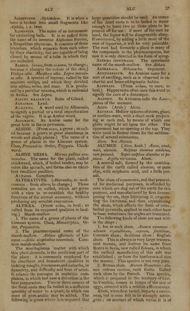 Alpiutiiion. Alphitidum. It is when a bone is broken into small fragments like Alphtia, i. e. bran. Alpkoxsin. The name of an instrument for extracting balls. It is so called from the name of its inventor Alphonso Ferrier, a Neapolitan physician. It consists of three branches, which separate from each other by their elasticity, but are capable of being closed by means of a tube in which they are included. Alphus. (otxqxic, from ci\<pcava>, to change; because it changes the colour of the skin.) Vitiligo alba. Morphea alba. Lepra maculo- sa alba. A species of leprosy, called by the ancients vitiligo, and which they divided into atp/ius, me/as, and leuce. It is produ- ced by a peculiar miasma, which is endemial to Arabia. See Lepra. Alpini balsamum. Balm ofGilead. Ai.hvchas. Lead. Alratica. A word used by Albucasis, to signify a partial or a total imperlbration of the vagina. It is an Arabic word. Alsamach. An Arabic name for the great hole in the os petrosum. ALS1NE. (From <*xjw, a grove ; so call- ed because it grows in great abundance in woods and shady places.) The name of a genus of plants in the Linnaean system. Class, Pentandria. Order, Trigynia. Chick- weed. ALSINE MEDIA. Morsus gallince cen- tunculus. The name for the plant, called chickweed, which, if boiled tender, may be eaten like spinach, and forms also an excel- lent emollient poultice. Altafor. Camphire. ALTERATIVES. (Alterantia, sc. medi- camenta : from altera, to change.) Those remedies are so called, which are given with a view to re-establish the healthy functions of the animal ceconomy, without producing any sensible evacuation. ALTH/EA. (From *A6e&>, to heal; so called from its supposed qualities in heal- ing.) Marsh-mallow. 1. The name of a genus of plants of the Linnaean system. Class, Monadelphia. Or- der, Polyandria. 2. The pharmacopocial name of the marsh-mallow. Altluea officinalis of Lin- naeus :—fo!iis simplicibus tomentosis. Com- mon marsh-mallow. The mucilaginous matter with which this plant abounds, is the medicinal part of the plant: it is commonly employed for its emollient and demulcent qualities in tickling coughs, hoarseness.and catarrhs, in dysentery, and difficulty and heat of urine. It relaxes the passages in nephritic com- plaints, in which last case a decoction is the best preparation. Two or three ounces of the fresh roots may 15e boiled in a sufficient quantity of water to a quart, to which one ouce of gum-arabic may be added. The following is given where it is required that large quantities should be used. An ounce of the dried roots is to be boiled in water enough to leave two or three pints to be poured off for use: if more of the root be used, the liquor will be disagreeably slimy. If sweetened, by adding a little more of the root of liquorice, it will be very palatable. The root had formerly a place in many of the compounds in the pharmacopoeias, but now it is only directed in the form of syrup. AlthjEa officinalis. The systematic name of the marsh-mallow. See Althaea. Althanaca. Althanacha. Orpiment. Althebegium. An Arabian name for a sort of swelling, such as is observed in ca- chectic and Ieuco-phlegmatic habits. Althexis. (From ct\Bae», to cure, or heal.) Hippocrates often uses this word to signify the cure of a distemper. Altihit. So Avicenna calls the Laser- pitium of the ancients. Aldd. (Arab.) Aloes. Aludels. Hollow spheres of stone, glass, or earthen-ware, with a short neck project- ing at each end, by means of which one globe might be set upon the other. The uppermost has no opening at the top. They were used in former times for the sublima- tion of several substances. Alum. See Alumen, ALUMEN. (Alum. Arab.) Assos, azub, aseb, elanula. Sulphas elumina acidulus, cum potassd. Super-sulphas aluminx et po- Jassie. Argilla vitriolata. Alum. A neutral salt, formed by the combina- tion of the earth called alumine, or pure clay, with sulphuric acid, and a little pot- ash. The alum of commerce, and that present- ed for medicinal purposes, is afforded by ores which are dug out of the earth fortius purpose, and manufactured by first decom- posing the ore, then lixiviating it, evapora- ting the lixiviums, and then crystallizing the alum, which affects the form oftetra- hedral pyramids, applied to each other base to base; sometimes the angles are truncated. The following kinds of alum are met with in the shops ; 1. Ice or rock alum. Alumen commune : alumen crystallinum, rupeum, factitium. Common alum; fictitious alum: English alum. This is always in very large transpa- rent masses, and derives its name from Rocca in Syria, now called Edessa, in which the earliest manufactory of this salt was established ; or from the hardness ar.d size the masses. This species is not very pure. 2. Roman alum. Alumen liomanum : ah/.. men rubrum rutilum, rochi Gallis. Called rock alum by the French. This species, which is prepared in the territory of Civi- ta-Vecchia, comes in lumps of the size of eggs, covered with a reddish efflorescence. Alum, when first tasted, imparts a sweet- ness, but is soon fell to be strongly astrin- gent ; on account of which virtue it is of
