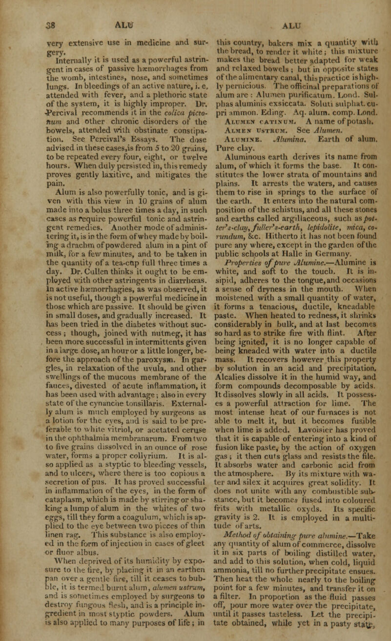very extensive use in medicine and sur- gery. Internally it is used as a powerful astrin- gent in cases of passive hemorrhages from the womb, intestines, nose, and sometimes lungs. In bleedings of an active nature, i. e. attended with fever, and a plethoric state of the system, it is highly improper. Dr. -Percival recommends it in the colica picto- num and other chronic disorders of the bowels, attended with obstinate constipa- tion. See Percival's Essays. The dose advised in these cases.is from 5 to 20 grains, to be repeated every four, eight, or twelve hours. When duly persisted in, this remedy proves gently laxitive, and mitigates the pain. Alum is also powerfully tonic, and is gi- ven with this view in 10 grains of alum made into a bolus three times a day, in such cases as require powerful tonic and astrin- gent remedies. Another mode of adminis- tering it, is in the form of whey made by boil- ing a drachm of powdered alum in a pint of milk. For a few minutes, and to be taken in the quantity of a tea-cnp full three times a day. Dr. Cullen thinks it ought to be em- ployed with other astringents in diarrhoeas. In active hsemorrhagies, as was observed, it is not useful, though a powerful medicine in those which are passive. It should be given in small doses, and gradually increased. It has been tried in the diabetes without suc- cess ; though, joined with nutmeg, it has been more successful in intermittents given in a large dose, an hour or a little longer, be- fore the approach of the paroxysm. In gar- gles, in relaxation of the uvula, and other swellings of the mucous membrane of the fauces, divested of acute inflammation, it has been used with advantage; also in every state of the cynanciie tonsillaris. External- ly alum is much employed by surgeons as a lotion for the eves, and is said to be pre- ferable to white vitriol, or acelated ceruse in the ophthalmia membranarum. From two to five grains dissolved in an ounce of rose water, forms a proper collyrium. It is al- so applied as a styptic to bleeding vessels, and to ulcers, where there is too copious a secretion of pus. It has proved successful in inflammation of the eyes, in the form of cataplasm, which is made by stirring or sha- king a lump of alum in the whites of two eggs, till they form a coagulum, which is ap- plied to the eye between two pieces of thin linen rag. This substance is also employ- ed in the form of injection in cases of gleet or fluor albus. When deprived of its humidity by expo- sure to the fire, by placing it in an earthen pan over a gentle fire, till it ceases to bub- ble, it is termed burnt alum, alumen ustrum, and is sometimes employed by surgeons to destroy fungous flesh, and is a principle in- gredient in most styptic powders. Alum is also applied to many purposes of life ; in this covintry, bakers mix a quantity with the bread, to render it white ; this mixture makes the bread better adapted for weak and relaxed bowels ; but in opposite states of the alimentary canal, thispractice ishigh- ly pernicious. The officinal preparations of alum are : Alumen purificatum. Lond. Sul- phas aluminis exsiccata. Soluti sulphat. cu- pri amnion. Eding. Aq. alum. comp. Lond. Alcmen catinum, A name of potash. Ai.me.v UstBuk. See Alumen. Alumixe. Alumina. Earth of alum. Pure clay. Aluminous earth derives its name from alum, of which it forms the base. It con- stitutes the lower strata of mountains and plains. It arrests the waters, and causes them to rise in springs to the surface of the earth. It enters into the natural com- position of the schistus, and all these stones and earths called argdlaceous, such us pot- tei's'duy, fuller's-earth, lepidolile, mica, co- rundum, 8tc. Hitherto it has not been found pure any where, except in the garden of the public schools at Halle in Germany. Properties of pure Alumine.—Alumine is white, and soft to the touch. It is in- sipid, adheres to the tongue, and occasions a sense of dryness in the mouth. When moistened with a small quantity of water, it forms a tenacious, ductile, kneadable paste. When heated to redness, it shrinks considerably in bulk, and at last becomes so hard as to strike fire with flint. After being ignited, it is no longer capable of being kneaded with water into a ductile mass. It recovers however this property by solution in an acid and precipitation. Alcalies dissolve it in the humid way, and form compounds decomposable by acids. It dissolves slowly in all acids. It possess- es a powerful attraction for lime. The most intense heat of our furnaces is not able to melt it, but it becomes fusible when lime is added. Lavoisier has proved that it is capable of entering into a kind of fusion like paste, by the action of oxygen gas ; it then cuts glass and resists the file. It absorbs water and carbonic acid from the atmosphere. By its mixture with wa- ter and silex it acquires great solidity. It does not unite with any combustible sub- stance, but it becomes fused into coloured frits with metallic oxyds. Its specific gravity is 2. It is employed in a multi- tude of arts. Method of obtaiidng pure alumine.—Take any quantity of alum of commerce, dissolve it in six parts of boiling distilled water, and add to this solution, when cold, liquid ammonia, till no further precipitate ensues. Then heat the whole nearly to the boiling point for a few minutes, and transfer it on a filter. In proportion as the fluid passes off, pour more water over the precipitate, until it passes tasteless. Let the precipi- tate obtained, while yet in a pasty st«u£,