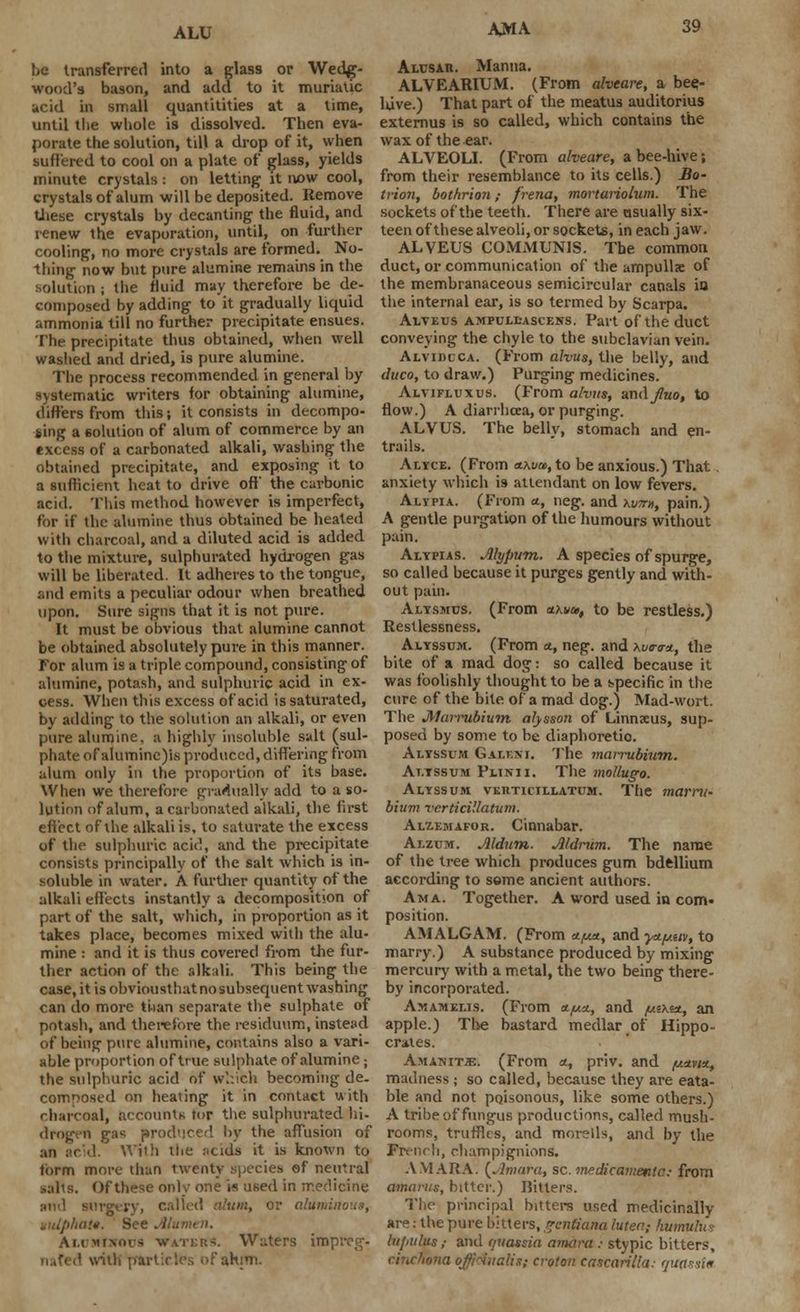 be transferred into a glass or Wedg- wood's bason, and add to it muriatic acid in small quantitities at a time, until the whole is dissolved. Then eva- porate the solution, till a drop of it, when suffered to cool on a plate of glass, yields minute crystals : on letting it now cool, crystals of alum will be deposited. Remove these crystals by decanting the fluid, and renew the evaporation, until, on further cooling, no more crystals are formed. No- thing now but pure alumine remains in the solution ; the fluid may therefore be de- composed by adding to it gradually liquid ammonia till no further precipitate ensues. The precipitate thus obtained, when well washed and dried, is pure alumine. The process recommended in general by systematic writers for obtaining alumine, differs from this; it consists in decompo- sing a solution of alum of commerce by an excess of a carbonated alkali, washing the obtained precipitate, and exposing it to a sufficient heat to drive off the carbonic acid. This method however is imperfect, for if the alumine thus obtained be heated with charcoal, and a diluted acid is added to the mixture, sulphurated hydrogen gas will be liberated. It adheres to the tongue, and emits a peculiar odour when breathed upon. Sure signs that it is not pure. It must be obvious that alumine cannot be obtained absolutely pure in this manner, for alum is a triple compound, consisting of alumine, potash, and sulphuric acid in ex- cess. When this excess of acid is saturated, by adding to the solution an alkali, or even pure alumine. a highly insoluble salt (sul- phate of aluminc)is produced, differing from alum only in the proportion of its base. When we therefore gradually add to a so- lution of alum, a carbonated alkali, the first effect of ihe alkali is, to saturate the excess of the sulphuric acid, and the precipitate consists principally of the salt which is in- soluble in water. A further quantity of the alkali effects instantly a decomposition of part of the salt, which, in proportion as it takes place, becomes mixed with the alu- mine : and it is thus covered from the fur- ther action of the alkali. This being the case, it is obviousthat no subsequent washing can do more ti-ian separate the sulphate of potash, and therefore the residuum, instead of being pure alumine, contains also a vari- able proportion of true sulphate of alumine; the sulphuric acid of which becoming de. composed on heating it in contact with charcoal, accounts tor the sulphurated hi- drogrri gas produced by the affusion of an acid. With the ncids it is known to form more titan twenty species of neutral . Of these only one is used in medicine Mid surgtrv, called alum, or aluminous, autphaf. See Alumen. Am vimms waters. Waters impreg- nated with prartieles of atum. Alusar. Manna. ALVEARIUM. (From alveare, a bee- luve.) That part of the meatus auditorius externus is so called, which contains the wax of the ear. ALVEOLI. (From alveare, a bee-hive; from their resemblance to its cells.) .flo- trion, bothrion; frena, mortariolum. The sockets of the teeth. There are usually six- teen of these alveoli, or sockets, in each jaw. ALVEUS COMMUNIS. The common duct, or communication of the ampullae of the membranaceous semicircular canals in the internal ear, is so termed by Scarpa. Alveus ampull-ascens. Part of the duct conveying the chyle to the subclavian vein. Alvidcca. (From alvus, the belly, and duco, to draw.) Purging medicines. Aivifluxus. (From alvus, undfuo, to flow.) A diarrhoea, or purging. ALVUS. The belly, stomach and en- trails. Alyce. (From a.\vm, to be anxious.) That. anxiety which is attendant on low fevers. Altpia. (From a., neg. and w», pain.) A gentle purgation of the humours without pain. Alypias. Alypum. A species of spurge, so called because it purges gently and with- out pain. Alysmcs. (From cthvai, to be restless.) Restlessness. Alyssum. (From a., neg. and \vcnrx,, the bite of a mad dog: so called because it was foolishly thought to be a specific in the cure of the bite of a mad dog.) Mad-wort. The Marrubium alysson of Linnaeus, sup- posed by some to be diaphoretic Alyssum Galen i. The marrubium. At.tssum Fiurii. The mollugo. Alyssum vkiiticjl:latum. The marru- bium verticillatum. Alt-emafor. Cinnabar. Alzum. Jlldum. Aldrum. The name of the tree which produces gum bdellium according to seme ancient authors. Ama. Together. A word used in com* position. AMALGAM. (From a./**, and y-ty.uv, to marry.) A substance produced by mixing mercury with a metal, the two being there- by incorporated. Amamelis. (From n/uu., and /uzx&t, an apple.) The bastard medlar of Hippo- crates. Amanitje. (From <*, priv. and /«*v/*, madness; so called, because they are eata- ble and not poisonous, like some others.) A tribe of fungus productions, called mush- rooms, truffles, and morells, and by the French, rhampignions. AV1ARA. {Amaru, sc. medicamenta: from amarus, bitter.) Bitters. The principal bitters used medicinally are: the pure bitters, gentiana lutect,- kumulus lii/iiilus,- and quassia amara ; stypic bitters, cinchona offidualis; croton cascarilla; quassia