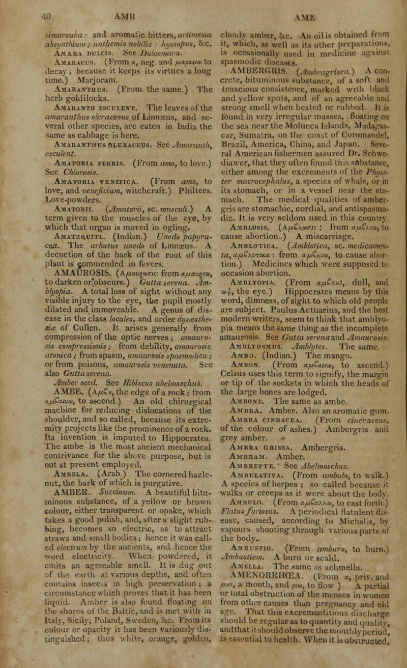 simarouba: and aromatic bitters, arttmuia absynthium ; anthemis nobi/is : hyssopus, &c. Am An a dulcis. See Dulcemara. Amaracus. (From a, neg. and fx-xtt^at to decay; because it keeps its virtues a long1 time.) Marjoram. Amaranth us. (From the same.) The herb goldilocks. Amaranth esculent. The leaves of the amaranthus oleraceous of Linnaeus, and se- veral other species, are eaten in India the same as cabbage is here. Amaranthus ©ieraceus. See Amaranth, esculent. Amatoria febris. (From amo, to love.) See Chlorosis. Amatoria venefica. (From amo, to love, and veneficium, witchcraft.) Philters. Love-powders. Amatorii. (Amatorii, sc. musculi.) A term given to the muscles of the eye, by which that organ is moved in ogling. AMATzauiTL. (Indian.) Uneilo pupyra- cea. The arbutus wtedo of Linnaeus. A decoction of the bark of the root of this plant is gommended in fevers. AMAUROSIS. (A^tettigU'ir/c: from afxttu^oai, to darken or'obscure.) Gutta serena. Am- blyopia. A total loss of sight without any visible injury to the eye, the pupil mostly dilated and immoveable. A genus of dis- ease in the class locales, and order dysesthe- sia of Cullen. It arises generally from compression of the optic nerves ; amauro- sis compressions; from debility, amaurosis atonica; from spasm, amaurosis spasmodica ; or from poisons, amaurosis venenata. See also Gutta serena. Amber seed. See Hibiscus abelmoschns. AMBE. (a^m, the edge of a rock; from ■jLLtGzwm, to ascend.) An old chirurgical machine for reducing dislocations of the shoulder, and so called, because its extre- mity projects like the prominence of a rock. Its invention is imputed to Hippocrates. The ambe is the most ancient mechanical contrivance for the above purpose, but is not at present employed. Ambela. (Arab) The cornered hazle- nut.the bark of which is purgative. AMBER. Succinum. A beautiful bitu- minous substance, of a yellow or brown colour, either transparent or opake, which takes a good polish, and, after a slight rub- bing, becomes so electric, as to attract straws and small bodies; hence it was call- ed electrum by the ancients, and hence the word electricity. When powdered, it emits an agreeable smell. It is dug out of the eartli at various depths, and often contains insecis in high preservation; a circumstance which proves that it has been liquid. Amber is also found floating on the shores of the Baltic, and is met with in Italy, Sicily, Poland, Sweden, Stc. From its colour or opacity it has been variously dis- tinguished ; thus white, orange, golden, cloudy amber, &c. An oil is obtained from it, which, as well :is its other preparations, is occasionally used in medicine ag spasmodic diseases. AMBERGRIS. (Ambragrieea.) A con- crete, bituminous substance, of a soft and tenacious consistence, marked with black and yellow spots, and of an agreeable niitl strong smell when heated or rubbed. It n found in very irregular masses, floating on the sea near the Molucca Islands, M;id car, Sumatra, on the. coast of Corcimandc!, Brazil, America, China, and Japan. Seve- ral American fishermen assured Dr. Schwe- diawer, that they often found tins sab.st either among the excrements of the Physs- ter macrocephalus, a species of whale, or in its stomach, or in a vessel near the sto- mach. The medical qualities of amber- gris are stomachic, cordial, and antispasmo- dic. It is very seldom used in this country Amblosis. (AfACxaxric : from ttfj£xtu, to cause abortion.) A miscarriage. Amblotica. (Amblotica, sc. medicamen- ta, a.LiGxo'ruLa. ■. from nfj&xou, to cause abor- tion.) Medicines which were supposed to occasion abortion. Amblyoita. (From etfA.£xv5, dull, and a>4, the eye.) Hippocrates means by this word, dimness, of sight to which old people are subject. Paulus Actuarius, and the best modern writers, seem to think that amblyo- pia means the same thing as the incomplete amaurosis. See Gutta serena and Amaurosis: Amblyosmus. Amblytes. The same. Ambo. (Indian.) The mango. Ambon. (From a^SWoi, to ascend.) Celsus uses this term to signify, the margin or tip of the sockets in which the heads of the large bones are lodged. Ambone. The same as ambe. Am bra. Amber. Also an aromatic gum. Ambua ctNitACEA. (From cincraceus, of the colour of ashes.) Ambergris and grey amber. Ambra grisea. Ambergri9. Ambram. Amber. Ambrette. • See Abelmoschus. Ambueativa. (From ambulo, to walk.) A species of herpes ; so called because it walks or creeps as it were about the body. Ambulo. (From ct/u€*\\a>, to cast forth.) Flatus furiosus. A periodical flatulent dis- ease, caused, according to Michalis, by vapours shooting through various parts of the body. Ambustio. (From amburo, to burn.) Ambustiem. A burn or scald. Amklla. The same as achmella. AMENORRHEA. (From <t, priv. and y.nv, a month, and pa, to flow ) A partial or total obstruction of the menses in women from other causes than pregnancy and old age. That this excremejititioii-, discharge should be regular as to quantity and quality, andthat it should observe the monthly period, is essr-ntial to health. When it is obstructed,'