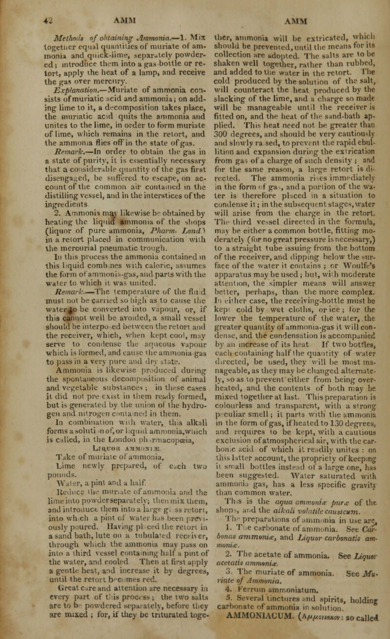 Methods of obtaining Ammonia.—1. Mix together equal quantities of muriate of am- monia and quick-lime, separately powder- ed ; introduce them into a pas-bottle or re- tort, apply the heat of a lamp, and receive the pas over mercury. Explanation.—Muriate of ammonia con- sists of muriatic acid and ammonia; on add- ing lime to it, a decomposition takes place, the muriatic acid quits the ammonia and unites to the lime, in order to form muriate of lime, which remains in the retort, and the ammonia flies off in the state of gas. Remark.—In order to obtain the gas in a state of purity, it is essentially necessary that a considerable quantity of the gas first disengaged, be suffered to escape, on ac- count of the common air contained in the distilling vessel, and in the interstices of the ingredients 2. Ammonia may likewise b'- obtained by heating the liquid ammonia of the shops (liquor of pure ammonia, Pharm. Lona\ in a reiort placed in communication with the mercurial pneumatic trough. In this process the ammonia contained in this liquid combnes with caloric, assumes the form of ammonia-gas, and parts with the water to which it was united. Remark.—The temperature of the fluid must not be earned so high as to cause the water^o be converted into vapour, or, if this cannot well be avoided, a small vessel should be interpo ed between the reiort and the receiver, which, when kept cool, may serve to condense the aqueous vapour which is formed, and cause the ammonia-gas to pass in a very pure and dry state. Ammonia is likewise produced during the spontaneous decomposition of animal and vegetable substances ; in these cases it did not pre exist in them ready formed, but is generated by the union ol the hydro- gen and nitrogen contained in them. In combination with water, this alkali forms asoluti >nof,or liquid ammonia,wmch is called, in the London ph rmacopceia, LlUVOU AHMOWl E Take of muriate of ammonia, Lime newly prepared, of each two pounds. Water, a pint and a half. Reduce ihe muriate of ammonia and the lime into powder separately; then mix them, and introduce them into a large g, ss retort, into wh.ch a pint ol water has been pwt i- ously poured. Having pi ced the retort in a sand bath, lute on a tubulated receiver, through which the ammonia may pass on into a third vessel containing half a pint of the water, and cooled Then at first apply a gentle heat, and increase it by degrees, until the retort b-ci.mes red. Great care and attention are necessary in every part of tl is process ; the two salts are to b powdered separately, before they are mixed ; for, if they be triturated toge- ther, ammonia will be extricated, which should be prevented, until the means for its collection are adopted. The salts are to be shaken well together, rather than rubbed, and added to the water in the retort. The cold produced by the solution of the salt, will counteract the heat produced by the slacking of the lime, and a charge so made will be manageable until the receiver is fitted on, and the heat of the sand-bath ap- plied. This heat need not be greater than 300 degrees, and should be very cautiously and slowly ra sed, to prevent the rapid ebul- lition and expansion during the extrication from ga-; of a charge of such density ; and for the same reason, a large retort is di- rected. The ammonia rises immediately in the form of ga., and a portion of the wa- ter is therefore placed in a situation to condense it; in the subsequent stages, water will arise from the charge in the retort. The third vessel directed in the formula, may be either a common bottle, fitting mo- derate!) (for no great pressure is necessary,) to a straight tube issuing from the bottom of the receiver, and dipping below the sur- face of the water it contains ; or Woulfe's apparatus may be used ; but, with moderate attention, the simpler means will answer belter, perhaps, than the more complex. In either case, the receiving-bottle must be kepi cold by wet cloths, or ice ; lor the lower the temperature of the water, the greater quantity of ammonia-gas it will con- dense, and the condensation is accompanied by an increase of its heat If two bottles, each containing half the quantity of water directed, be used, they will be most ma- nageable, as they may he changed alternate- ly, so as lo prevent either from being over- heated, and the contents of both may be mixed together at last. This preparation is colourless and transparent, with a strong p.-culiar smell; il parts with the ammonia in the form of gas, if heated to 130 degrees, and requires to be kept, wilh a cautious exclusion of atmospherical air, with the car- bon, c acid of which it readily unites : on this Liter account, the propriety of keeping it sn-.all bottles instead of a large one, has been suggested. Water saturated with ammonia gas, has a less specific gravity than common water. This is the aqua ammonite pur a: of the shop-, and the alkali volatilecauaiatm. Th ■ preparations of ammonia in use arc, 1. The carbonate of ammonia. See Car- bonus ammonite, and Liquor carbonatis am- monite. 2. The acetate of ammonia. See Liquor acetatis ammonite. 3. The muriate of ammonia. See Mu- riate of Ammonia. 4. Kerruin ammoniatum. 5. Several tinctures and spirits, holding carbonate of ammonia in solution. AMMONIACUM. (AnfAovKuuv. so called