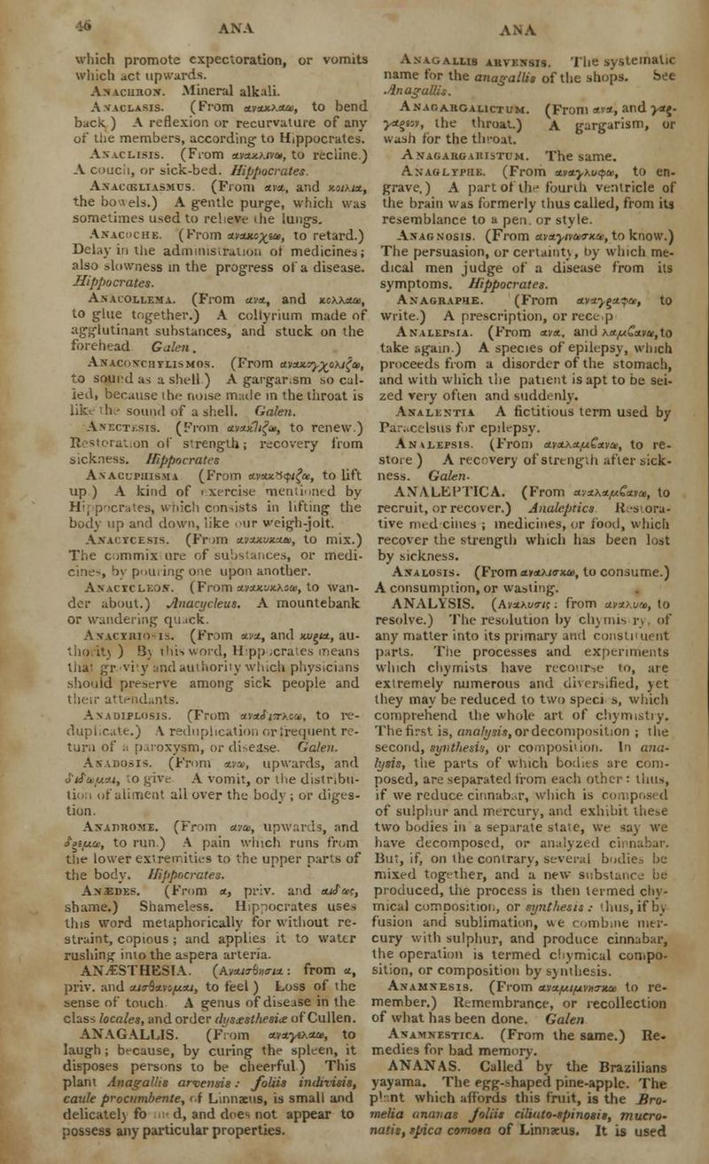 winch promote expectoration, or vomits which act upwards. Anaciirox. .Mineral alkali. A.vaclasis. (From avxxj.xcu, to bend, back. ) A reflexion or recurvature of any of the members, according- to Hippocrates. Asaclisis. (From ctvaucKivu, to recline.) A couch, or sick-bed. Hippocrates. A.vac(eliasmus. (From xvx, and xotkix, the bo.\els.) A gentle purge, which was sometimes used to relieve the lungs. Akacochs. (From xvxKc^at, to retard.) Delay in the administration of medicines; also slowness in the progress of a disease. Hippocrates. An.uollema. (From xvx, and *cxx*a>, to glue together.) A collyrium made of agglutinant substances, and stuck on the forehead Galen. Anacoxciitlismos. (From avxxyy^oxi^u, to sound as a sheH ) A gargar.sm so cal- led, because the noise made in the throat is like the sound of a shell. Galen. Anbctesis. (From xvxKlifa, to renew.) Restoration of strength; recovery from sickness. Hippocrates A.vaclpiiisma (From *vs«3<pi£«, to lift up) A kind of exercise mentioned by H:, pocrates, which consists in lifting* tlie body up and down, like our weigh-jolt. Ajtacycesis. (From avxx.ux.um, to mix.) The commix ure of substances, or medi- cines by pouring one upon another. AxACXCLKOir. (From xvxx,vx.koa>, to wan- der about.) Anacycleus. A mountebank or wandering quack. Anactrio-is. (From ctwt, and xxjgta., au- thority ) B\ thisword, Hippocrates means thai gr viy and authority which physicians should preserve among sick people and their attendants. Axadiplosis. (From straJj-rxoa*, to re- duplicate.) A reduplication orjrequent re- turn of a paroxysm, or di-ease. Galen. Akadosis. (From *•»», upwards, and fifetfjuu, to give A vomit, or the distribu- tion of aliment ail over the body ; or diges- tion. Axajirome. (From <a», upwards, and tptfjue, to run.) A pain which runs from the lower exiremities to the upper parts of the body. Hippocrates. An.edes. (From x, priv. and tufa;, shame.) Shameless. Hippocrates uses this word metaphorically for without re- straint, copious ; and applies it to water rushing into the aspera arteria. ANESTHESIA. (Av*jTb»cri*.: from a, priv. and cuo-^avo/juu, to feel) Loss of the sense of touch A genus of disease in the class locales, and order dys£sthesi<e of Cullen. ANAGALLIS. (From at.vxyo.xa, to laugh; because, by curing the spleen, it disposes persons to be cheerful) This plant Anagallis arvensis: foliis indivisis, caule procumbente, of Linnaeus, is small and delicatelj fo ■ d, and does not appear to possess any particular properties. Anagallis akvensis. 'Ihe systematic name for the anagaltis of the shops. See Anagallis. Anaoahgalictum. (From x\x, and ><*{. •y*$i:v, the throat.) A gargarism, or wash for the throat. Anagargaristum. The same. Anaglypiik. (From xvxy\uqu>, to en- grave.) A part of the fourth ventricle of the brain was formerly thus called, from its resemblance to a pen. or style. Axagnosis. (From avxyivenrxo!, to know.) The persuasion, or certaint\, t>y which me- dical men judge of a disease from its symptoms. Hippocrates. AXAGRAPHE. (From nvxy^x^ca, to write.) A prescription, or recep ANALErsiA. (From xvx, and x*,u6kv&,to take again.) A species of epilepsy, winch proceeds from a disorder of the stomach, and with which the patient is apt to be sei- zed very often and suddenly. Analkntia A fictitious term used by Paracelsus for epdepsy. Anhlepsis. (From ctvx\xfx^xva>, to re- store ) A recovery of strength after sick- ness. Galen- AN A LLP TIC A. (From xyxxx/uCxva, to recruit, or recover.) Analeptics K.-sora- tive nied cities ; medicines, or food, which recover the strength which has been lost by sickness. Axalosis. (From xvxkktxm, to consume.) A consumption, or wasting. ANALYSIS. (AvxKunt: from xvx>.wj>, to resolve.) The resolution by ch\ mis rj of any matter into its primary and constituent parts. The processes and experiments winch chymists have reco'ir-.e 10, are extremely numerous and diversified, yet they may be reduced to two speci s, which comprehend the whole art of chymistry. The first is, analysis, or decomposition ; the second, synthesis, or composition. In ana- lysis, the parts of which bod its are com- posed, are separated from each other : thus, if we reduce cinnab.u-, which is composed of sulphur and mercury, and exhibit these two bodies in a separate state, we say we have decomposed, or analyzed cienabar. But, if, on the contrary, several bodies be mixed together, and a new substance be produced, the process is then termed chv- mical composition, or synthesis ; thus, if by fusion and sublimation, \te combine mer- cury with sulphur, and produce cinnabar, the operation is termed chymical compo- sition, or composition by synthesis. Anamnesis. (From avx/ut/uvurxa) to re- member.) Remembrance, or recollection of what has been done. Galen Avamnestica. (From the same.) Re- medies for bad memory. ANANAS. Called by the Brazilians yayama. The egg-shaped pine-apple. The plaot which affords this fruit, is the Bro- melia anavas Joliis ciliato-spinosis, mucro- natis, spica comosa of Linnxus. It is used