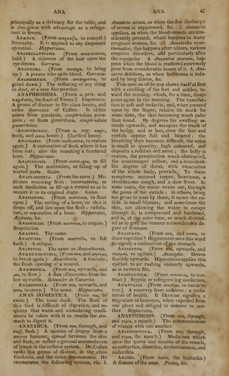 principally as a delicacy for the table, and is also given with advantage as a refrige- rant in fevers. Anance. (From Mu.yx.zfa, to compel.) Necessity. It is applied to any desperate operation. Hippocrates. A.NAPHALAN-TIAS1S (From *VX<p*>MT6{, bald) A thinness of the hair upon the eye-brows. Gorrceus. Anaphora. (From av*4>€§», to bring up.) A person who spits blood. Gorrceus. Axaphortxis. (From ay*qoQjtr<ru, to grind down.) The reducing oi any thing to dust, or a very fine powder. ANAPHROniSIA. (From a, priv. and A<j>gcif/a-/*, the feast of Venus.) Impotence. A genus of disease in the class locales, and order dysorexice of Cullen. It either arises from paralysis, <inaphrodixia para- litica ; or from gonorrhaa, anaphrodisia gonorrhoica. Anapiiromeli. (From *, neg. a<p§or, froth, and /miki, honey.) Clarified honey. Anaplasis. (From u.v*7r?Ao-<ra>, to restore again.) A restoration of flesh where it lias been lost; also the reuniting a fractured bone. Hippocrates. AxAPLEnosis. (From avasrxi'gs&i, to fill again.) The restitution, or filling up of wasted parts. Galen. Avaplerotica. (From the same.) Me- dicines renewing flesh: incarnatives, or such medicines as fill up a wound so as to restore it to its original shape. Galen. Anapleusis. (From ctvzTrXivcc, to float upon.) The rotting of a bone, so that it drops off, and lies upon the flesh ; exfolia- tion, or separation of a bone. Hippocrates; AZgineta, &c. Anapneusis. (From a.vu.7rwti>, to respire.) Respiration. Anapnoe. The same. A>aptosis. (From &va.m7r]ai, to fall back.) A relapse. Axapttsis. The same as Anacatharsis. Axaurhegnimia. (From «v*, and pury/upi, to break again.) Anarrhexis. A fracture ; the fresh opening o-'a wound. AnarrhovA. (From a.vx, upwards, and />ia>, to flow.) A flux of humours from be- low upwards. Schneider de Catarrho. An'aruuopia. (From avoi, upwards, and pert*, to creep) The same. Hippocrates. ANAS DOMBStlCA. (From raa, to swim.) The tame duck. The flesh of this bird is difficult of digestion, and re- quires that warm and stimulating condi- ments be taken with it to enable the sto- mach to digest it. ANASARCA. (From avx, through, and r*pt;, flesh.) A species of dropsy from a serous humour, spread between the skin and flesh, or rather a general accumulation of lymph in the cellular system. Dr. Cullen ranks this genus of disease, in the class Cachezix, and the order Intumescentia. He enumerates the following species, viz. 1. Anasarca serosa, as when the due discharge of serum is suppressed, &.c. 2. Anasarca oppilata, as when the blood-vessels are con- siderably pressed, which happens to many pregnant women, &c. 3. Anasarcha exan- thematica, this happens after ulcers, various eruptive disorders, and particularly after the erysipelas. 4. Anasarca anaemia, hap- pens when the blood is rendered extremely poor from considerable losses of it. 5. Ana- sarca debilium, as when feebleness is indu- ced by long illness, &c. Tiiis species ofdnpsy shews itself at first with a swelling of the feet and ankles, to- ward the evening, which, for a time, disap- pears again in the morning. The tumefac- tion is soft and inelastic, and, when pressed upon by the finger, retains its mark for some time, the skin becoming much paler than usual. By degrees the swelling as- cends upwards, and occupies the trunk of the body; and at last, even the face and eyelids appear full and bloated: the breathing then becomes difficult, the urine is small in quantity, high coloured, and deposits a reddish sed.ment ; the bellv is costive, the perspiration much obstructed, the countenance yellow, and a considera- ble degree of thirst, with emaciation of the whole body, prevails. To these symptoms succeed torpor, heaviness, a troublesome cough, and a slow fever. In some cases, the water oozes out, through the pores of the cuticle ; in others, being too gross to pass by these, it raises the cu- ticle in small blisters; and sometimes the skin, not allowing the water to escape through it, is compressed and hardened, and is, at the same time, so much distend- ed as to give the tumour a considerable de- gree of firmness. Anaspasis. (From <*v*, and o-suru, to draw together.) Hippocrates uses this word Xo signify a contraction of the stomach. Anassytos. (From *»*, upwards, and o-euc/Acu, to agitate.) Anassytus. Driven forcibly upwards. Hippocrates applies this epithet to air rushing violently upwards, as in hysteric fits. Anastaltica. (From ctyttco&.ee, to con- tract ) Styptic or refrigerat ing medicines. Anastasis. (From uvxfvjui, to cause to rise.) A recovery from sickness ; a resto- ration of health. It likewise signifies a migration of'humours, when expelled from one place and obliged to remove to ano- ther. Hippocrates. ANASTOMOSIS. (From *v«, through, and ro/t/a, a mouth.) The communication of vessels with one another. Anastomotica. (From avst, through, and ro,ust, the mouth ) Medicines which op> n the pores and mouths of the vessels, as cathartics, diuretics, deobstruments, and sudorifics. Anates. (From nates, the buttocks.) A disease of the anus. Festus, &c.