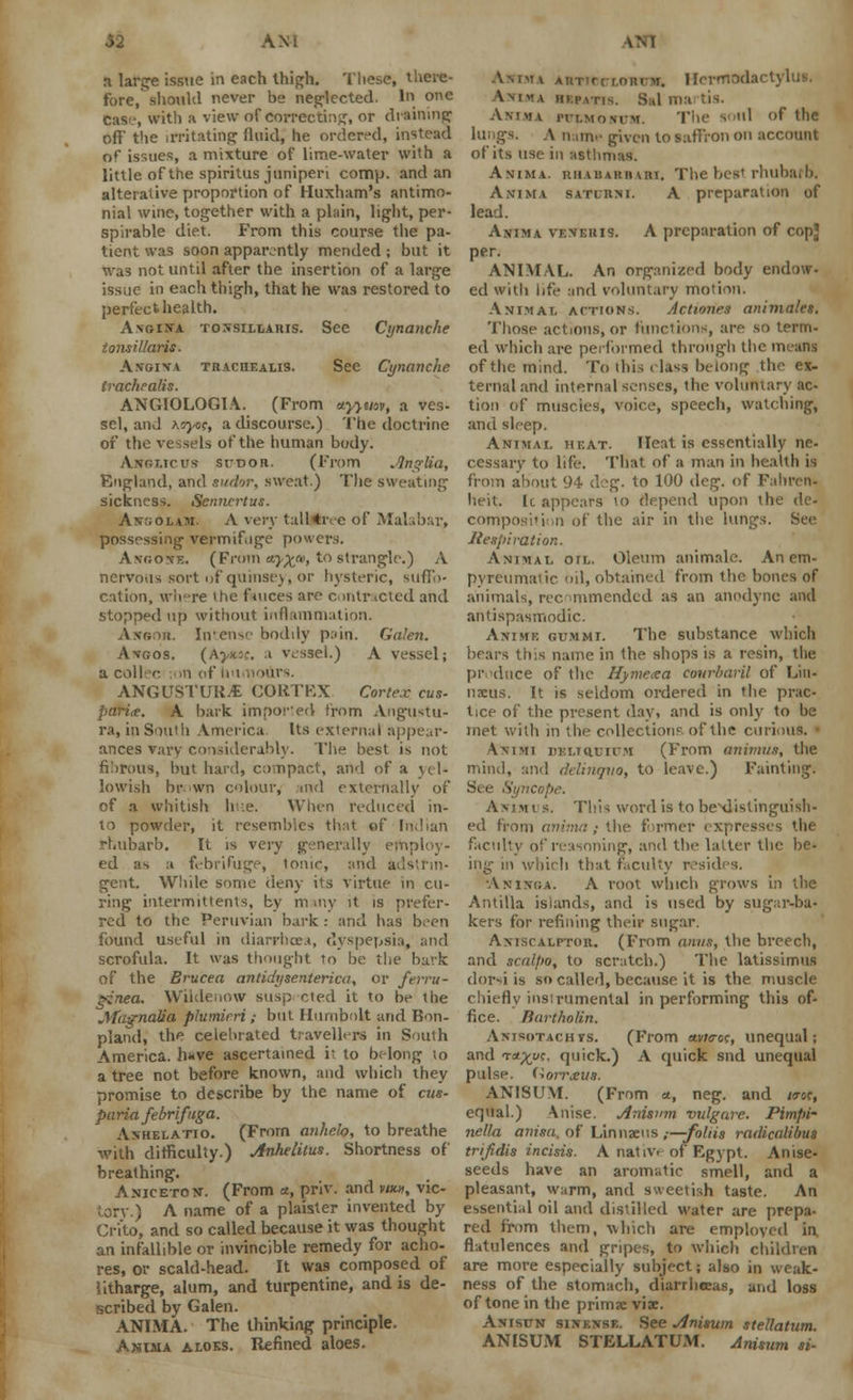 a large issue in each thigh. These, there- fore, should never be neglected. In one case, with a view of correcting, or draining off' the irritating fluid, he ordered, instead of issues, a mixture of lime-water with a little of the spiritus juniperi comp. and an alterative proportion of Huxham's antimo- nial wine, together with a plain, light, per- spirable diet. P'rom this course the pa- tient was soon apparently mended ; but it '.vas not until after the insertion of a large issue in each thigh, that he was restored to perfect health. A\oi!fA tonsillaris. See Cynanche tonsillaris. A.vbiva trachealis. See Cynanche trachealis. ANGIOLOGIA. (From tryyuov, a ves- sel, and xoyo<;t a discourse.) The doctrine of the vessels of the human body. Anglic us sudor. (From Jlnglia, England, and sudor, sweat.) The sweating sickness. Senncrtus. Ant;olam. A very talHive of Malabar, possessing vermifuge powers. Angonz. (From a)^*, to strangle.) A nervous sort of quinsey, or hysteric, suffo- cation, where the fauces are contracted and stopped up without inflammation. Angor. Intense bodily pain. Galen. Avgos. (Aj/ksc. a vessel.) A vessel; a coilec :on of Un ANGUSTURjE CORTEX Cortex cus- parite. A bark impored from Angustu- ra, in South America Its externa! appear- ances vary considerably. The best is not fibrous, but hard, compact, and of a yel- lowish brown colour, md externally of of a whitish Ire. When reduced in- to powder, it resembles that of Indian rhubarb. It is very generally employ- ed as a febrifuge, tomr, and adstrin- gent. While some deny its virtue in cu- ring intermittents, by m my it is prefer- red to the Peruvian bark : and has been found useful in diarrhoea, dyspepsia, and scrofula. It was thought to be the bark of the Brucea antidysenterica, or ferru- ginea. Wildenow susp cted it to be the Magnolia plumirri ; but Ilurnbolt arid Bon- pland, the celebrated travellers in South America. h*ve ascertained it to belong to a tree not before known, and which they promise to describe by the name of cus- pa ria febrifuga. Ashelatio. (From anhelo, to breathe with difficulty.) Anhelilus. Shortness of breathing. Aniceton. (From a, priv. and vm, vic- tory.) A name of a plaister invented by Crito, and so called because it was thought an infallible or invincible remedy for aclio- res, or scald-head. It was composed of litharge, alum, and turpentine, and is de- scribed by Galen. ANIMA. The thinking principle. Anima aloes. Refined aloes. ASIMA AtiTir(r.nnrw. Ilermoda Amma hkpatis. Sal ma tis. Aniha rn.MOMM. The soul of the lungs. A nam* given to saffron on account of its use in asthmas. Anima. ruAisAitiiuii. The best rhubaib. Anima saturni. A preparation of lead. Anima veneris. A preparation of copj per. ANIMAL. An organized body endow- ed with life and voluntary motion. Animal actions. Actiones animates. Those actions, or functions, are so term- ed which are performed through the means of the mind. To this (lass belong the ex- ternal and internal senses, the voluntary ac- tion of muscles, voice, speech, watching, and sleep. Animal heat. Heat is essentially ne- cessary to life. That of a man in health is from about 94 deg. to 100 deg. of Fahren- heit. It appears to depend upon the de- composition of the air in the lungs. See Respiration. Animal oil. Oleum animale. An em- pyreumalic oil, obtained from the bones of animals, rec unmended as an anodyne and antispasmodic. Animk gummi. The substance which bears this name in the shops is a resin, the produce of the Hymexa courbaril of Lin- naeus. It is seldom ordered in the prac- tice of the present day, and is only to be met with in the collection? of the curious. Am mi DELmurCM (From animus; the mind, and ddinqvo, to leave.) Fainting. ncope. Ammi s. This word is to beNdistinguisli- ed from anima ; the former expresses the faculty of reasoning, and the latter the be- ing in which that faculty resides. Aninga. A root which grows in the Antilla islands, and is used by sugar-ba- kers for refining their sugar. AxiscALPTiin. (From anus, the breech, and scalpo, to scratch.) The latissimus dor?i is so called, because it is the muscle chiefly instrumental in performing this of- fice. Bartholin. Awisotachts. (From avwer, unequal; and Ta^yc. quick.) A quick snd unequal pulse, (iorrteiis. AN 1 SUM. (From *, neg. and mc, equal.) Anise. Anisum vulgare. Pimpi- nella anisa, of Linnaeus r-foliia radicalibus trifidis incisis. A natiw of Egypt. Anise- seeds have an aromatic smell, and a pleasant, warm, and sweetish taste. An essential oil and distilled water are prepa- red from them, which are employed in flatulences and gripes, to which children are more especially subject; also in weak- ness of the stomach, diarrheeas, and loss of tone in the primae viae. Anisttn sinknse. See Anisum stellatum ANISUM STELLATUM. Anisum si-