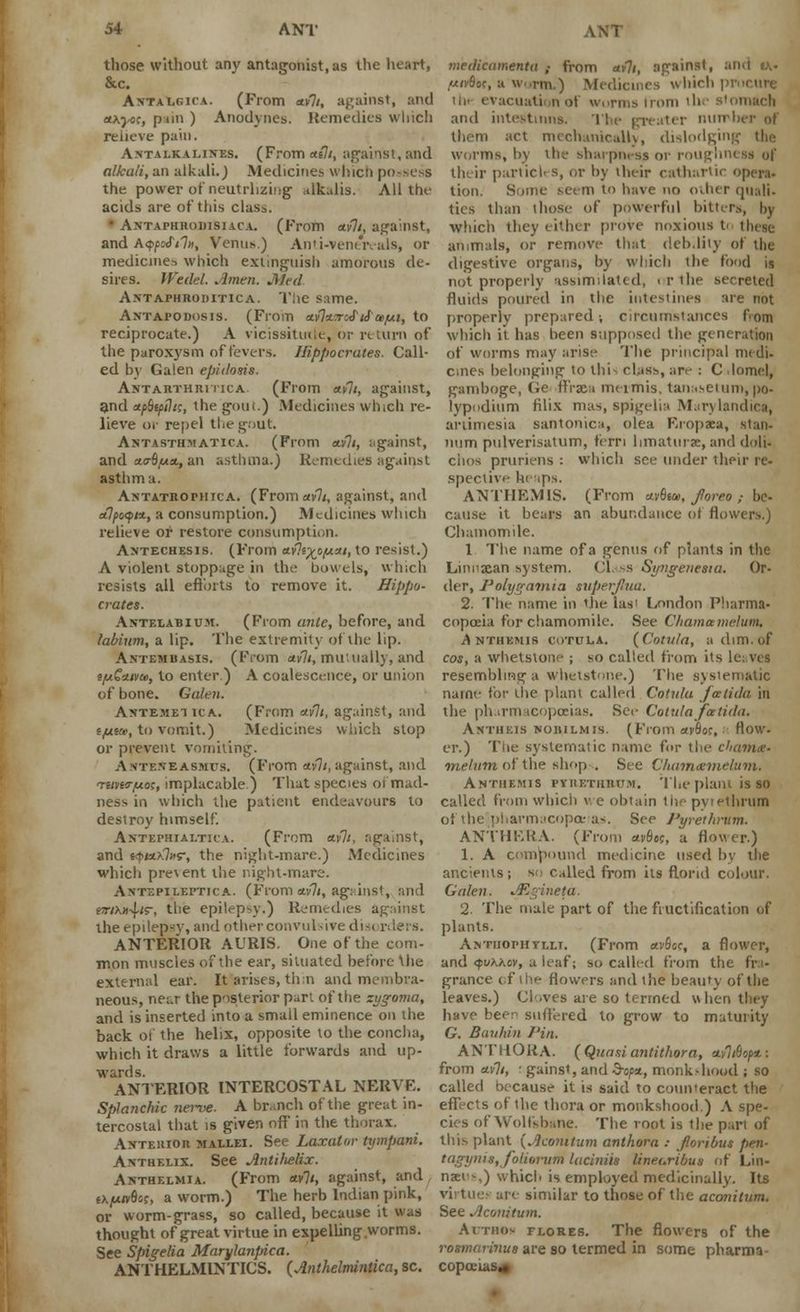 those without any antagonist, as the heart, &c. Axtalgica. (From «v7/, against, and ttKyo;, pun ) Anodynes. Remedies which relieve pain. A.ntalkalines. (From«e7<, against, and alhali, an alkali.) Medicines which possess the power of neutrlizing alkalis. All the acids are of this class. • Axtaphrodisiaca. (From *y7/, against, and A<ppofil», Venus.) Anti-venereals, or medicines which extinguish amorous de- sires. JFedcl. Amen. Med Antaphroditica. The same. Antapodosis. (From a.flwJ'16'o>[ai, to reciprocate.) A vicissitude, or n turn of the paroxysm of fevers. Hippocrates. Call- ed by Galen epiilosis. Antarthritica (From «»7/, against, and a/>6s/>/7«, the goui.) Medicines which re- lieve or repel the gout. Antasth:>!ATIca. (From ctvli, against, and a.(rbfAa,, an asthma.) Remedies against asthma. Antatropiitca. (Fromav7/, against, and aflpesptx., a consumption.) Medicines which relieve or restore consumption. A^techesis. (From ctvlt^o/uui, to resist.) A violent stoppage in the bowels, winch resists all efforts to remove it. Hippo- crates. Antelabium. (From ante, before, and labium, a lip. The extremity of the lip. Antemuasis. (From av7<, mutually, and tjuGxivui, to enter.) A coalescence, or union of hone. Galen. Astemei ica. (From ctvlt, against, and i/jLtce, to vomit.) Medicines which stop or prevent vomiting. Ante.veasmtjs. (From *v7/,against, and Ttmr/uo;, implacable.) That species oi mad- ness in which the patient endeavours to destroy himself. Antephialtica. (From a.vli, against, and 6<|>iaix7»s-, the night-mare.) Medicines which prevent the night-mare. AntoPIleptica. (From *v7i, agi-.inst, and esnxiohs, tne epilepsy.) Remedies against the epilepsy, and other convulsive disi rdere. ANTERIOR AURIS. One of the com- inon muscles of the ear, situated before \he external ear. It arises, tli:n and membra- neous, near the posterior part of the zygoma, and is inserted into a small eminence on the back of the helix, opposite to the concha, which it draws a little forwards and up- ANTERIOR INTERCOSTAL NERVE. Splanchic nerve. A br..nch of the great in- tercostal that is giver, off' in the thorax. Anterior mallei. See Laxatnr tympani. Antheiix. See Antifielix. Anthelmia. (From *v7<, against, and, sxjufffisr, a worm.) The herb Indian pink, or worm-grass, so called, because it was thought of great virtue in expelling worms. See Spigelia Marylanpica. ANTHELMINTICS. (Anthelminlica, sc. medicamenta ,• from uvli, against, am ,«(v6oc, a worm.) Medicines which pr ill-- evacuati not worms Irom tin stomach and intestinns. The greater number of them act mechanically, dislodging worms, by the sharpm-ss or roughness of their particles, or by their cathartic open. tion. Some seem to have no other quail. tics than those of powerful bitters, by which they either prove noxious t< these animals, or remove that dcb.liiy of the digestive organs, by which the food is not properly assimilated, ur the secreted fluids poured in the intestines are not properly prepared-, circumstances fom which it has been supposed the generation of worms may arise The principal medi> cines belonging to thi class, are : C lomel, gamboge, Ge flPrsca meimis, tanasetum, po- lypodium filix mas, spigelia Marylandica, artimesia santonica, olea Eiopaea, stan. num pulverisatum, fern limaturse, and doli. ciios pruriens : which see under their re- speclive heaps. ANTHEM1S. (From av6ea>, foreo ,- be- cause it bears an abundance of flowers.) Chamomile. 1 The name of a genus of plants in the Linnxan system. CI. -s Syngenesia. Or- der, J'olygatnia superjluu. 2. The name in the las' London Pharma- copoeia for chamomile. See Chamamelum, .Anthemis cotula. (Cotula, a dim. of cos, a whetstone ; so called from its le; ves resembling a whetstone.) The systematic name for the plant called Cotula jcetiilu in the pharmacopoeias. See Cotula fee tida. Antiikis noiiilmjs. (From avflsc, ■ How- er.) The systematic name for the cbavix- melum of the shop ... See Chumcemelum. Anthf.mis pyrethbum. The plant is so called from which we obtain the pytethrum of the5pharmacopataj*. See Pyrethrum. ANTHERA. (From *vSes, a flower.) 1. A compound medicine used by the ancients; so called from its florid colour. Galen. JEginetd. 2. The male part of the fructification of plants. Antiiophti.lt. (From avflcc, a flower, and <j>t/xxov, a leaf; so called from the fra- grance of i lie flowers and the beauty of the leaves.) Cloves are so termed when they have been suffered to grow to maturity G. Banhin I'in. ANTHORA. (Quasi antithora, cLvltbopt: from ctvli, ■ gainst, and S-o^a, monk-hood ; so called because it is said to counteract the effects of the thora or monkshood ) A spe- cies of Wolfsbane. The root is the pari of this plant (Acomtum anthora : fioribus pen- tagynis, foliornm laciniis lineuribus of L'm- naei-,) which is employed medicinally. Its vii toe- are similar to those of the acmiilum. See Aconitum. Aitthox flores. The flowers of the rosmarinus are so termed in some pharma- copoeia