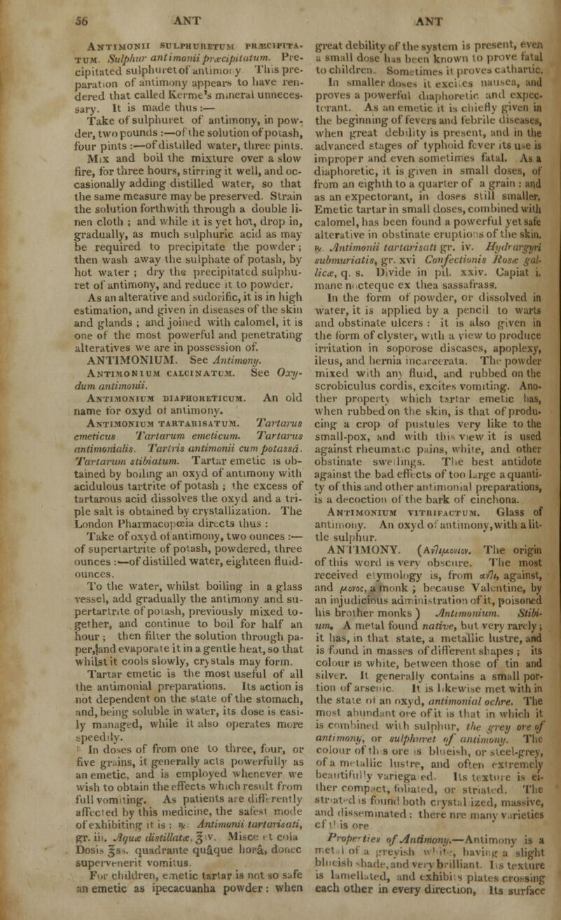 ANTIMONII SULPHURETUM PRJEC1P1TA- tum. Sulphur antimorriipradpitutum. Pre- cipitated sulphuretof antimoi y This pre- paration of antimony appears to have ren- dered that called Serine's mineral unneces- sary. It is made thus i— Take of sulphui et of antimony, in pow- der, two pounds :—of the solution of potash, four pints :—of distilled water, three pints. Mix and boil the mixture over a slow fire, for three hours, stirring it well, and oc- casionally adding distilled water, so that the same measure may be preserved. Strain the solution forthwith through a double li- nen cloth ; and while it is yet hot, drop in, gradually, as much sulphuric aciil as may be required to precipitate the powder; then wash away the sulphate of potash, by hot water ; dry the precipitated sulphu- ret of antimony, and reduce it to powder. As an alterative and .sudorific, it is in high estimation, and given in diseases of the skin and glands ; and joined with calomel, it is one of the most powerful and penetrating alteratives we are in possession of. ANTIMON1UM. See Antimony. Antimonium calcinatum. See Oxy- dum antimonii. Antimomum diaphoheticum. An old name for oxyd ot antimony. Antimonium tartauisatum. Tartarus emeticus Tartarum emclicum. Tartarus antimonialis. Tartris antimonii cum potassd- Tartarum stibiatum. Tartar emetic is ob- tained by boiling an oxyd of antimony with acidulous tartrite of potash ; the excess of tartarous acid dissolves the oxyd and a tri- ple salt is obtained by crystallization. The London Pharmacopoeia directs thus : Take of oxyd of antimony, two ounces :— of supertartrite of potash, powdered, three ounces :—of distilled water, eighteen fluid- ounces. To the water, whilst boiling in a glass vessel, add gradually the antimony and su- pertartrite of potash, previously mixed to- gether, and continue to boil for half an hour ; then filter the solution through pa- per.Jand evaporate it in a gentle heat, so that whilst it cools slowly, crystals may form. Tartar emetic is the most useful of all the andmonial preparations. Its action is not dependent on the state of the stomach, and, being soluble in water, its dose is easi- ly managed, while it also operates m»,re speedily. In doses of from one to three, four, or five grains, it generally acts powerfully as an emetic, and is employed whenever we wish to obtain the effects which result from full vomiting. As patients are differently affected by this medicine, the safest mode of exhibiting it is : ^ Antimonii tartarisati, gfr. iii. Aqua: ilistiUatx. % v. Misce < t cola Dosi.-^s^. quadrante quaque bora, donee supervenerit vomitus. For chddren, emetic tartar is not so safe an emetic as ipecacuanha powder: when great debility of the system is present, even D ill daae fa n been known to prove fatal to children. Sometimes it proves cathartic. In smaller doses uexei.es nan--' proves a powerful diaphoretic and expec- torant. As an emetic it is chiefly given in the beginning of fevers and febrile dist•.. when great debility is present, and in the advanced stages of typhoid fever its u-e is improper and even sometimes fatal. As a diaphoretic, it is given in small doses, of from an eighth to a quarter of a grain : and as an expectorant, in doses still smaller. Emetic tartar in small doses, combined with calomel, has been found a powerful yet safe alterative in obstinate eruptions of the skin. !V Antimonii tarlarisail gr. iv. Hydrargyri submuriatis, gr. xvi Confectionis Jtosce gal- lictc, q. s. Divide in pil. xxiv. Capiat i. mane m.cteque ex thea sassafrass. In the form of powder, or dissolved in water, it is applied by a pencil to warts and obstinate ulcers : it is also given in the form of clyster, with a view to produce irritation in soporose diseases, apoplexy, ileus, and hernia incarcerata. The powder mixed with an\ fluid, and rubbed on the scrobiculus cordis, excites vomiting. Ano- ther property which tartar emetic has, when rubbed on the skin, is that of produ- cing a crop of pustules very like to the small-pox, and with this view it is used against rheumatic pains, while, and other obstinate swe lm^s. The best antidote against the bad effects of too Lrge aquanti- ty of this and other antimoiiial preparations, is a decoction of the bark of cinchona. Antimonium vitrifactum. Glass of antimony. An oxyd o! antimony,with a lit- tle sulphur. ANTIMONY. (Ayli/AoviQv. The origin of this word is very obscure. The most received eymob.gy is, from *v7/, against, and /uovoc, a monk ; because Valentine, by an injudicious administration of it, poisoned his brother monks ) Antimonium. Stibi- um, A metal found native, but very rarely; it has, in that state, a metallic lustre, and is found in masses of different shapes ; its colour is white, between those of tin and silver. It generally contains a small por- tion (if arsenic It is likewise met with in the sta;e of an oxyd, andmonial ochre. The most abundant ore of it is that in which it is combined with sulphur, t/ie grey ore of antimony, or sulphvret of antimony. The colour of th s ore is blueish, or steel-prey, of a metallic lusire, and often extremely beautifully variegaed. Its texture is ei- ther compact, foliated, or striated. Th« str at'dis found both crystal ized, massive, and disseminated : there nre many varieties eft! is ore Properties of Antimony.—Antimony is a rr.et I of a -revish u'i't., having a slight blueish -hade, and very brilliant. Its texture is lamellated, and exhibits plates crossing each other in every direction, Its surface