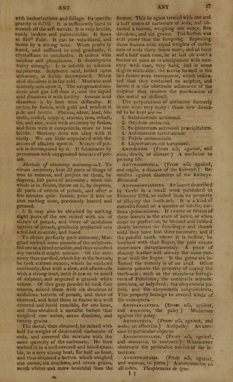 with herbarizations and foliage. Its specific gravity is 6.702. It is sufficiently hard to scratch all the soft metals. It is very brittle, easily broken and pulverizable. It fuses at 810° Fahr. It can be volatilized, and burns by a strong heat. When perfec ly fused, and suffered to cool gradually, it crystallizes in octahedra. It unites with sulphur and phosphorus. It decom] water strongly. It is soluble in alkaline sulphurets. Sulphuric acid, boiled upon antimony, is feebly decomposed. Nitric acid dissolve^ it in the cold. .Muriatic acid scarcely acts upon it. The oxygenated mu- riatic acid gas inflames it, and the liquid acid dissolves it with facility. Arsenic acid dissolves it by heat witli difficulty. It unites, by fusion, with gold and renders it p.dc and brittle. Plat ma, silver, lead, bis- muth, nickel, copper, arsenic, iron, cobalt, tin, and zinc, unite with antimony by fusion, and form with it compounds, more or less brittle. Mercury does not alloy with it easily. We are little acquainted with the action of alkalies upon it. Nitrate ofpot- adi is decomposed by it. It fulminates by percussion with oxygenated muriate of pot- ash. Methods of obtaining antimony —1. To obtain antimony, heat 32 parts of filings of iron to redness, and project on them, by degrees, 100 parts of antimony ; when the whole is in fusion, throw on it, by degrees, 20 parts of nitrate of potash, and after a few minutes quiet fusion, pour it into an iron melting cone, previously heated and greased. 2. It may also be obtained by melting eight parts of the ore mixed with six of nitrate of potash, and three of acidulous tartrite of potash, gradually projected into a red-hot crucible, and fused. To obtain perfectly pure antimony, Mar- graat melted some pounds of the sulphura- ted ore in a lutedcrucible.and thus scorified any metals it might contain. Of the anti- mony thus purified, which lay at the bottom, he took sixteen ouncer, which he oxidated cautiously, first with a slow, and afterwards with a strong heat, until it cea-es to smell of sulphur, and acquired a grayish white colour. Of this gray powder he took four ouuces, mixed them with six drachms of acidulous tartrite of potash, and three of charcoal, and kept them in fusion in a well covered and luted crucible, for one hour, and thus obtained a metallic button that neighed one ounce, seven drachms, and twenty grains. The metal, thus obtained, he mixed with half its weight of desiccated carbonate of soda, and covered the mixture with the same quantity of the carbonate. He then melted it in a well covered and luted cruci- ble, in a very strong heat, for half an hour, and thus obtained a button which weighed one ounce, six drachms, and seven grains, much whiter and more beautiful than the former. This he again treated with one and a half ounce of carbonate of soda, and ob- tained a button, weighing one ounce, five drachms, and six grains. The button was still purer than the foregoing. Repeating these fusions with equal weights of carbo- nate of soda three times more, and an hour and a half each time, he at last ob amed a button so pure as io amalgamate with mer- cury with ease, very hard, and in some degree malleable; the scoriae formed in the last fusion were transparent, which indica- ted that they contained no sulphur, and hence it is the obstinate adherance of the sulphur that renders the purification of this metal so difficult. The preparations of antimony formerly in use were very many: those now direct- ed to be kept are :— Is Sulphuretum antimonii. 2. Oxydum antimonii. 3. Su.phuretum antimonii prtecipitatum. 4. Antimonuirn tartarisatum. 5. Pulvis antimonialis. 6. Liquor antimonii tartarisati. Anti Moris. (From a.y]i, against, and jMopoc, death, or disease.) A medicine to prolong life. A.NTiMuiiiUTiCA. (From mill, against, and vi<ppili% a disease of the kidneys.) Re- medies against disorders1 of the kidneys. Btancard. Antiodontalbicus. An insect described by Gerbi in a small work published at Florence 1794, so called from its property of allaying the tooth-ach. It is a kind of curculio found on a species of thistle, car- dans spinosissimus. If twelve or fifteen of these insects in the state of larvre, or when come to perfection, be bruised and rubbed slowly between the fore-finger and thumb until they have lost their moisture; and if the painful tooth where it is hollow, be touched with that finger, the pain ceases sometimes instantaneously. A piece of shamoy leather will answer the same pur- pose with the finger. If the gums are in- flamed the remedy is of no avail. Other insects possess the property of curing the tooth-ach ; such as the scarabeus ferrugi- neusof Fabricius; the coccineila septem- punctata, or lady-bird ; the chrysnmeia po- puli, and the chrysomela sanguinolenta. This property belongs to several kinds of the coleoptera. Avn pah a lytic a. (Emm tti'7/, against, and >&3.f.i.xv(rK, the palsy ) Medicines against the palsy. Antipatiieta. (From acili, against, and tpAb',c, an affection.) Antipathy. An aver- sion to particular objects. Antiperistaltic. (From a-fli, ngninst, and <w/hs-«aa», to contract.) Whatsoever obstructs the peristaltic motion of the in- testines. Antipetustasi6. (From civil, against and impinifjii, to press.) A compression on all sides. Theophrasius de i:nie. It