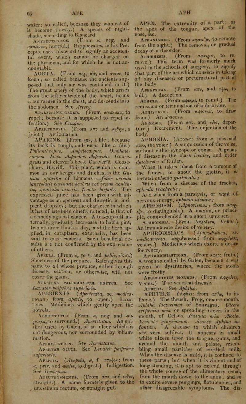 w APE ATM APEX. The extremity of a part \ U the apex of tlie tongue, apex oi tue nose, &c. Aphamsmus. (From *4>an<>, to remove from the bight.) The removal, or gradual water; so called, because they who eat of ii become thirsty.) A, spects of night- shade, according to IV.ancard. A-imxthvsos. (From <* neg, and ushwfii/wc, hurtful.) Hippocrates, in his Pre- cepts, uses this word to signify an acciden- decay of a disorder, tal event, which cannot be charged on Ai-iikresis. (From *<?*/gf*. to re- the physician, and for Which he is not ac- move.) This term was formerly muck countable. used in the schools of surgery, to Bigiiify AORTA. (From **§, sir, and <r»/>«, to that part of the art which consists in taking keep ; so called because the ancient's sup- off any diseased or preternatural part of po>ed that only air was contained in it.) the body. The great artery of the body, which arises Aphei'sema. (From arc, and «4*» u» from the left ventricle of the heart, forms a curvature in the chist, and descends into the abdomen. See Artery. Ai'ALAeaiNE GALLls. (From etfrsLKxxce, to repel; because it is supposed to repel in- fection.) See Cassitie. AparthrosTS. (From a.7ra and a.§figov, a joint) Articulation. APARINE. (From <j/v», a file ; because boil.) A decoction. Aphesis. (From *?«//<, to remit.) The remission or termination of a disorder. ArmsTK is. (From a.<pi^njui, to draw from.) An abscess. Aruomis. (From *~ro, and cef«, depar- ture ) Excrement. The dejection of the body. APHONIA. (A<pa<n*.: from a, priv. and its bark is rough, and rasps like a file.) <$um, the voice.) A suppression of the voice, PMlanthropus, Ampelocarpus. Omphalo- without either s) nope or coma. A e,enus carpus Iras Asparine. Asperula Goose- of disease in the cla>s locales, and order grass ami cleaver'.-, bees. Cleaver's. Goose- dyscinesue of Cullen. share. HayrifK This plant, which is com- When it takes place from a tumour of mon in our hedges and ditches, is the Go- the fauces, or about the glottis, it is Hum aparine of Linnaus :—-foliis ononis termed aphonia gutturalis; lanceolatis carinatis scabns retrorsnm aculea- When from a disease of the trachea, tin, gerdculis venosis, Jructu hispid'). The aphonia trachealis; expressed juice has been given with ad- A d when from a paralysis, or want of nervous energy, aphonia alonica ; vantage as an aperient and diuretic in insi- pient dropsies ; but the character in which it has of late been chiefly noticed, is that of a remedy against cancer. A tea-cup full in- ternally, gradually increases to half a pint, two or ihr e tunes a day, and the herb ap- plied, in cataplasm, externally, has been said to cure cancers. Such beneficial re- APHOR1SM. {Aphorismus ,- from *<?<>{• l£«, to distinguish.) A maxim, or princi- ple, comprehended in a short sentence. AniRonisiA. (From A<pgojy™, Venus.) An immoderate desire of venery. APHRODISIACS. (Aphrodisiaca, sc. medicamenta, *<*>e>c£tTixxx.: from a.<p£c£i<ri<i, suits are not confirmed by the experience venery.) Medicines which excite a desire of others. for venery. Apklla. (From t, pr'.v. and pel/is, skin.) Aphu<>i>isiasticon. (From a^gcr, froth.) Shortness of the prepuce. Galen gives this A trochso called by Galen, because it was name to all whose prepuce, either through given in dysenteries, where the stools disease, section, or otherwise, will not were frothy, cover the glans. ApHBOBinnra morbus. (From A^dnx, Apehjens palpebrarum RECTUS. See Venus.) T!ie venereal disease. Lavator palpebrte superiorU. Aphtha. See Aphtha;. APERIENTS. (Aperientia, sc. medico- APHTHA. (A<pB*j: from a.7rlm, to in- vienttt; from aperio, to open.) Laxa- flrmie.) The thrush. Frog, or sore mouth. tives. Medicines which gently open the Aphtha lactueimen of Souvages. Ulcera bowels. seipentia oris, or spreading ulcers in the Apebistatus. (From a., neg. and m- mouth, of Celsus. Pustu/u oris. Alcola. ym/ui, to surround.) Aperistaton. An epi- Vesiculx gingivarum. Acucos Aphtha in- thet used by Galen, of an ulcer which is fantum. A d.sease to which children not dangerous, nor surrounded by inflam- 'are very subject, It appears in small mation. Aperistatton. See Aperistatvs. Api.rtor oculi. See Levator palpebrm- ■Uperi'jris. A pepsia. (Apep&ia, ce, f. *t;{;*: from a.. priv. and <o*t7o>, to digest.) Indigestion. Set Dyspepsia. white ulcers upon the tongue, gums, and around the mouth and palate, resem- bling small particles of curdled milk. When the disease is mild, it is confined to these parts ; but when it is violent and of longstanding, it is apt to extend through the whole course of the alimentary cunal, Ari.rt,iysmi:xus. (From ctiro and »Sw, from the mouth down to the anus ; and so straight.) A name formerly given to the to excite severe purgings, flatulencies, and imcstiiiiun rectum, or straight gut other disagreeable symptoms. The dis-