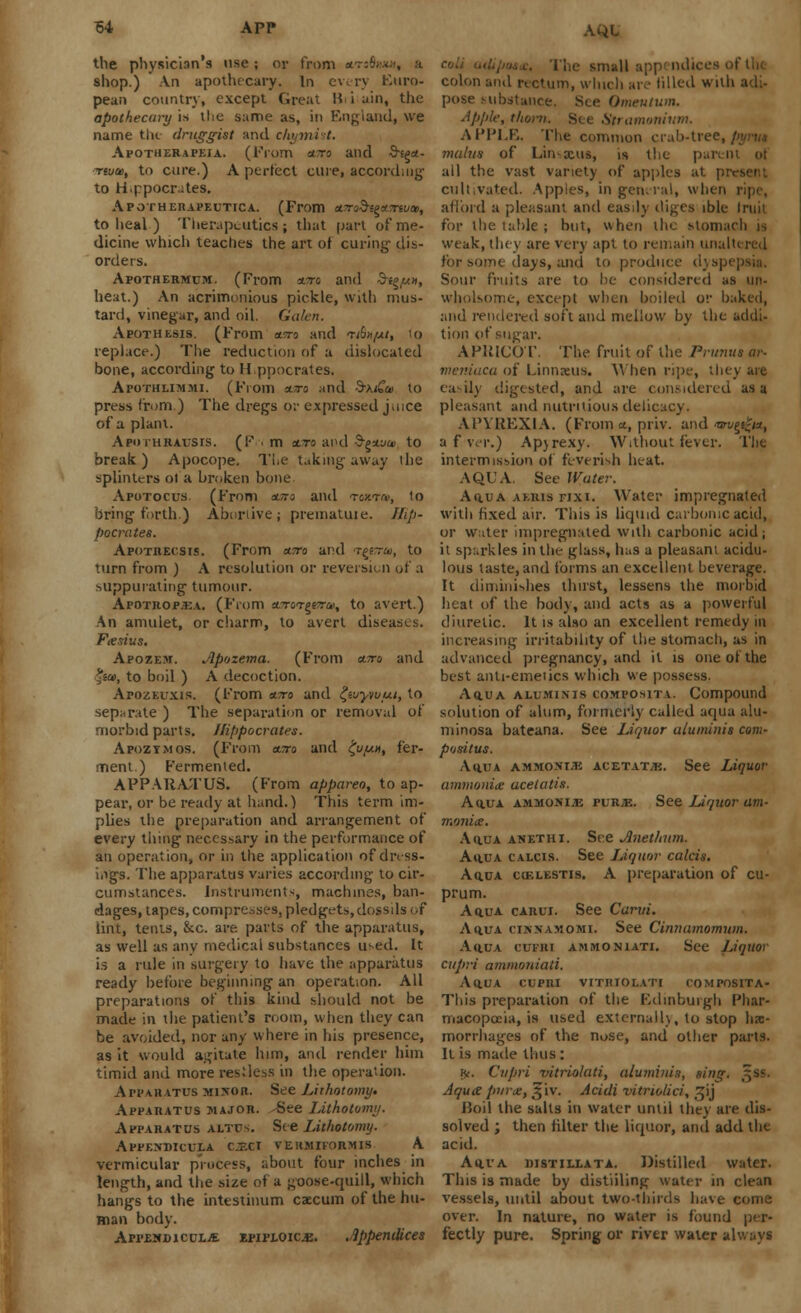 AQL the physician's use ; or from *tsS»w shop.) An apothecary. In every Euro- pean country, except Great I? i ain, the apothecary is tlie same as, iti England, we name the druggist and cliymi t. Apotherapeja. (From ewrc and S-tga- Tftid), to cure.) A perfect cure, according to H.ppocrates. Apothekapeutica. (From a.7ra§ie*7nvtB, to heal ) Therapeutics; that part of me- dicine which teaches the art of curing- dis- orders. Apothermuik. (From owro and $i$/u», heat.) An acrimonious pickle, with mus- tard, vinegar, and oil. Galen, Apothesis. (From aisra and tAx/m, lo replace.) The reduction of a dislocated bone, according to H.ppocrates. Afothlimmi. (From sure and d-\tCa> to press from.) The dregs or expressed j.nce of a plant. Apoihrausis. (F m *to and &£*.uu> to break ) Apocope. The taking away the splinters of a broken bone Apotocus. (From euro and toxtoi, to bring forth.) Abortive; prematuie. Hip- pocrates. Apotrecsis. (From enro and t^ttu, to turn from ) A resolution or reversion of a suppurating tumour. Apotrop.ka. (From tt7rorpvru, to avert.) An amulet, or charm, to avert diseases. Fasius. Apozem. Apozema. (From atto and %iu>, to boil ) A decoction. ArozEuxis. (From cwo and £wyvvut, to separate ) The separation or removal of morbid parts. Hippocrates. Apozymos. (From euro and £u//.x, fer- ment.) Fermented. APPARATUS. (From appareo, to ap- pear, or be ready at hand.) This term im- plies the preparation and arrangement of every thing necessary in the performance of an operation, or in the application of dress- ings. The apparatus varies according to cir- cumstances. Instruments, machines, ban- dages, tapes, compresses, pledgets, dossds of lint, tents, kc. are parts of the apparatus, as well as any medical substances used. It is a rule in surgery to have the apparatus ready before beginning an operation. All preparations of this kind should not be made in the patient's room, when they can be avoided, nor any where in his presence, as it would agitate him, and render him timid and more res.'less in the operation. Apparatus minor. See Lithotomy, Apparatus major. See lithotomy. Apparatus altus. See Lithotomy. AfFENDICULA C.-.CI VEHMIFORMIS A vermicular process, about four inches in length, and the size of a goose-quill, which hangs to the intestinum caecum of the hu- man body. AppendiculjE epiploic^. .appendices colon and rectum, which are filled with adi- pose substance. See Omentum. Apple, thorn. See Stramonium. APPLE. The common crab-tree, mahis of Linxus, is the parent of all the vast variety of apples at present cultivated. Apples, in general, when ripe, afford a pleasant and easily diges ible Iruit for the table ; but, when the Moniarh is weak, they are very apt to remain unaln red for some days, and to produce dys] Sour fruits are to be considered as iin- wholsome, except when boiled or baked, and rendered soft and mellow by the addi- tion of sugar. APRICOT. The fruit of the Primus av- meniaca of Linnaeus. Vt hen ripe, they aie easily digested, and are considered as a pleasant and nutritious delicacy. APYREXIA. (From a, priv. and tsrv^nt, a f ver.) Ap)rexy. Without fever. The intermission of feverish heat. AQUA. See Water. Aq.ua akris fixi. Water impregnated with fixed air. This is liquid carbonic acid, or water impregnated with carbonic acid; it sparkles in the glass, has a pleasant acidu- lous taste, and forms an excellent beverage. It diminishes thirst, lessens the morbid heat of the body, and acts as a powerful diuretic. It is also an excellent remedy in increasing irritability of the stomach, as in advanced pregnancy, and it is one of the best anti-emetics which we possess. Aq.ua aluminis COMPOS1TA. Compound solution of alum, formerly called aqua alu- minosa bateana. See Liquor aluminis com- pusitus. Aq.UA AMMONIA ACETAT/E. See LiqUOf ammonia aceiatis. Aqua ammonite purje. See Liquor am- mania. Aq.ua anethi. See Anethum. Aq.ua calcis. See Liquor calcis. Aqua covlestis. A preparation of cu- prum. Aqua carui. See Carvi. Aqua cissamomi, See Cinnamomutn. Aqua cctbi ammoniati. See Liquor cupri ammoniati. Aqua cupri vithiolati tomposita- This preparation of the Edinburgh Phar- macopoeia, is used externally, to stop hes- morrhages of the nose, and other parts. It is made thus : v*. Cupri vitriolati, aluminis, sing. ^ss. AqutZ parte, £iv. Acidi vitriolic/', t^ij Hoil the salts in water until they are dis- solved ; then filter the liquor, and add the acid. Aqua distillata. Distilled water. This is made by distiiling water in clean vessels, until about two-thirds have come over. In nature, no water is found per- fectly pure. Spring or river water always