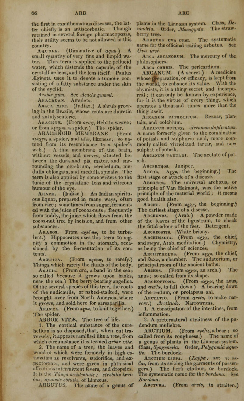 the first in exanthematous diseases, the lat- ter chiefly is an antiscorbutic. Though retained in several foreign pharmacopoeias, their utility seems to be not allowed in this country. AauuLA. (Diminutive of aqua.) A small quantity of very fine and limpid wa- ter. This term is applied to the pellucid water, which distends the capsule, of the cr\ stalline lens, and the lens itself. Paulus vEgineta uses it to denote a tumour con- sisting1 of a fatty substance under the skin of the eyelid. Arabic gum. See Acacia gummi. Ahacalav. Amulets. Araca Mini. (Indian.) A shrub grow- ing in 1 he Bivzils, whose roots ave diuretic and antidysenteric. Ar achne. (From arag, Heb. to weave; or from n^xn> a spider.) The spider. ARACHNOID MEMBRANE. (From af*/tv» a spider, and uJcc, likeness; so na- med from its resemblance to a spider's web.) A thin membrane of tlie brain, without vessels and nerves, situated be- tween the dura and pia mater, and sur- rounding the cerebrum, cerebellum, me- dulla oblongata, and medulla spinalis. The term is also applied by some writers to the tunic of the crystalline lens and vitreous humour of the eye. Arack. (Indian.) An Indian spiritu- ous liquor, prepared in many ways, often from rice; sometimes from sugar, ferment- ed with the juice of cocoa-nuts ; frequently from toddy, the juice which flows from the cocoa-nut tree by incision, and from other substances. Arados. From aga/ww, to be turbu- lent.) Hippocrates uses this term to sig- nify a commolion in the stomach, occa- sioned by the fermentation of its con- tents. Arxtica. (From agmow, to rarefy.) Things which rarely the fluids of the body. Arali.a. (From ara, a band in the sea; so called because it grows upon banks, near the sea.) The berry-bearing angelica. Of the several species of this tree, the foots of the nudicaulis, or naked-stalked, were brought over from North America, where it grows, and sold here for sarsaparijla. Ahanea. (From <*§<*», to knit together.) The spider. ARBOR WTM. The tree of life. 1. The cortical substance of the cere- bellum is so disposed,that, when cut tra- versely, it appears ramified like a tree, from which circumstance it is termed arbor vide. 2. The name of a tree, the leaves and wood of which were formerly in high es- timation as resolvents, sudorifics, and ex- pectorants, and were given in phthisical afFecti ms intermittent fevers, and dropsies. It is the Thuya occidentulis ; strobilis Levi- hut, aquamis obtusis, of Linnaeus. ARBUTUS. The name of a genus of plants in the Linnstan system. Class, !>/■■ camlvia. Order, Monogynia. The straw- berry tree. Arbutus dva cnsi. The systematic name tor the officinal trailing arbutus. See Uva tirsi. Ahca aucanorum. The mercury of the philosophers. Ahca coriiis. The pericardium. ARCANUM. (A secret.) A medicine whose Reparation, or efficacy, is kept front the world, to enhance its value. With the chymists, it is a thing secret and incorpo- real ; it can only be known by experience, for it is the virtue of every thing, which operates a thousand times more than the thing itself. Arcanum catholicum. Bezoar, plan- tain, and colchium. Arcavum duplex, Arcanum dnplicutitm. A name formerly given to the combination of potash and sulphuric acid, more com- monly called vitnolated tartar, and now sulphat of potash. Arcaxum tartari. The acetate of pot- ash. Aucf.rthos. Juniper. Altera. A££», the beginning.) The first stage or attack of a disease. Arcujeus. The universal archaeus, or principle of Van Helmont, was the active principle of the material world ; it means good health also. Arche. (From «{£», the beginning.) The earliest stage of a disease. Archenda. (Arab.) A powder made of the leaves of the ligustrum, to check the fetid odour of the feet. Detergent. Archeostis. White briony. Archimagia. (From «§£», the chief, andmaga, Arab, meditation.) Chymistry, as being the chief of sciences. Architholus. (From <*%x», the chief, and 3-6X0C, a chamber. The sudatorium, or principal room of the ancient baths. Archus. (From o^oc, an arch.) The anus; so called from its shape. Archoptoma. (From *g^of, the anus, and «w<>r7a>, to fall down.) A bearing down of the rectum, or prolapsus ani. Arctatio. (From arcto, to make nar- row.) Arctitudo. Narrowness. 1. A constipation of the intestines, from inflammation. 2. A preternatural straitness of the pu- dendum muliebre. ARCTIUM. (From */>«7ef, a bear ; so called from its roughness.) The name of a genus of plants in the Linnaean system. Class, Syngenetia. Order, Polygamia aqua- lis. The burdock. Arctium lappa. {Lappa; «wo to xa- Gui, from its seizing the garments of passen- gers.) The herb clotbur, or burdock. The systematic name for the burdana. See Bardana. Ahctura. (From arcle, to straiten.)