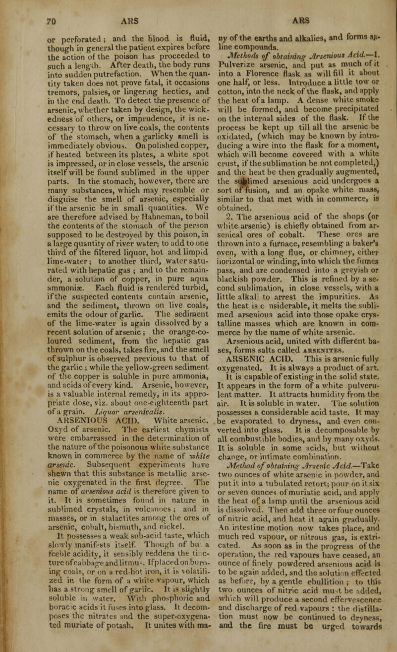or perforated; and the Blood is fluid, though in general the patient expires before the action of the poison lias proceeded to such a length. After death, the body runs into sudden putrefaction. When the quan- tity taken does not prove fatal, it occasions tremors, palsies, or lingering hectics, and in the end death. To detect the presence of arsenic, whether taken by design, the wick- edness of others, or imprudence, it is ne- cessary to throw on live coals, the contents of the stomach, when a garlicky Binell is immediately obvious. On polished copper, if heated between its plates, a white spot is impressed, or in close vessels, the arsenic itself will be found sublimed in the upper parts. In the stomach, however, there are many substances, which may resemble or disguise the smell of arsenic, especially if the arsenic be in small quantities. We are therefore advised by Hahneman, to boil the contents of the stomach of the person supposed to be destroyed by tiiis poison, in a large quantity of river water; to add to one third of the filtered liquor, hot and limpid lime-water; to another third, water satu- rated with hepatic gas ; and to the remain- der, a solution of copper, in pure aqua ammoniac Each fluid is rendered turbid, if the suspected contents contain arsenic, and the sediment, thrown on live coals, emits the odour of garlic. The sediment of the lime-water is again dissolved by a recent solution of arsenic; the orange-co- loured sediment, from the hepatic gas thrown on the coals, takes fire, and the smell of sulphur is observed previous to that of the garlic ; while the yellow-green sediment of the copper is soluhle in pure ammonia, and acids of every kind. Arsenic, however, is a valuable internal remedy, in its appro- priate dose, viz. about one-eighteenth part of a grain. Liquor arsenicalis. ARSENIOUS ACID. White arsenic. Oxyd of arsenic. The earliest chymists were embarrassed in the determination of the nature of the poisonous white substance known in commerce by the name of -white arsenic. Subsequent experiments have shewn that this substance is metallic arse- nic oxygenated in the first degree. The name of arserdous acid is therefore given to it. It is sometimes found in nature in sublimed crystals, in vole inoeg ; and in masses, or in stalactites among the ores of arsenic, cobalt, bismuth, and nickel. It possesses a weak sub-acid taste, which slowly manifests itself. Though of bu a feeole acidity, it sensibly reddens the tinc- ture of cabbage and litmus Ifptaced on burn- ing coals, or on a red-hot iron, it is volatili- zed in tlie form of a white vapour, which has a strong smell of garlic. It is slightly soluble .!, water. With phosphoric and boracc acids it fuses into glass. It decom- poses the nitra'cs md the super-oxygena- ted muriate of potash. It unites with ma- ny of the earths and alkalies, and form9 sa- line compounds. Methods of obtaining Arseniout Acid.—I. Pulverize arsenic, and put as much of it into a Florence flask as will fill it about one half, or less. Introduce a little tow or cotton, into the neck of the flask, and apply the heat of a lamp. A dense while smoke will be formed, and become precipitated on the internal sides of the flask. If the process be kept up till all the arsenic be oxidated, (which may be known by intro- ducing a wire into the flask for a moment, which will become covered with a white crust, if the sublimation be not completed,) and the heat he then gradually augmented, the sublimed arsenious acid undergoes a sort orfusion, and an opake white mass, similar to that met with in commerce, is obtained. 2. The arsenious acid of the shops (or white arsenic) is chiefly obtained from ar- senical ores of cobalt. These ores are thrown into a furnace, resembling a baker's oven, with a long flue, or chimney, cither horizontal or winding, into which the fumes pass, and are condensed into a greyish or blackish powder. This is refined by a se- cond sublimation, in close vessels, with a little alkali to arrest the impurities. As the heat is c nsiderable, it melts the subli- med arsenious acid into those opake crys- talline masses which are known in com- merce by the name of white arsenic. Arsenious acid, united with different ba- ses, forms salts called aiisexites. ARSENIC ACID. This is arsenic fully oxygenated. It is always a product of art. It is capable of existing in the solid stale. It appears in the form of a white pulveru- lent matter. It attracts humidity from the air. It is soluble in water. The solution possesses a considerable acid taste. It may be evaporated to dryness, and even con- verted into glass. It is decomposable by all combustible bodies, and by many oxyds. It is soluble in some acids, but without change, or intimate combination. JVtetJwd of obtaining Arsenic Acid.—Take two ounces of white arsenic in powder, and put it into a tubulated retort; pour on it six or seven ounces ofmuriatic acid, and apply the heat of a lamp until the arsenious acid is dissolved. Then add three or four ounces of nitric acid, and heat it again gradually. An intestine motion now takes place, and much red vapour, or nitrous gas, is extri- cated. As soon as in the progress of the operation, the red vapours have ceased, an ounce of finely powdered arsenious acid is to be again added, and the solution effected as before, by a gentle ebullition ; to this two ounces of nitric acid must be ridded, which will produce a second effervescence and discharge of red vapours : the distilla- tion must now be continued to dryness, and the fire must be urged towards