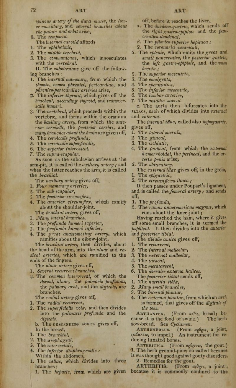 spinour artery of the dura mater, the lov- er maxillary, and several branches about the palate and orbit arise, 8. The temporal. The internal carotid affords 1. The ophthalmic, 2. The middle cerebral, 3. The communicans, which innosculates with the vertebral. II. The subelavians give off the follow- ing branches : 1. The internal mammary, from which the thymic, comes phrenici, pericardiac, and phrenico-pericardiac arteries arise, 2. The inferior thyroid, which gives off the tracheal, ascending thyroid, and transver- salis humeri. 3. The vertebral, which proceeds within the vertebrae, and forms within the cranium the basilary artery, from which the ante- rior cerebelli, the posterior cerebri, and many branches about the brain are given off, 4. The cervicalis profunda, 5. The cervicalis superficialis, 6. The superior intercostal. 7. The supra-scapular. As soon as the subclavian arrives at Ihe arm-pit, it is called the axillary artery ; and when the latter reaches the arm, it is called the brachial. The axillary artery gives off, 1. Four mammary arteries, 2. The sub-scapular, ;>. The posterior circumflex, 4. The anterior circumflex, which ramify about the shoulder-joint. The brachial artery gives off, 1. JWami lateral branches, 2. The profunda humeri superior, 3. The profunda humeri inferior, 4. The great anastomosing artery, which ramifies about the elbow-joint; The brachial artery then divides, about the bend of the arm, into the ulnar and ra- dical arteries, which are ramified to the ends of the fingers. The ulnar artery gives off, 1. Several recurrent branches, 2. The common interosseal, of which the dorsal, ulnar, the pulmaris profunda, the palmary arch, and the digitals, are brandies. The radial artery gives off, 1. The radial recurrent, 2. The superficialis volte, and then divides into the palmaris profunda and the digitals. b. The SEscKironre aorta gives off, In the breast, 1. The bronchial, 2. The asophageal, i. The intercostals, 4. The inferior diaphragmatic : Within the abdomen, 1. The caliac, which divides into three branches: 1. The hepatic, from which are given oil, before it reaches the liver, a. The duodena gastrie, which sends off the right gastroepiploic and the }>an- crcatico-duodeual, /?. The pilorica superior hepitaca ,• 2. The coronaria ventricuti, 5. The splenic, which emits the great and small pancreatics, the posterior gastric, the left gastroepiploic, and the vusa brevia ; 2. The superior mesentric, 3. The emulgents, 4. The spermatics, 5. The inferior mesentric, 6. The lumbar arteries, 7. The iniddle sacral. c. The aorta then bifurcates into the iliacs, each of which divides into external and internal. The internal iliac, called also hypogastric, gives off, 1. The lateral sacrals, 2. The gluteal, 3. The ischiatic, 4. The pudical, from which the external hemorrhoidal, the perineal, and the ar- terl<e penis arisen 5. The obturatory. The external iliac gives off, in the groin, 1. The efiigastric, 2. The circumfexa iliaca ; It then passes under Poupart's ligament, and is called the femoral artery,- and sends off, 1. The profunda, 2. The ramus anastomoticus magnus, which runs about the knee-joint ; Having reached the ham, where it gives off some small branches, it is termed the popliteal. It then divides into the anterior and posterior tibial. The tibialis anlica gives off, 1. The recurrent, 2. The internal malleolar, 3. The external malleolar, 4. The tarseal, 5. The metatarseal, 6. The dorsales externa halices. The posterior tibial sends off, 1. The nutritia tibiae, 2. Many small branches, 3. The internal plantar, 4. The external plantar, from which an arch is formed, that gives off the digitals oj the toes. Arthanita. (Prom aflic, bread; be- cause it is the food of swine.) The herb sow-bread. See Cyclamen. Arthkmbolus. (From agB^ov, a joint. ff*G*x\cc, to impel.) An instrument for re- ducing luxated bones. Artiiritica. (From o^Sgrnc, the gout.) •1. The herb ground-pine; so called because it was thought good against gouty disorders. 2. Remedies for the gout. ARTHRITIS. (From *rQgn, a joint . because it is commonly confined to the