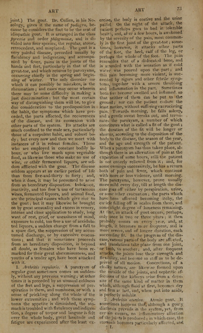 joint.) The gout. Dr. Culien, in his No- sology, gives it the name of podagra, be- cause he considers the foot to be the seat of idiopathic gout. It is arranged in the class Pyrexia and order phlegmasia, and is di- vided into four species, the regular, atonic, retrocedent, and misplaced. The gout is a very painful disease, preceded usually by flatulency and indigestion, and accompa- nied by fever, pains in the joints of the hands and feet, particularly in that of the great-toe, and which returns by paroxysms, occurring chiefly in the spring and begin- ning of winter. The only disorder for which it can possibly he mistaken, is the rheumatism ; and cases may occur wherein there may be some difficulty in making a just discrimination : but the most certain way of distinguishing them will be, to give due consideration to the predisposition in the habit, the symptoms which have pre- ceded, the parts affected, the recurrences of the disease, and its connexion with other parts of the system. Its attacks are much confined to the male sex, particularly those of a corpulent habit, and robust bo- dy ; but every now and then we meet with instances of it in robust females. Those who are employed in constant bodily la- bour, or who live much upon vegetable food, as likewise those who make no use of wine, or other fermented liquors, are sel- dom afflicted wich the gout. The disease seldom appears at an earlier period of life than from five-and-thirty to forty; and, when it does, it may be presumed to arise from an hereditary disposition. Indolence, inactivity, and too free a use of tartareous wines, fermented liquors, and animal food, are the principal causes which give rise to the gout; but it may likewise be brought on by great sensuality and excess in venery, intense and close application to study, long want of rest, grief, or uneasiness of mind, exposure to cold, too free a use of accidula- ted liquors, a sudden change from a full to a spare diet, the suppression of any accus- tomed discharge, or by excessive evacua- tions ; and that it sometimes proceeds from an hereditary disposition, is beyond all doubt, as females who have been re- marked for their great abstemiousness, and youths of a tender age, have been attacked with it. 1. Arthritis regularis. A paroxysm of regular gout sometimes comes on sudden- ly, without any previous warning; at other times it is preceded by an unusual coldness of the feet and legs, a suppression of per- spiration in them, and numbness, or with a sense of prickling along the whole of the lower extremities ; and with these symp- toms the appetite is diminished, the sto- mach is troubled with flatulency and indiges- tion, a degree of torpor and languor i^ felt over the whole body, great lassitude and fatigue are experienced after the least ex- AUT 73 ercise, the body is costive and the urine pallid On the night of the attack, the patient perhaps goes to bed in tolerable heait'i, and, afier a few hours, is awakened by the severity of the p*»in, most common- ly in the first joint of the great-toe ; some- times, however, it attacks other parts of the foot, the heel, calf of the leg, or perhaps the whole of the foot. The pain resembles that of a dislocated bone, and is attended with the sensation as if cold wa'er was poured upon the part; and this pain becoming more violent, is suc- ceeded by rigors and other frbrile symp- toms, togedier with a severe throbbing and inflammation in the part. Sometimes both feet become swelled and inflamed so that neither of them can be put to the ground; nor can the patient endure the least motion, without suflvringexcruciating pain. Towards morning, he falls asleep, and a gentle sweat breaks out, and termi- nates the paroxysm, a number of which constitutes what is called a fit of the gout; the duration of the fit will be longer or shorter, according to the disposition of the body to the disease, the season of the year, and the age and strength of the patient. When a paroxysm has thus taken place, al- though there is an alleviation of pain at the expiration of some hours, still the patient is not entirely relieved from it; and, for some evenings successively, he has a return both of pain and fever, which continue with more or less violence, until morning. The paroxysms, however, prove usually more mild every day, till at length the dis- ease goes off either by perspiration, urine, or some other evacuation ; the parts which have been affected becoming itchy, the cu'icle falling off' in scales from them, and some slight degree of lameness remaining. At first, an attack of gout occurs, perhaps, only once in two or three years ; it then probably comes on every \e<r, and, at length, it becomes mure frequent, and is more severe, and of longer duration, each succeeding fit. in the progress of the dis- ease, various parts of the body are affi cted, and translations take place from one joint, or limb, to another; and, after frequent aitacks, the joints lose, their strength and flexibility, and become so stiffas to be de- prived of all moiioti. Concretions, of a chdky nature, are likew.se formed upon the outside of the joints, and nephritic af- fections of the kidneys arise from a depo- site of the same kind of matter in them which, although fluid at first, becomes dry and firm a' last, and, when put into acids, is perfectly soluble 2. Arthritis atonica. Atonic gout. It sometimes happens that', although a gouty diathesis prevails m the system, yet, from cer ain c:mses, no inflammatory affection of thejoi'tsi* produced; in which case, the stomach becomes pajticularlv affected, and