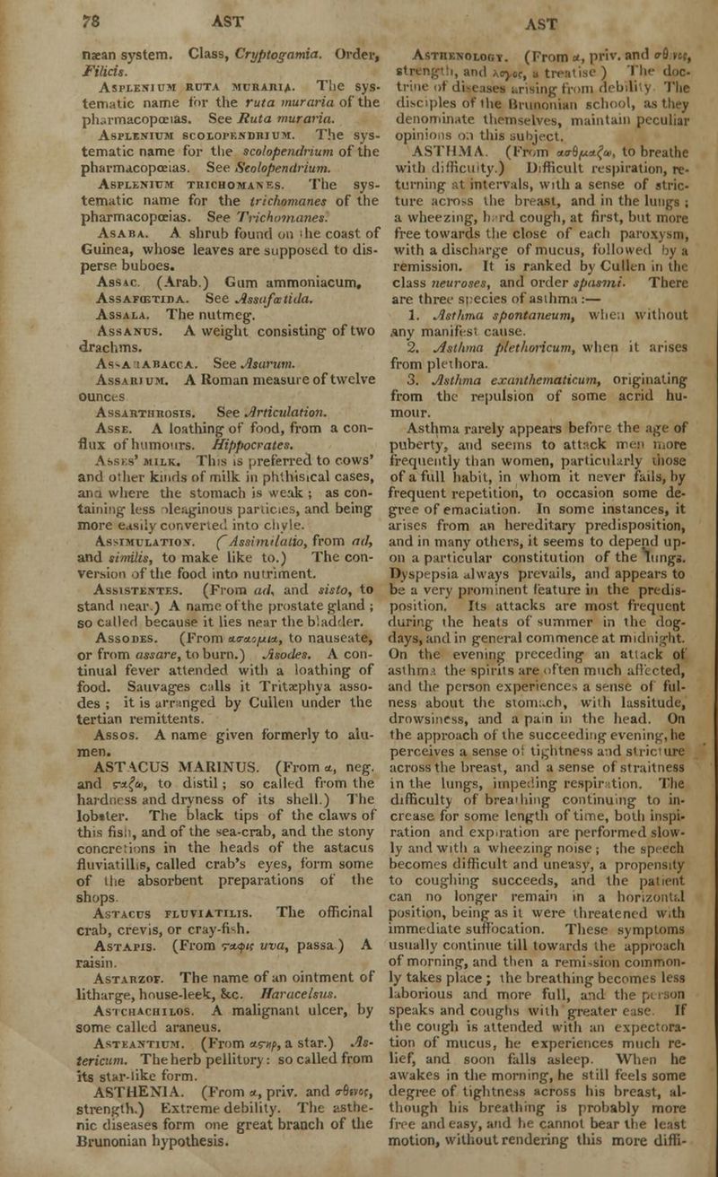 ?8 AST AST naean system. Class, Cryptogamia. Order, Filicis. Aspeesium ruta muraria. The sys- tematic name for the ruta muraria of the ph-rmacopoeias. See Ruta muraria. Asplenium scolopeadrium. The sys- tematic name for the scolopendrium of the pharmacopoeias. See Scolopendrium. Asplenium trichomanes. The sys- tematic name for the trichomanes of the pharmacopoeias. See Trichomanes. Asaba. A shrub found on 'he coast of Guinea, whose leaves are supposed to dis- perse buboes. Assac (Arab.) Gum ammoniacum, Assafostida. See Assafmtida. Assala. The nutmeg. Assanus. A weight consisting of two drachms. As^a'iabacca. See Asarum. Assarium. A Roman measure of twelve ounces Ass arthrosis. See Articulation. Asse. A loathing of food, from a con- flux ofhumours. Hippocrates. Assks' milk. This is preferred to cows' and other kinds of milk in phthisical cases, and where the stomach is weak ; as con- taining less oleaginous pariicies, and being more easily convened into chyle. Assimulatiox. (Asshnilalio, from ad, and similis, to make like to.) The con- version of the food into nutriment. Assistentes. (From ad, and sisto, to stand near.) A name of the prostate gland ; so called because it lies near the bladder. Assodes. (From ao-ao^uw, to nauseate, or from assure, to burn.) Asodes. A con- tinual fever attended with a loathing of food. Sauvages calls it Tritaephya asso- des ; it is arranged by Cullen under the tertian remittents. Assos. A name given formerly to alu- men. ASTACUS MAR1NUS. (From*, neg. and r*-{u>, to distil; so called from the hardness and dryness of its shell.) The lobiler. The black tips of the claws of this fis;-, and of the sea-crab, and the stony concretions in the heads of the astacus fluviatillis, called crab's eyes, form some of Hie absorbent preparations of the shops. Astacus fluviatilis. The officinal crab, crevis, or cray-fish. Astapis. (From v*<J><r uva, passa ) A raisin. Astarzof. The name of an ointment of litharge, house-leek, &c. Haracelsus. Asichachilos. A malignant ulcer, by some called araneus. Asteantium. (From «r»/>, a star.) As- tericum. The herb pellitory: so called from its star-like form. ASTHENIA. (From *, priv. and o-6svor, strength.) Extreme debility. The asthe- nic diseases form one great branch of the Brunonian hypothesis. AsTnENOLOGT. (From a, priv. and o-Q Kf> string':i, and hcya, a treatise ) The doc- trine of diseases urising from debilit} The disciples or th« Brunonian school, as they denominate themselves, maintain peculiar opinions o.i this subject. ASTHMA. (From ao-fljuafa, to breathe with difficulty.) Difficult respiration, re- turning at intervals, with a sense of stric- ture across the breast, and in the lungs ; a wheezing, nurd cough, at first, but more free towards the close of each paroxysm, with a discharge of mucus, followed by a remission. It is ranked by Cullen in the class neuroses, and order spasmi. There are three species of asthma:— 1. Asthma spontaneum, when without any manifest cause. 2. Asthma pletlwricum, when it arises from plethora. 3. Asthma exantkematicum, originating from the repulsion of some acrid hu- mour. Asthma rarely appears before the age of puberty, and seems to attack men more frequently than women, particularly those of a full habit, in whom it never fails, by frequent repetition, to occasion some de- gree of emaciation. In some instances, it arises from an hereditary predisposition, and in many others, it seems to depend up- on a particular constitution of the lungs. Dyspepsia always prevails, and appears to be a very prominent feature in the predis- position. Its attacks are most frequent during the heats of summer in the dog- days, and in general commence at midnight. On the evening preceding an attack of asthm.i the spirits are often much affected, and the person experiences a sense of ful- ness about the stomt.ch, with lassitude, drowsiness, and a pain in the head. On the approach of the succeeding evening, he perceives a sense ol tightness and stri< across the breast, and a sense ofstraitness in the lungs, impeding respiration. 'Die difficulty of breadiing continuing to in- crease for some length of time, both inspi- ration and exp.ration are performed slow- ly and with a wheezing noise; the speech becomes difficult and uneasy, a propensity to coughing succeeds, and the patient can no longer remain in a horizontal position, being as it were threatened with immediate suffocation. These symptoms usually continue till towards the approach of morning, and then a remission common- ly takes place; the breathing becomes less laborious and more full, and the pi speaks and coughs with greater ease If the cough is attended with an expectora- tion of mucus, he experiences much re- lief, and soon falls asleep. When he awakes in the morning, he still feels some degree of tightness across his breast, al- though his breathing is probably more free and easy, and he cannot bear the least motion, without rendering this more diffi-