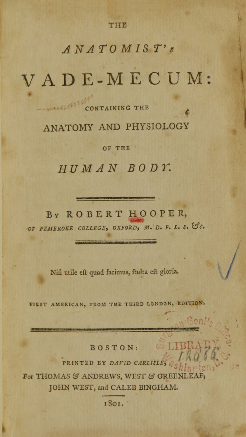 THE ANATO M IS T's V A D E-M ECU M: CONTAINING THE ANATOMY AND PHYSIOLOGY or THE HUMAN BODT. By ROBERT HOOPER, ■Hi •OF PEMBROKE COLLEGE, OXFORD, M. D. F. L. S. S3V. Nifi utile eft quod facimus, ftulta eft gloria. FIRST AMERICAN, rROM THE THIRD LONDOKj EDITION. BOSTON: PRINTED BY DAVID CARLISLE, for THOMAS & ANDREWS, WEST & GREENLEAFj JOHN WEST, and CALEB BINGHAM. iSoi.