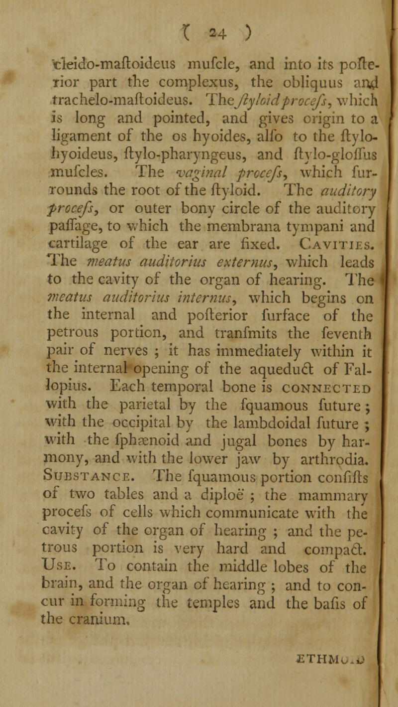 ( *4 ) cleido-maftoideus mufcle, and into its poste- rior part the complexus, the obliquus and trachelo-maftoideus. Thejty/oidprocefs, which is long and pointed, and gives origin to a ligament of the os hyoides, alfo to the ftylo- hyoideus, ftylo-pharyngeus, and ftylo-gloffus mufcles. The vaginal prccejs, which fur- rounds the root of the flyloid. The auditory procefs, or outer bony circle of the auditory paffage, to which the membrana tympani and cartilage of the ear are fixed. Cavities. The meatus auditorius extenms, which leads to the cavity of the organ of hearing. The meatus auditorius interims ^ which begins on the internal and pofterior furface of the petrous portion, and tranfmits the feventh pair of nerves ; it has immediately within it the internal- opening of the aqueduct, of Fal- lopius. Each temporal bone is connected with the parietal by the fquamous future ; with the occipital by the lambdoidal future ; with the fphaenoid and jugal bones by har- mony, and with the lower jaw by arthrodia. Substance. The fquamous portion confifts of two tables and a diploe ; the mammary procefs of cells which communicate with the cavity of the organ of hearing ; and the pe- trous portion is very hard and compact. Use. To contain the middle lobes of the brain, and the organ of hearing ; and to con- cur in forming the temples and the bafis of the cranium. ETHM