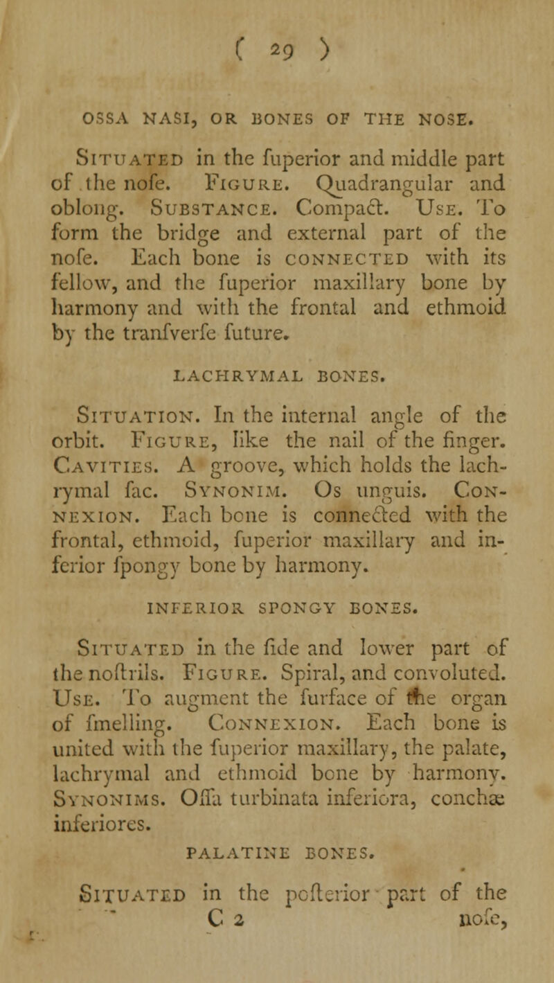 0SSA NASI, OR BONES OF THE NOSE. Situated in the fuperior and middle part of the nofe. Figure. Quadrangular and oblong. Substance. Compact. Use. To form the bridge and external part of the nofe. Each bone is connected with its fellow, and the fuperior maxillary bone by- harmony and with the frontal and ethmoid by the tranfverfe future. LACHRYMAL BONES. Situation. In the internal angle of the orbit. Figure, like the nail of the finger. Cavities. A groove, which holds the lach- rymal fac. Synonim. Os unguis. Con- nexion. Each bene is connected with the frontal, ethmoid, fuperior maxillary and in- ferior fpongy bone by harmony. inferior spongy bones. Situated in the fide and lower part of the noftriis. Figure. Spiral, and convoluted. Use. To augment the furface of Ae organ of fmelling. Connexion. Each bone is united with the fuperior maxillary, the palate, lachrymal and ethmoid bene by harmony. Synonims. Olfa turbinata inferiora, conchas inferiores. palatine bones. Situated in the pofterior ■ part of the C 2 nofe,