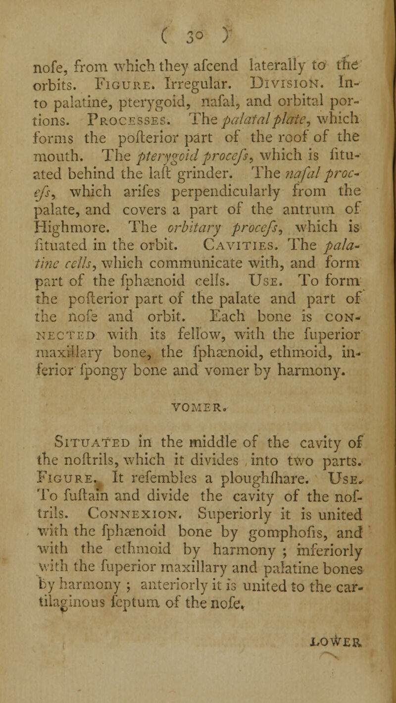 nofe, from which they afcend laterally to the orbits. Figure. Irregular. Division. In- to palatine, pterygoid, nafal, and orbital por- tions. Processes. The palatal plate, which. forms the pofterior part of the roof of the mouth. The pterygoid procefs, which is fitu- ated behind the laft grinder. The nafal proc- ej's, which arifes perpendicularly from the palate, and covers a part of the antrum of Highmore. The orbltary proce/s, which is iituated in the orbit. Cavities. The pala- tine cells, which communicate with, and form part of the fphamoid cells. Use. To form the pofterior part of the palate and part of the nofe and orbit. Each bone is con- nected with its fellow, with the fuperior maxillary bone, the fphamoid, ethmoid, in- ferior fpongy bone and vomer by harmony. VOMER. Situated in the middle of the cavity of the noftrils, which it divides into two parts. Figure. It refembles a ploughfhare. Use^ To fuftam and divide the cavity of the nof- trils. Connexion. Superiorly it is united with the fphsenoid bone by gomphofis, and with the ethmoid by harmony ; inferiorly with the fuperior maxillary and palatine bones by harmony ; anteriorly it is united to the car- tilaginous feptum of the nofe. .lo^er