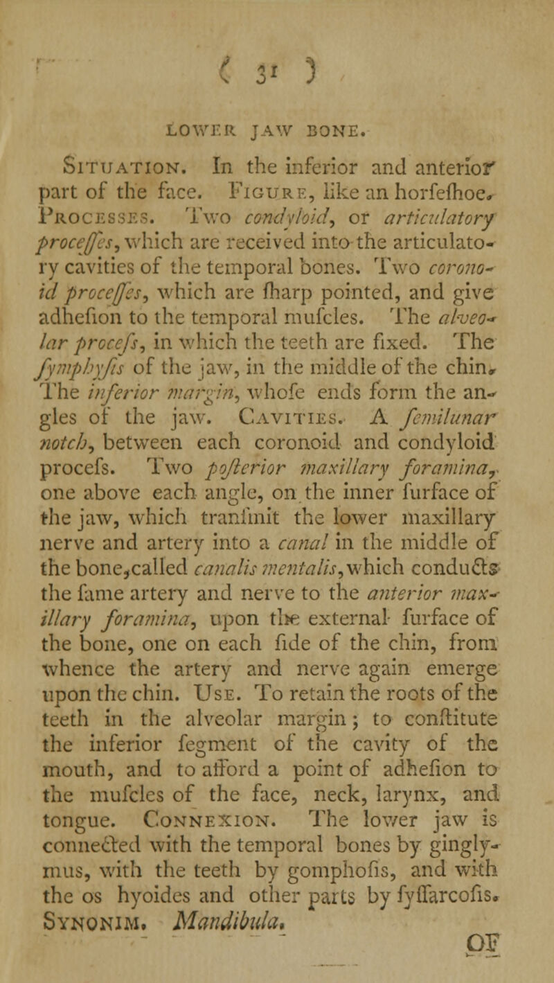 LOWF.R JAW BONE. Situation. In the inferior and anterior part of the face. Figure, like an horfefhoe. Processes. Two condyloid, or art'icidatory proceffcs, which are received into the articulato- ry cavities of the temporal bones. Two corona- id proceffcs, which are fharp pointed, and give adhefion to the temporal mufcles. The al-veo~ lar prcccfs, in which the teeth are fixed. The fymphyfis of the jaw, in the middle of the chin. The inferior hatgifi, whofe ends form the an- gles of the jaw. Cavities. A femilunar notch, between each coronoid and condyloid procefs. Two pojierior maxillary foramina, one above each angle, on the inner furface of the jaw, which tranfmit the lower maxillary nerve and artery into a canal in the middle of the bone,called canalis 7A'^ta//>, which conducts the fame artery and nerve to the anterior max* illary foramina, upon tl>e external- furface of the bone, one on each fide of the chin, from whence the artery and nerve again emerge upon the chin. Use. To retain the roots of the teeth in the alveolar margin; to conflitute the inferior fegment of the cavity of the mouth, and to afford a point of adhefion to the mufcles of the face, neck, larynx, and tongue. Connexion. The lower jaw is connected with the temporal bones by gingly- mus, with the teeth by gomphofis, and with the os hyoides and other parts by fyffarcofis. Synonim. Mandlbula, OF