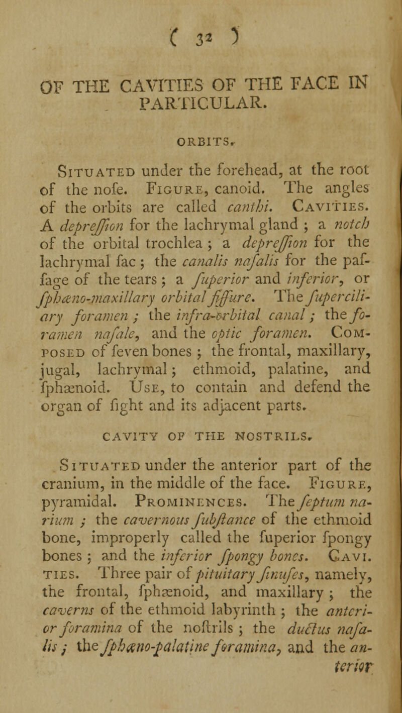 OF THE CAVITIES OF THE FACE IN PARTICULAR. ORBITSr Situated under the forehead, at the root of the nofe. Figure, canoid. The angles of the orbits are called canihi. Cavities. A depreffion for the lachrymal gland ; a notch of the orbital trochlea ; a depreffion for the lachrymal fac ; the canalis nafalis for the paf- iage of the tears ; a fuperior and inferior, or fphano-maxil/ary orbital'fiffure. The fupercili- ary foramen; the infra-orbital canal; the fo- ramen nafale, and the optic foramen. Com- posed of feven bones ; the frontal, maxillary, jugal, lachrymal; ethmoid, palatine, and fphsenoid. Use, to contain and defend the organ of fight and its adjacent parts. CAVITY OF THE NOSTRILS, Situated under the anterior part of the cranium, in the middle of the face. Figure, pyramidal. Prominences. The feptum na- Hum ; the cavernous fubftance of the ethmoid bone, improperly called the fuperior fpongy bones ; and the inferior fpongy bones. Gavi. ties. Three pair of pituitary Jiniifes, namely, the frontal, fphamoid, and maxillary ; the caverns of the ethmoid labyrinth ; the anteri- or foramina of the noflrils ; the ductus nafa- lis j \hefphano-palatine foramina, and iht an- terior