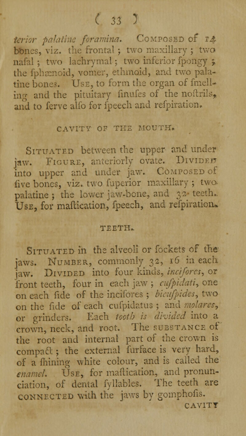 palatine foramina. Composed or bbnes, viz. the frontal ; two maxillary ; two nafal ; two lachrymal; two inferior fpongy -r the fphasnoid, vomer, ethmoid, and two pala- tine bones. Use, to form the organ of fmell- ing and the pituitary finufes of the noftrils, and to ferve alfo for fpeech and refpiration. CAVITY OF THE MOUTH. Situated between the upper and under jaw. Figure, anteriorly ovate. Divided into upper and under jaw. Composed of live bones, viz. two fuperior maxillary ; two- palatine ; the lower jaw-bone, and 32- teeth. Use, for mafcication, fpeech, and refpiration* TEETH.. Situated in the alveoli or fockets of the jaws. Number, commonly 32, 16 in each jaw. Divided into four kinds, inciforcs, or front teeth, four in each jaw ; cu/fiidati, one on each fide of the incifores ; bicuffides^ two on the fide of each cufpidatus ; and molarwf or grinders. Each tooth is divided into a crown, neck, and root. The substance of the root and internal part of the crown is compadl; the external furface is very hard, of a mining white colour, and is called the enamel. Use, for maflication, and pronun- ciation, of dental fyllables. The teeth are connected with the jaws by gomphofis. cavity