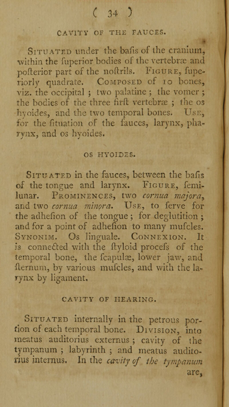 CAVITY OF THE FAUCES. Situated under the bafis of the cranium, within the fuperior bodies of the vertebrae and pofterior part of the noftrils. Figure, fupe- riorly quadrate. Composed of 10 bones, viz. the occipital ; two palatine ; the vomer ; the bodies of the three nrft vertebrae ; the os hyoides, and the two temporal bones. Use, for the fituation of the fauces, larynx, pha- rynx, and os hyoides. OS HYOIDES. Situated in the fauces, between the bails of the tongue and larynx. Figure, femi- lunar. Prominences, two cornua majora9 and two cornua minora. Use, to ferve for the adhefion of the tongue ; for deglutition ; and for a point of adhefion to many mufcles. Synonim. Os linguale. Connexion. It h connected with the ftyloid procefs of the temporal bone, the fcapulse, lower jaw, and flernum, by various mufcles, and with the la- rynx by ligament. CAVITY OF HEARING. Situated internally in the petrous por- tion of each temporal bone. Division, into meatus auditorius externus ; cavity of the tympanum ; labyrinth ; and meatus audito- rius internus. In the cavity of the tympanum are,