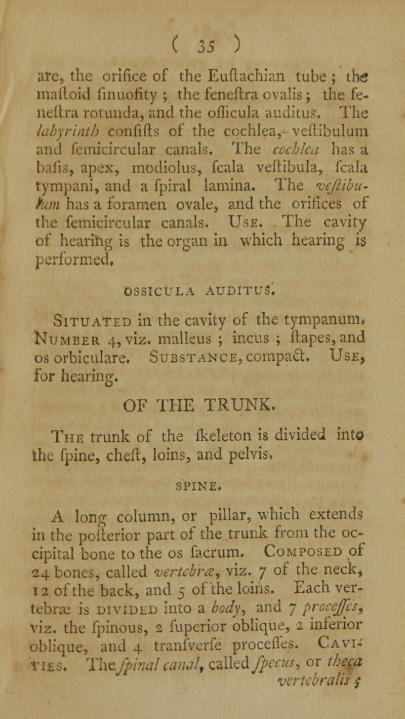 arc, the orifice of the Euftachian tube ; the malloid fnuiofity ; the feneftra ovalis; the fe- neftra rotunda, and the oflicula auditus. The labyrinth confifts of the cochlea, veflibulum and femrcircular canals. The cochlea has a bafis, apex, modiolus, fcala veftibula, fcala tympani, and a fpiral lamina. The vcjlibu- han has a foramen ovale, and the orifices of the femicircular canals. Use. The cavity of hearing is the organ in which hearing is performed, OSSICULA AUDITUS. Situated in the cavity of the tympanum* Number 4, viz. malleus ; incus ; flapes, and os orbiculare. Substance, compact. Use, for hearing. OF THE TRUNK. The trunk of the fkeleton is divided into the fpine, cheft, loins, and pelvis, SPINE. A long column, or pillar, which extends in the pofterior part of the trunk from the oc- cipital bone to the os facrum. Composed of 24 bones, called 'vertebra, viz. 7 of the neck, 12 of the back, and 5 of the loins. Each ver- tebrae is divided into a body, and 7 proeefes, viz. the fpinous, 2 fuperior oblique, 2 inferior oblique, and 4 tranfverfe procefles. Cavi- ties. Thtfpinal canal, called fpecus, or theca vcrtebralis $