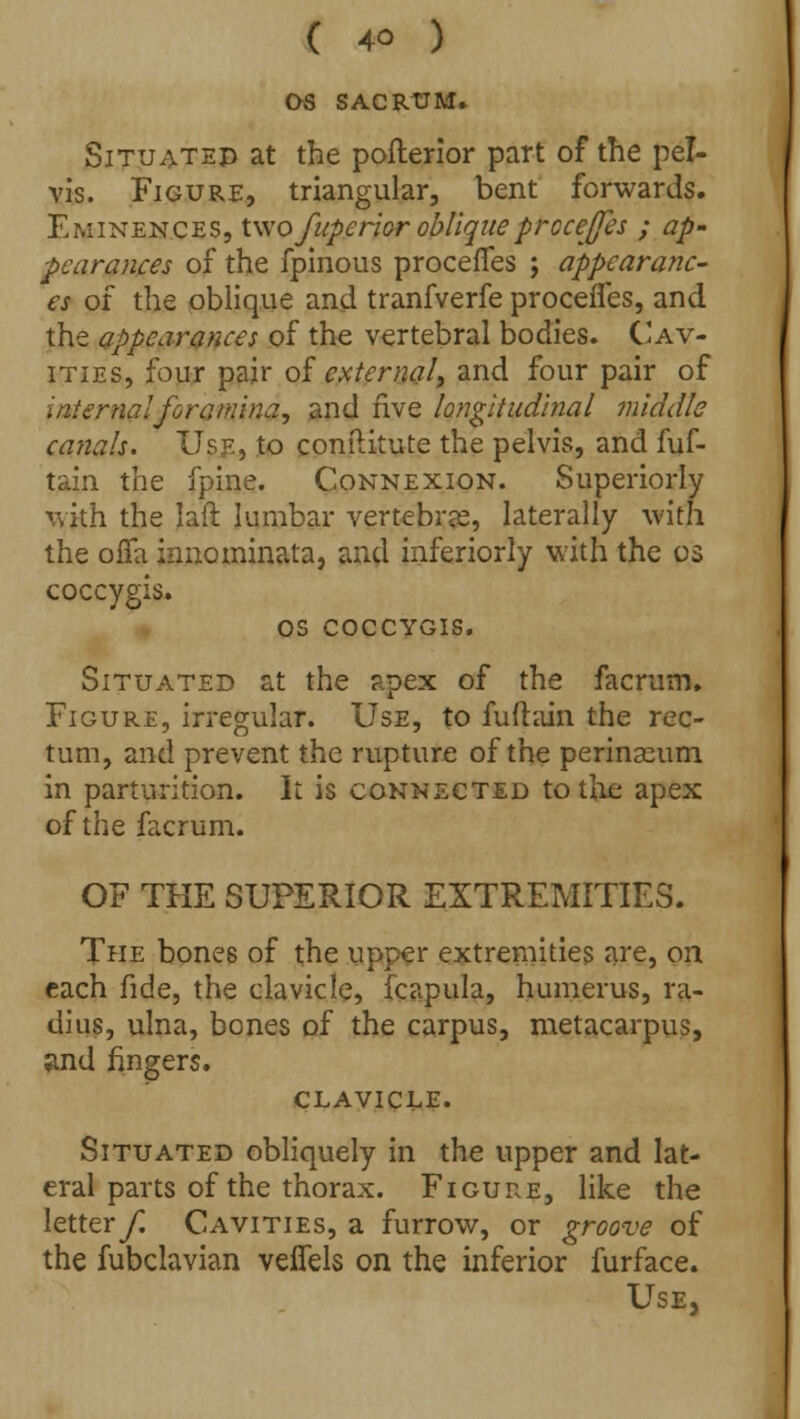 OS SACRUM* Situated at the pofterior part of the pel- vis. Figure, triangular, bent forwards. Eminences, Wvo fuperior obliqueprocejfes ; ap- pearances of the fpinous procefTes ; appearanc- es of the oblique and tranfverfe procefles, and the appearances of the vertebral bodies. Cav- ities, four pair of external, and four pair of interna!foramina, and five longitudinal middle canals. Use, to conftitute the pelvis, and fuf- tain the fpine. Connexion. Superiorly with the laft lumbar vertebrae, laterally with the offa innominata, and inferiorly with the os coccygis. OS COCCYGIS. Situated at the apex of the facrum. Figure, irregular. Use, to fuftain the rec- tum, and prevent the rupture of the perinaeum in parturition. It is connected to the apex of the facrum. OF THE SUPERIOR EXTREMITIES. The bones of the upper extremities are, on each fide, the clavicle, fcapula, humerus, ra- dius, ulna, bones of the carpus, metacarpus, and fingers. clavicle. Situated obliquely in the upper and lat- eral parts of the thorax. Figure, like the lettery; Cavities, a furrow, or groove of the fubclavian veffels on the inferior furface. Use,