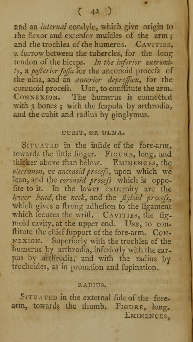and an internal condyle, which give origin to the flexor and extenfor mufcles of the arm j and the trochlea of the humerus. Cavities, a furrow between the tubercles, for the long tendon of the biceps. In the inferior extremi- ty 1 a pofteriorfojfa for the anconoid procefs of the ulna, and an anterior deprejfwn, for the coronoid procefs. Use, to conftitute the arm. Connexion. The humerus is connected with 3 bones ; with the fcapula by arthrodia, and the cubit and radius by ginglymus. CUBIT, OP. ULNA. Situated in the infide of the fore-arm, towards the little finger. Figure, long, and thicker above than below. Eminences, the olecranon, or anconoid procefs, upon which we lean, and the coronoid procefs which is oppo- fite to it. In the lower extremity are the lower head, the neck, and the fiykid procefs, which gives a ftrong adhefion to the ligament which fecures the wriit. Cavities, the fig- moid cavity, at the upper end. Use, to con- stitute the chief fupport of the fore-arm. Con- nexion. Superiorly with the trochlea of the humerus by arthrodia, inferiorly with the car- pus by arthrodia, and with the radius by trochoides, as in pronation and fupination* RADIUS. Situated in the external fide of the fore- arm, towards the thumb. Figure, long. Eminences^