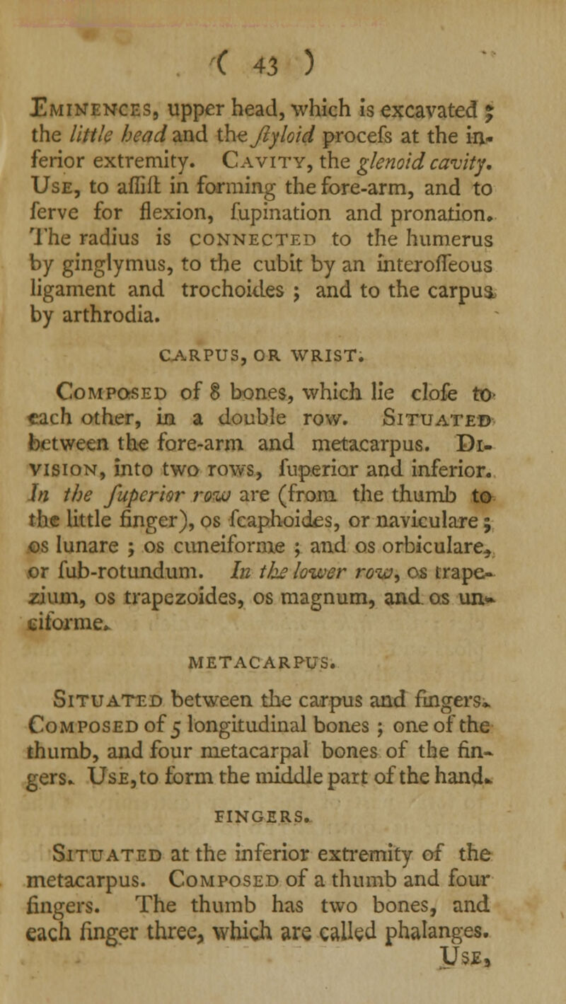 Eminences, upper head, which is excavated % the little head and the Jlyloid procefs at the in- ferior extremity. Cavity, the glenoid cavity. Use, to aflifl in forming the fore-arm, and to ferve for flexion, fupination and pronation. The radius is connected to the humerus by ginglymus, to the cubit by an Interofleous ligament and trochokles ; and to the carpus, by arthrodia. CARPUS, OR WRIST. Composed of 8 bones, which lie clofe to- each other, in a double row. Situated between the fore-arm and metacarpus. Di- vision, into two rows, fuperior and inferior. In the fuperior row are (from the thumb to the little finger), os fcaphoides, or naviculare; os Iunare ; os Cuneiforms ; and os orbiculare, or fub-rotundum. In the lower row, os trape- zium, os trapezoides, os magnum, and os un> eiforme- METACARPUS. Situated between the carpus and fingers* Composed of 5 longitudinal bones; one of the thumb, and four metacarpal bones of the fin- gers. Use, to form the middle part of the hand* FINGERS. Situated at the inferior extremity of the metacarpus. Composed of a thumb and four fingers. The thumb has two bones, and each finger three, which are called phalanges. Use,