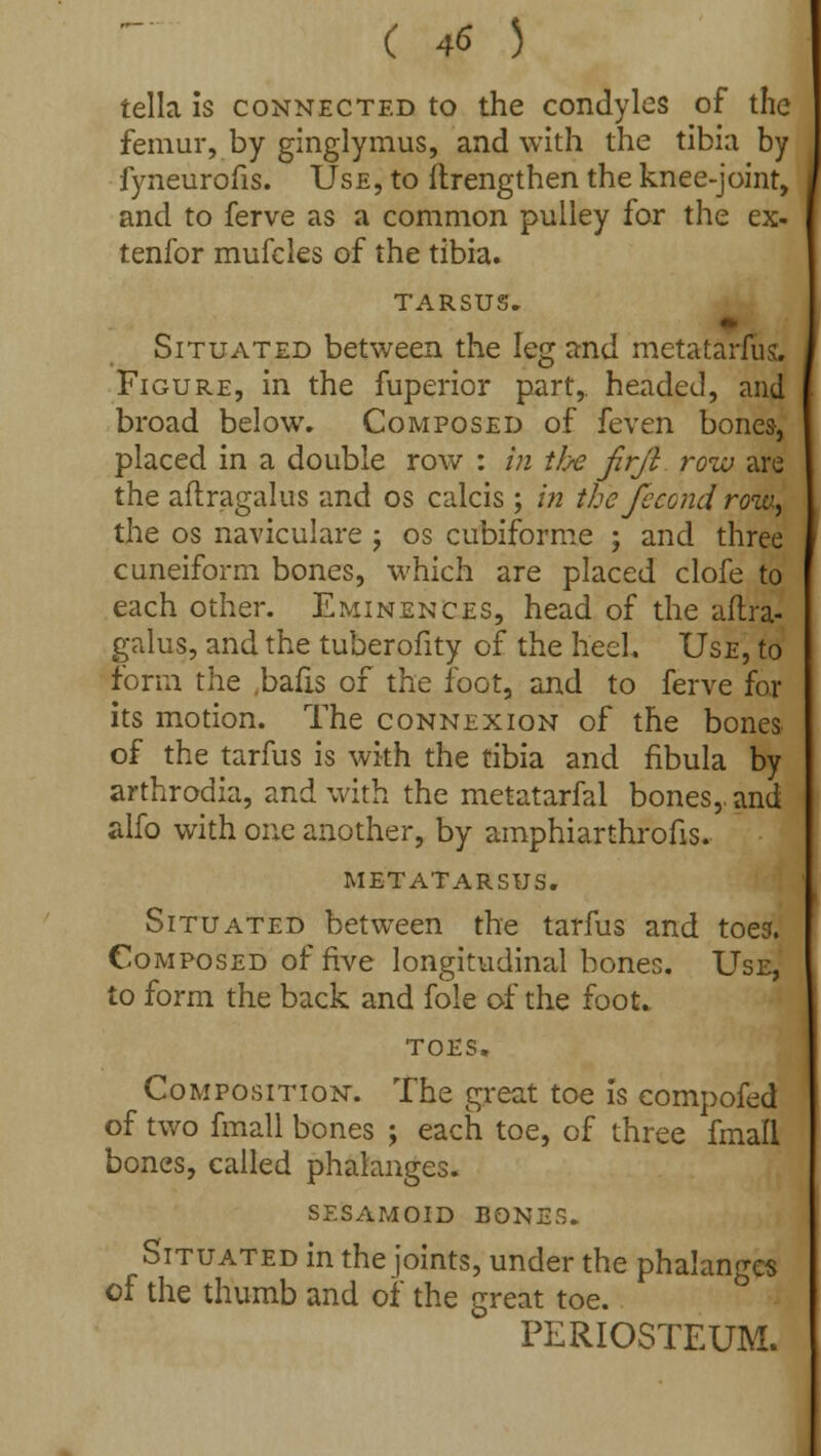 tella is connected to the condyles of the femur, by ginglymus, and with the tibia by fyneurofis. Use, to ftrengthen the knee-joint, and to ferve as a common pulley for the ex- tenfor mufcles of the tibia. TARSUS. Situated between the leg and metatarfiis. Figure, in the fuperior part,, headed, and broad below. Composed of feven bones, placed in a double row : in the jirji row are the aftragalus and os calcis; in the fecond row, the os naviculare ; os cubiforme ; and three cuneiform bones, which are placed clofe to each other. Eminences, head of the aftra- galus, and the tuberofity of the heel. Use, to form the bafts of the foot, and to ferve for its motion. The connexion of the bones of the tarfus is with the tibia and fibula by arthrodia, and with the metatarfal bones,, and alfo with one another, by amphiarthrofts. metatarsus. Situated between the tarfus and toes. Composed of five longitudinal bones. Use, to form the back and fole of the foot. toes. Composition. The great toe is compofed of two fmall bones ; each toe, of three fmall bones, called phalanges. sesamoid bones. Situated in the joints, under the phalanges of the thumb and of the great toe. PERIOSTEUM.