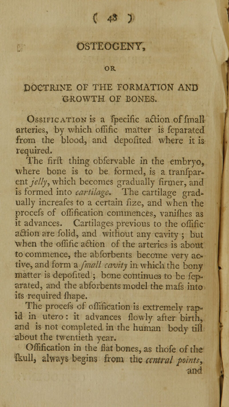 OSTEOGENY, OR DOCTRINE OF THE FORMATION AND GROWTH OF BONES. Ossification is a fpecific action of fmall arteries, by which ofiific matter is feparated from the blood, and depofited where it is required. The firft thing obfervable in the embryo, where bone is to be formed, is a tranfpar- ent jelly 1 which becomes gradually firmer, and is formed into cartilage. The cartilage grad- ually increafes to a certain fize, and when the procefs of ofiification commences, vanifhes as it advances. Cartilages previous to the ofiific- aftion are folid, and without any cavity ; but when the ofiific action of the arteries is about to commence, the abforbents become very ac* tive, and form a fmall cavity in which the bony matter is depofited ; bone continues to be fep- arated, and the abforbents model the mafs into its required fhape. The procefs of ofiification is extremely rap- id in utero: it advances fiowly after birth, and is not completed in the human body till about the twentieth year. Ofiification in the fiat bones, as thofe of the Skull, always begins from the cetvtral points, and