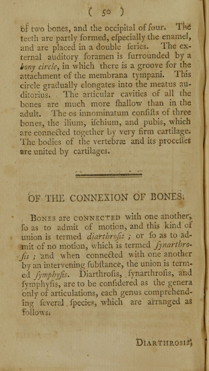 6r two bones, and the occipital of four. Thd teeth are partly formed, efpecially the enamel, and are placed in a double feries. The ex- ternal auditory foramen is furrounded by a bony circle, in which there is a groove for the attachment of the membrana tympani. This circle gradually elongates into the meatus au- ditorius. The articular cavities of all the bones are much more mallow than in the adult. The os innominatum confifts of three bones, the ilium, ifchium, and pubis, which are connected together by very firm cartilage. The bodies of the vertebne and its proceiles are united by cartilages. bF THE CONNEXION OF BONES. Bones are connected with one another,, fo as to admit of motion, and this kind ot union is termed diarihrofis ; or fo as to ad- mit of no motion, which is termed fynarthro- Jis ; and when connected with one another by an intervening fubitance, the union is term- ed fymphyfis. Diarthrofis, fynarthrofis, and iymphyfis, are to be confidered as the genera only of articulations, each genus comprehend- ing feveral fpecies, which are arranged as follows* DIARTHR.OSISJ