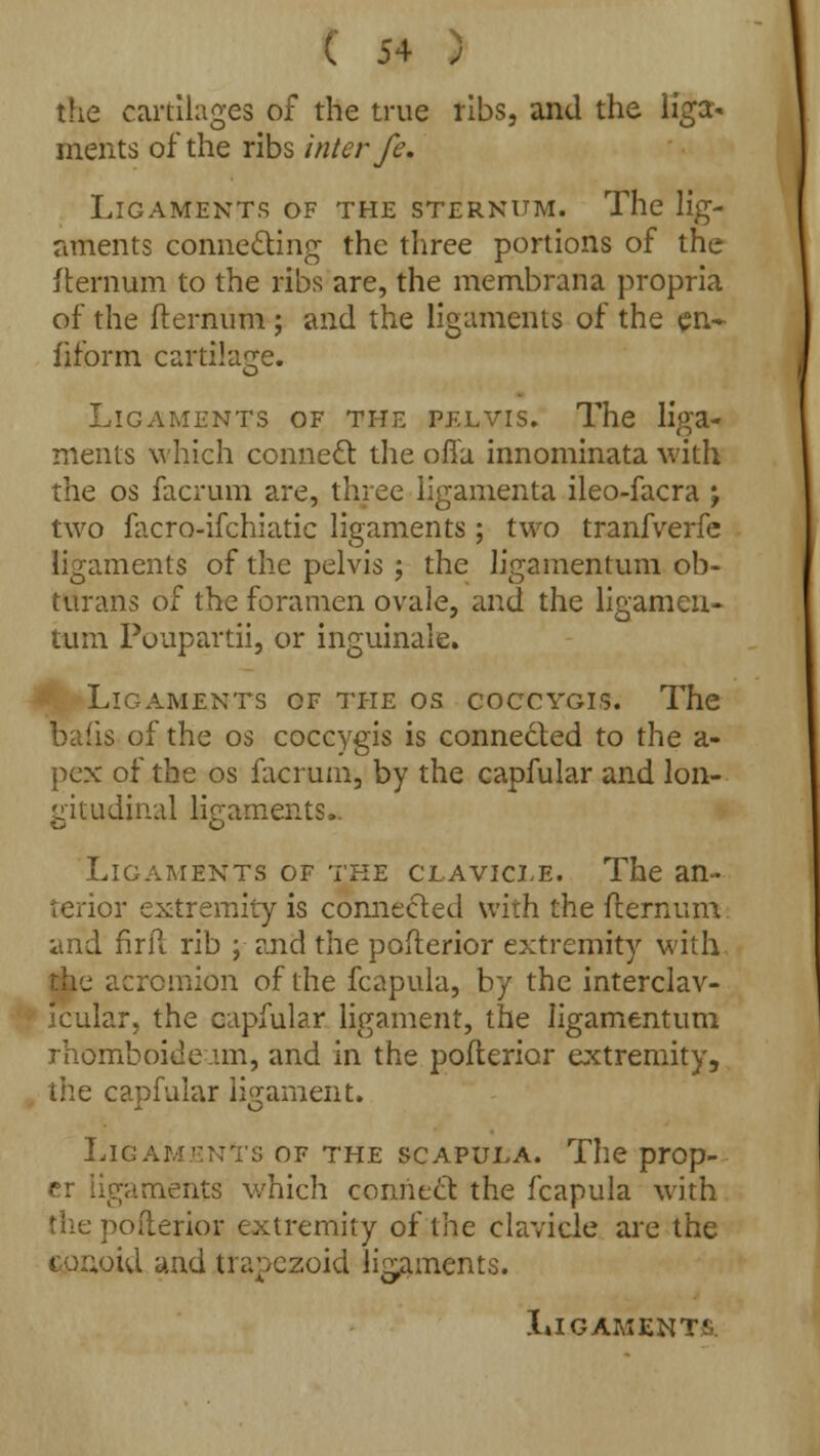 the caitilages of the true ribs, and the liga- ments of the ribs inter fe. Ligaments of the sternum. The lig- aments connecting the three portions of the fternum to the ribs are, the membrana propria of the fternum ; and the ligaments of the en- fiform cartilage. Ligaments of the pelvis. The liga- ments which connect the offa innominata with the os facrum are, three iigamenta ileo-facra ; two facro-ifchiatic ligaments ; two tranfverfe ligaments of the pelvis ; the ligamentum ob- ttirans of the foramen ovale, and the ligamen- tum Poupartii, or inguinale. Ligaments of the os coccygis. The bafts of the os coccygis is connected to the a- pex of the os facrum, by the capfular and lon- gitudinal ligaments, Ligaments of the clavicle. The an- terior extremity is connected with the fternum and fir ft rib ; and the pofterior extremity with the acromion of the fcapula, by the interclav- icular, the capfular ligament, the ligamentum rhomboideam, and in the pofterior extremity, the capfular ligament. Lig :; of the scapula. The prop- er ligaments which connect the fcapula with the pofterior extremity of the clavicle are the conoid and trapezoid ligaments.