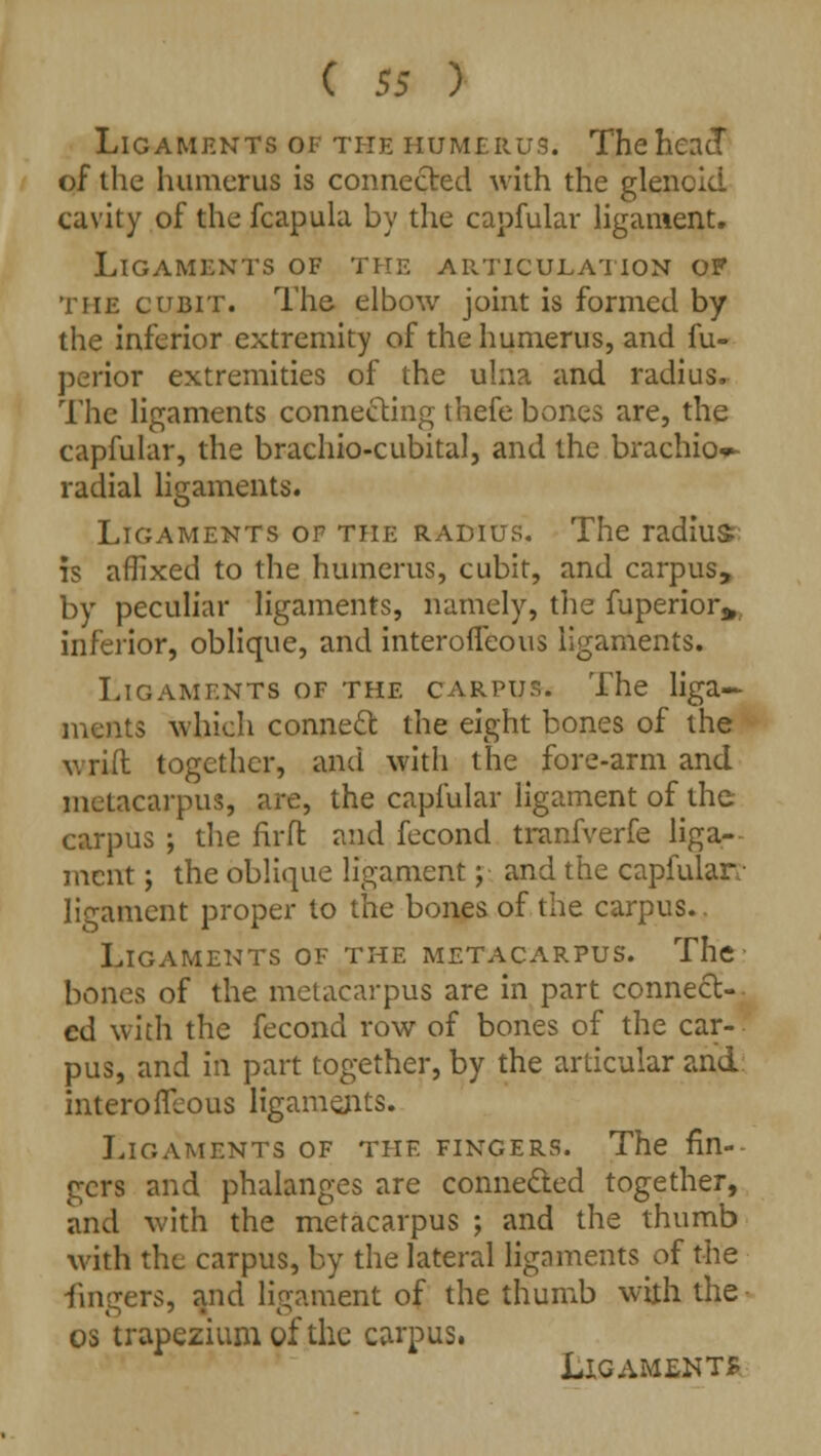 Ligaments of the humerus. The head of the humerus is connected with the glenoid cavity of the fcapula by the capfular ligament. Ligaments of the articulation op the cubit. The elbow joint is formed by the inferior extremity of the humerus, and fu- perior extremities of the ulna and radius. The ligaments connecting thefe bones are, the capfular, the brachio-cubital, and the brachio*- radial ligaments. Ligaments of the radius. The radius is affixed to the humerus, cubit, and carpus, by peculiar ligaments, namely, the fuperior* inferior, oblique, and interoffeous ligaments. Ligaments of the carpus. The liga- ments which connect the eight bones of the wrift together, and with the fore-arm and metacarpus, are, the capfular ligament of the carpus ; the firft and fecond tranfverfe liga- ment ; the oblique ligament; and the capfular- ligament proper to the bones of the carpus. Ligaments of the metacarpus. The bones of the metacarpus are in part connect- ed with the fecond row of bones of the car- pus, and in part together, by the articular and mterorTcous ligaments. Ligaments of the fingers. The fin- gers and phalanges are connected together, and with the metacarpus ; and the thumb with the carpus, by the lateral ligaments of the fingers, and ligament of the thumb with the os trapezium of the carpus.